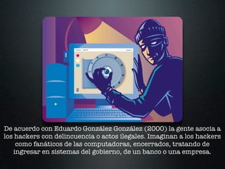 De acuerdo con Eduardo González González (2000) la gente asocia a
los hackers con delincuencia o actos ilegales. Imaginan a los hackers
    como fanáticos de las computadoras, encerrados, tratando de
   ingresar en sistemas del gobierno, de un banco o una empresa.
 
