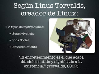Según Linus Torvalds,
       creador de Linux:
• 3 tipos de motivaciones:
  • Supervivencia
  • Vida Social
  • Entretenimiento

         “El entretenimiento es el que acaba
          dándole sentido y signiﬁcado a la
            existencia.” (Torvalds, 2002)
 