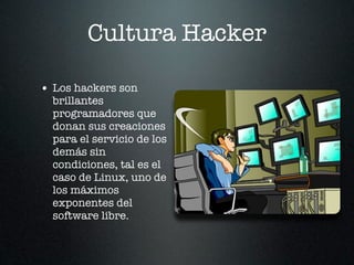 Cultura Hacker

• Los hackers son
  brillantes
  programadores que
  donan sus creaciones
  para el servicio de los
  demás sin
  condiciones, tal es el
  caso de Linux, uno de
  los máximos
  exponentes del
  software libre.
 