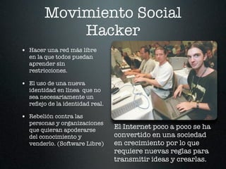 Movimiento Social
           Hacker
• Hacer una red más libre
  en la que todos puedan
  aprender sin
  restricciones.

• El uso de una nueva
  identidad en línea que no
  sea necesariamente un
  reﬂejo de la identidad real.

• Rebelión contra las
  personas y organizaciones
  que quieran apoderarse
                                 El Internet poco a poco se ha
  del conocimiento y             convertido en una sociedad
  venderlo. (Software Libre)     en crecimiento por lo que
                                 requiere nuevas reglas para
                                 transmitir ideas y crearlas.
 