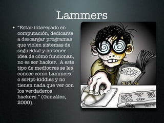Lammers
• “Estar interesado en
  computación, dedicarse
  a descargar programas
  que violen sistemas de
  seguridad y no tener
  idea de cómo funcionan,
  no es ser hacker. A este
  tipo de mediocres se les
  conoce como Lammers
  o script-kiddies y no
  tienen nada que ver con
  los verdaderos
  hackers.” (González,
  2000).
 