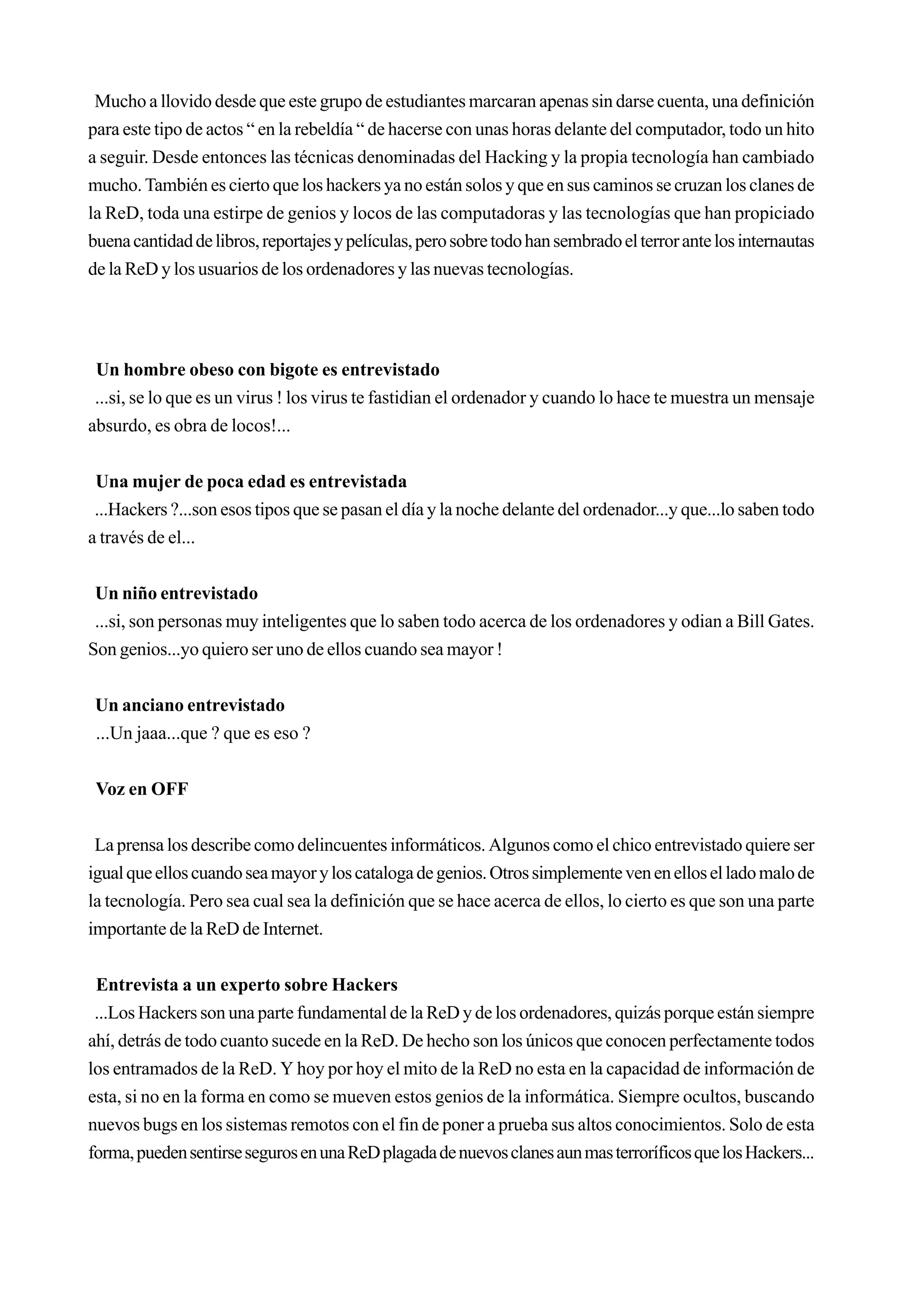 Mucho a llovido desde que este grupo de estudiantes marcaran apenas sin darse cuenta, una definición
para este tipo de actos “ en la rebeldía “ de hacerse con unas horas delante del computador, todo un hito
a seguir. Desde entonces las técnicas denominadas del Hacking y la propia tecnología han cambiado
mucho. También es cierto que los hackers ya no están solos y que en sus caminos se cruzan los clanes de
la ReD, toda una estirpe de genios y locos de las computadoras y las tecnologías que han propiciado
buena cantidad de libros, reportajes y películas, pero sobre todo han sembrado el terror ante los internautas
de la ReD y los usuarios de los ordenadores y las nuevas tecnologías.




 Un hombre obeso con bigote es entrevistado
 ...si, se lo que es un virus ! los virus te fastidian el ordenador y cuando lo hace te muestra un mensaje
absurdo, es obra de locos!...


 Una mujer de poca edad es entrevistada
 ...Hackers ?...son esos tipos que se pasan el día y la noche delante del ordenador...y que...lo saben todo
a través de el...


 Un niño entrevistado
 ...si, son personas muy inteligentes que lo saben todo acerca de los ordenadores y odian a Bill Gates.
Son genios...yo quiero ser uno de ellos cuando sea mayor !


 Un anciano entrevistado
 ...Un jaaa...que ? que es eso ?


 Voz en OFF


 La prensa los describe como delincuentes informáticos. Algunos como el chico entrevistado quiere ser
igual que ellos cuando sea mayor y los cataloga de genios. Otros simplemente ven en ellos el lado malo de
la tecnología. Pero sea cual sea la definición que se hace acerca de ellos, lo cierto es que son una parte
importante de la ReD de Internet.


 Entrevista a un experto sobre Hackers
 ...Los Hackers son una parte fundamental de la ReD y de los ordenadores, quizás porque están siempre
ahí, detrás de todo cuanto sucede en la ReD. De hecho son los únicos que conocen perfectamente todos
los entramados de la ReD. Y hoy por hoy el mito de la ReD no esta en la capacidad de información de
esta, si no en la forma en como se mueven estos genios de la informática. Siempre ocultos, buscando
nuevos bugs en los sistemas remotos con el fin de poner a prueba sus altos conocimientos. Solo de esta
forma, pueden sentirse seguros en una ReD plagada de nuevos clanes aun mas terroríficos que los Hackers...
 