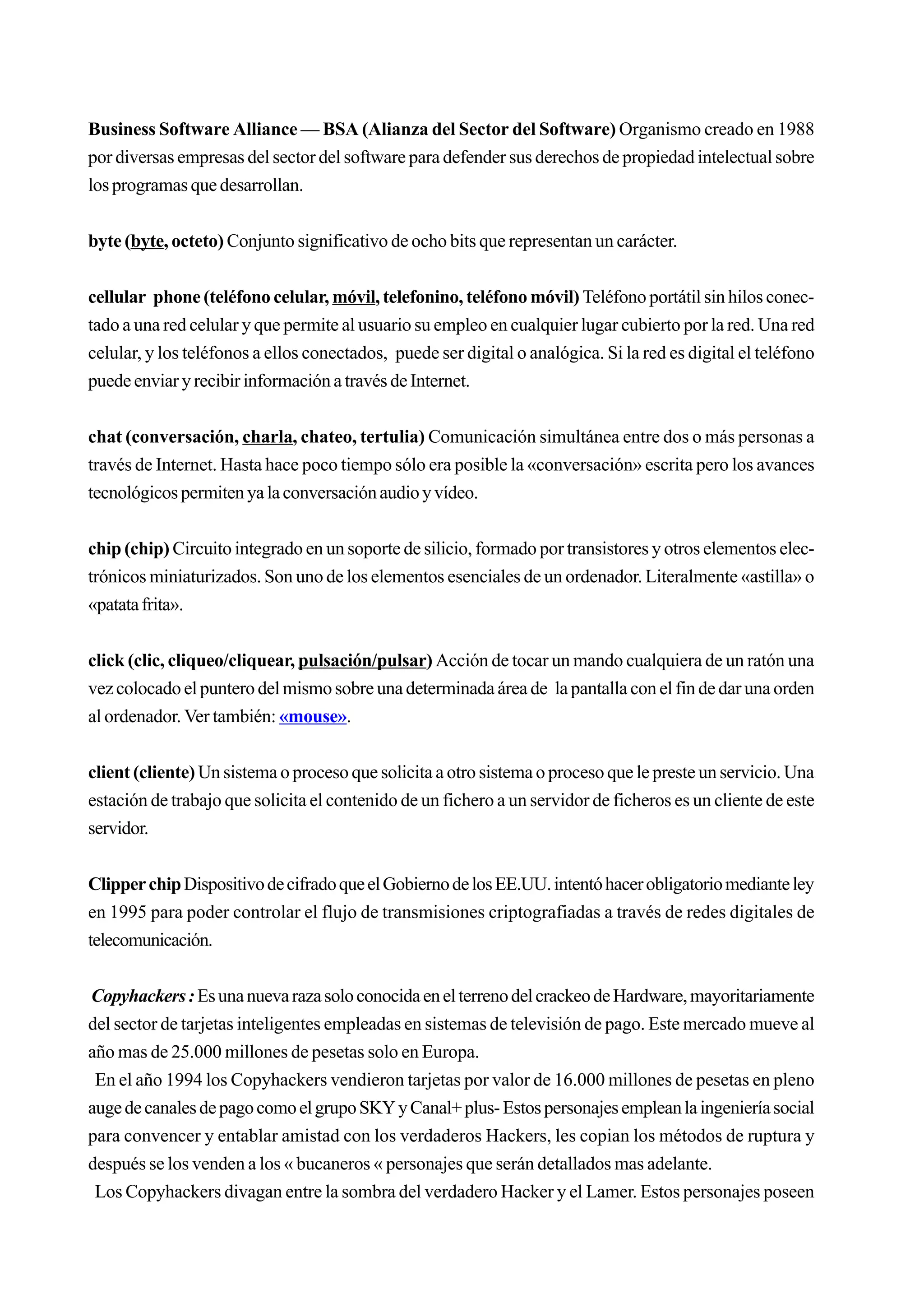 Business Software Alliance — BSA (Alianza del Sector del Software) Organismo creado en 1988
por diversas empresas del sector del software para defender sus derechos de propiedad intelectual sobre
los programas que desarrollan.


byte (byte, octeto) Conjunto significativo de ocho bits que representan un carácter.


cellular phone (teléfono celular, móvil, telefonino, teléfono móvil) Teléfono portátil sin hilos conec-
tado a una red celular y que permite al usuario su empleo en cualquier lugar cubierto por la red. Una red
celular, y los teléfonos a ellos conectados, puede ser digital o analógica. Si la red es digital el teléfono
puede enviar y recibir información a través de Internet.


chat (conversación, charla, chateo, tertulia) Comunicación simultánea entre dos o más personas a
través de Internet. Hasta hace poco tiempo sólo era posible la «conversación» escrita pero los avances
tecnológicos permiten ya la conversación audio y vídeo.


chip (chip) Circuito integrado en un soporte de silicio, formado por transistores y otros elementos elec-
trónicos miniaturizados. Son uno de los elementos esenciales de un ordenador. Literalmente «astilla» o
«patata frita».


click (clic, cliqueo/cliquear, pulsación/pulsar) Acción de tocar un mando cualquiera de un ratón una
vez colocado el puntero del mismo sobre una determinada área de la pantalla con el fin de dar una orden
al ordenador. Ver también: «mouse».


client (cliente) Un sistema o proceso que solicita a otro sistema o proceso que le preste un servicio. Una
estación de trabajo que solicita el contenido de un fichero a un servidor de ficheros es un cliente de este
servidor.


Clipper chip Dispositivo de cifrado que el Gobierno de los EE.UU. intentó hacer obligatorio mediante ley
en 1995 para poder controlar el flujo de transmisiones criptografiadas a través de redes digitales de
telecomunicación.


Copyhackers : Es una nueva raza solo conocida en el terreno del crackeo de Hardware, mayoritariamente
del sector de tarjetas inteligentes empleadas en sistemas de televisión de pago. Este mercado mueve al
año mas de 25.000 millones de pesetas solo en Europa.
 En el año 1994 los Copyhackers vendieron tarjetas por valor de 16.000 millones de pesetas en pleno
auge de canales de pago como el grupo SKY y Canal+ plus- Estos personajes emplean la ingeniería social
para convencer y entablar amistad con los verdaderos Hackers, les copian los métodos de ruptura y
después se los venden a los « bucaneros « personajes que serán detallados mas adelante.
 Los Copyhackers divagan entre la sombra del verdadero Hacker y el Lamer. Estos personajes poseen
 