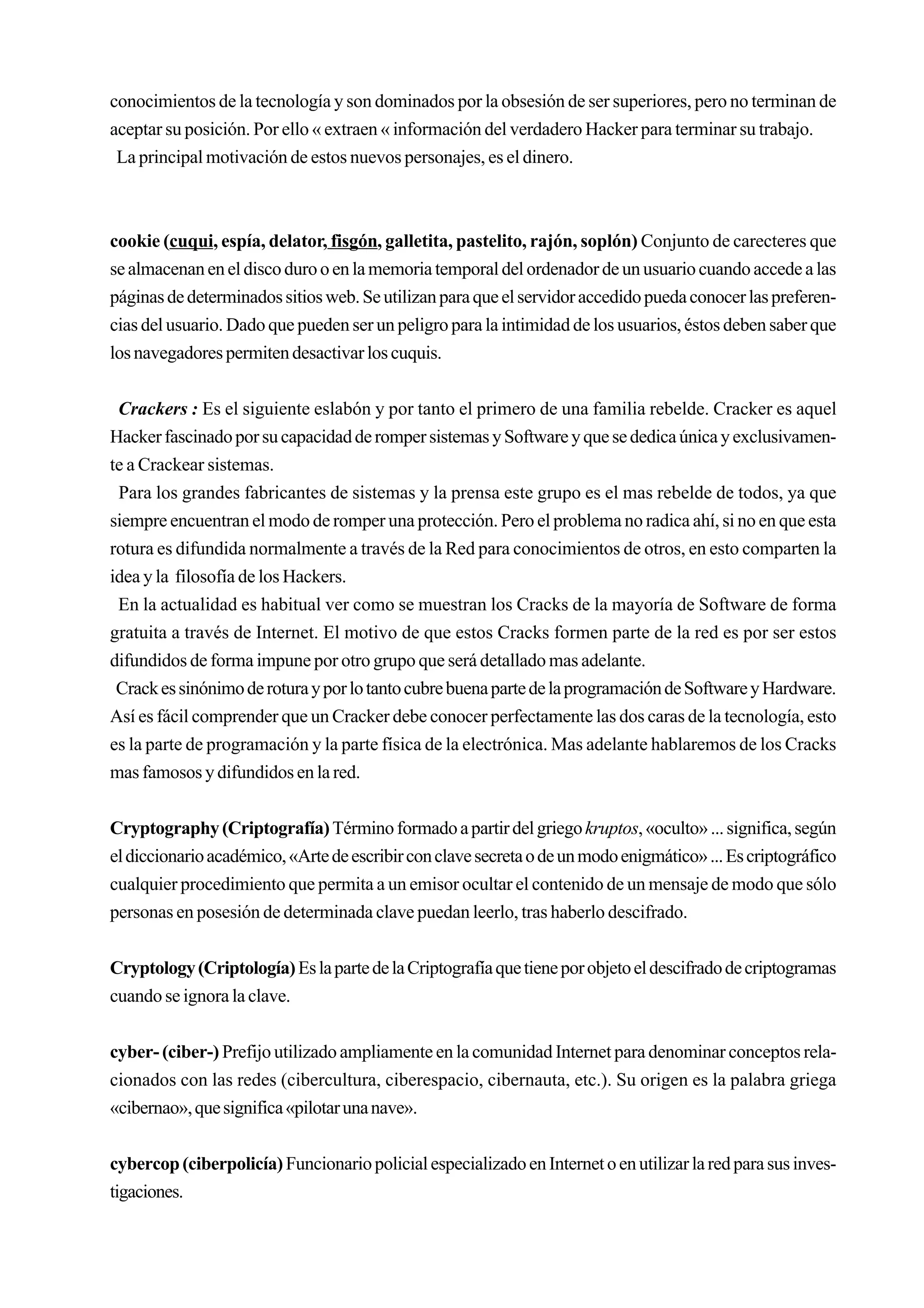 conocimientos de la tecnología y son dominados por la obsesión de ser superiores, pero no terminan de
aceptar su posición. Por ello « extraen « información del verdadero Hacker para terminar su trabajo.
 La principal motivación de estos nuevos personajes, es el dinero.



cookie (cuqui, espía, delator, fisgón, galletita, pastelito, rajón, soplón) Conjunto de carecteres que
se almacenan en el disco duro o en la memoria temporal del ordenador de un usuario cuando accede a las
páginas de determinados sitios web. Se utilizan para que el servidor accedido pueda conocer las preferen-
cias del usuario. Dado que pueden ser un peligro para la intimidad de los usuarios, éstos deben saber que
los navegadores permiten desactivar los cuquis.


 Crackers : Es el siguiente eslabón y por tanto el primero de una familia rebelde. Cracker es aquel
Hacker fascinado por su capacidad de romper sistemas y Software y que se dedica única y exclusivamen-
te a Crackear sistemas.
 Para los grandes fabricantes de sistemas y la prensa este grupo es el mas rebelde de todos, ya que
siempre encuentran el modo de romper una protección. Pero el problema no radica ahí, si no en que esta
rotura es difundida normalmente a través de la Red para conocimientos de otros, en esto comparten la
idea y la filosofía de los Hackers.
 En la actualidad es habitual ver como se muestran los Cracks de la mayoría de Software de forma
gratuita a través de Internet. El motivo de que estos Cracks formen parte de la red es por ser estos
difundidos de forma impune por otro grupo que será detallado mas adelante.
 Crack es sinónimo de rotura y por lo tanto cubre buena parte de la programación de Software y Hardware.
Así es fácil comprender que un Cracker debe conocer perfectamente las dos caras de la tecnología, esto
es la parte de programación y la parte física de la electrónica. Mas adelante hablaremos de los Cracks
mas famosos y difundidos en la red.


Cryptography (Criptografía) Término formado a partir del griego kruptos, «oculto» ... significa, según
el diccionario académico, «Arte de escribir con clave secreta o de un modo enigmático» ... Es criptográfico
cualquier procedimiento que permita a un emisor ocultar el contenido de un mensaje de modo que sólo
personas en posesión de determinada clave puedan leerlo, tras haberlo descifrado.


Cryptology (Criptología) Es la parte de la Criptografía que tiene por objeto el descifrado de criptogramas
cuando se ignora la clave.


cyber- (ciber-) Prefijo utilizado ampliamente en la comunidad Internet para denominar conceptos rela-
cionados con las redes (cibercultura, ciberespacio, cibernauta, etc.). Su origen es la palabra griega
«cibernao», que significa «pilotar una nave».


cybercop (ciberpolicía) Funcionario policial especializado en Internet o en utilizar la red para sus inves-
tigaciones.
 