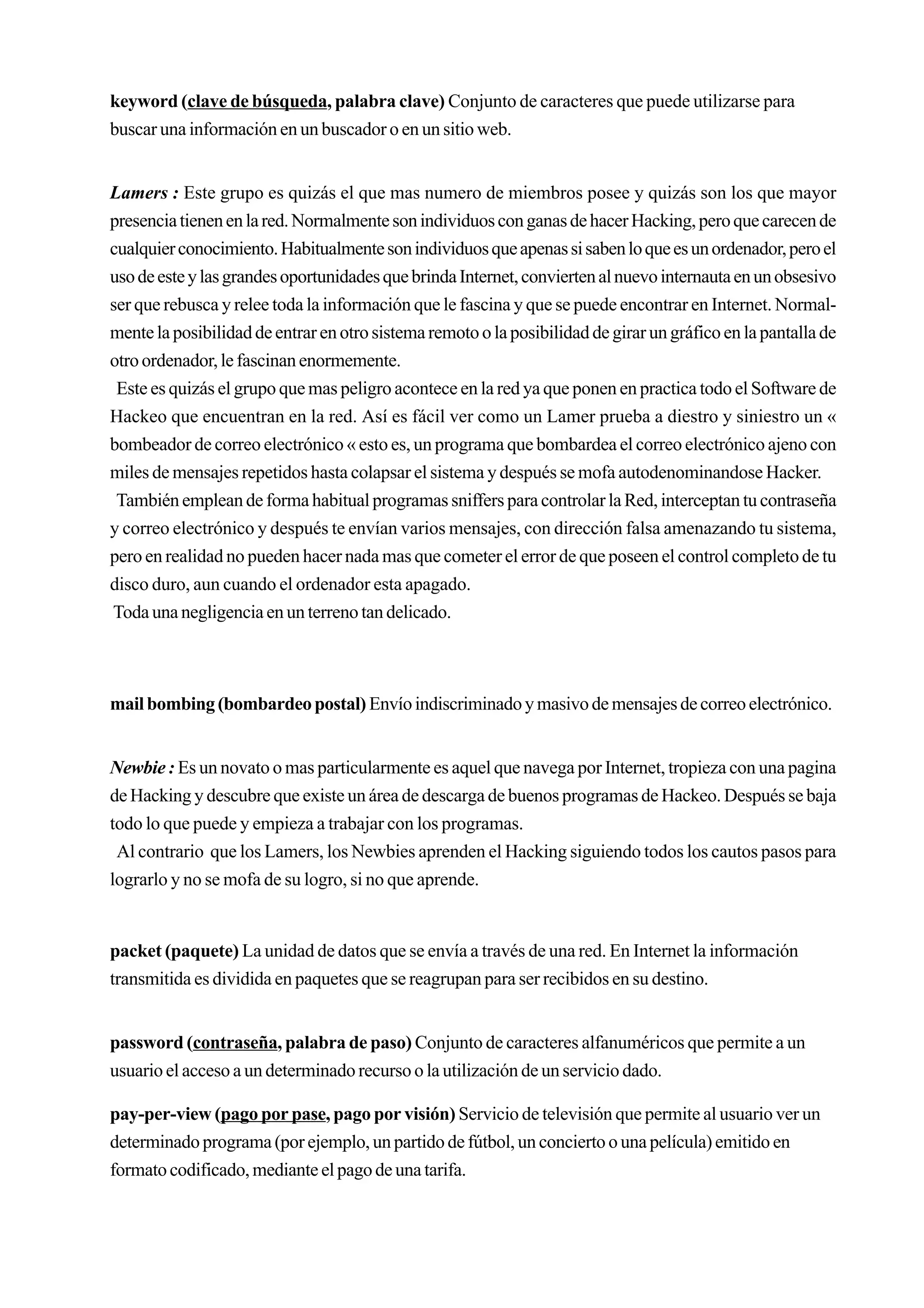 keyword (clave de búsqueda, palabra clave) Conjunto de caracteres que puede utilizarse para
buscar una información en un buscador o en un sitio web.


Lamers : Este grupo es quizás el que mas numero de miembros posee y quizás son los que mayor
presencia tienen en la red. Normalmente son individuos con ganas de hacer Hacking, pero que carecen de
cualquier conocimiento. Habitualmente son individuos que apenas si saben lo que es un ordenador, pero el
uso de este y las grandes oportunidades que brinda Internet, convierten al nuevo internauta en un obsesivo
ser que rebusca y relee toda la información que le fascina y que se puede encontrar en Internet. Normal-
mente la posibilidad de entrar en otro sistema remoto o la posibilidad de girar un gráfico en la pantalla de
otro ordenador, le fascinan enormemente.
 Este es quizás el grupo que mas peligro acontece en la red ya que ponen en practica todo el Software de
Hackeo que encuentran en la red. Así es fácil ver como un Lamer prueba a diestro y siniestro un «
bombeador de correo electrónico « esto es, un programa que bombardea el correo electrónico ajeno con
miles de mensajes repetidos hasta colapsar el sistema y después se mofa autodenominandose Hacker.
 También emplean de forma habitual programas sniffers para controlar la Red, interceptan tu contraseña
y correo electrónico y después te envían varios mensajes, con dirección falsa amenazando tu sistema,
pero en realidad no pueden hacer nada mas que cometer el error de que poseen el control completo de tu
disco duro, aun cuando el ordenador esta apagado.
Toda una negligencia en un terreno tan delicado.



mail bombing (bombardeo postal) Envío indiscriminado y masivo de mensajes de correo electrónico.


Newbie : Es un novato o mas particularmente es aquel que navega por Internet, tropieza con una pagina
de Hacking y descubre que existe un área de descarga de buenos programas de Hackeo. Después se baja
todo lo que puede y empieza a trabajar con los programas.
 Al contrario que los Lamers, los Newbies aprenden el Hacking siguiendo todos los cautos pasos para
lograrlo y no se mofa de su logro, si no que aprende.


packet (paquete) La unidad de datos que se envía a través de una red. En Internet la información
transmitida es dividida en paquetes que se reagrupan para ser recibidos en su destino.


password (contraseña, palabra de paso) Conjunto de caracteres alfanuméricos que permite a un
usuario el acceso a un determinado recurso o la utilización de un servicio dado.

pay-per-view (pago por pase, pago por visión) Servicio de televisión que permite al usuario ver un
determinado programa (por ejemplo, un partido de fútbol, un concierto o una película) emitido en
formato codificado, mediante el pago de una tarifa.
 