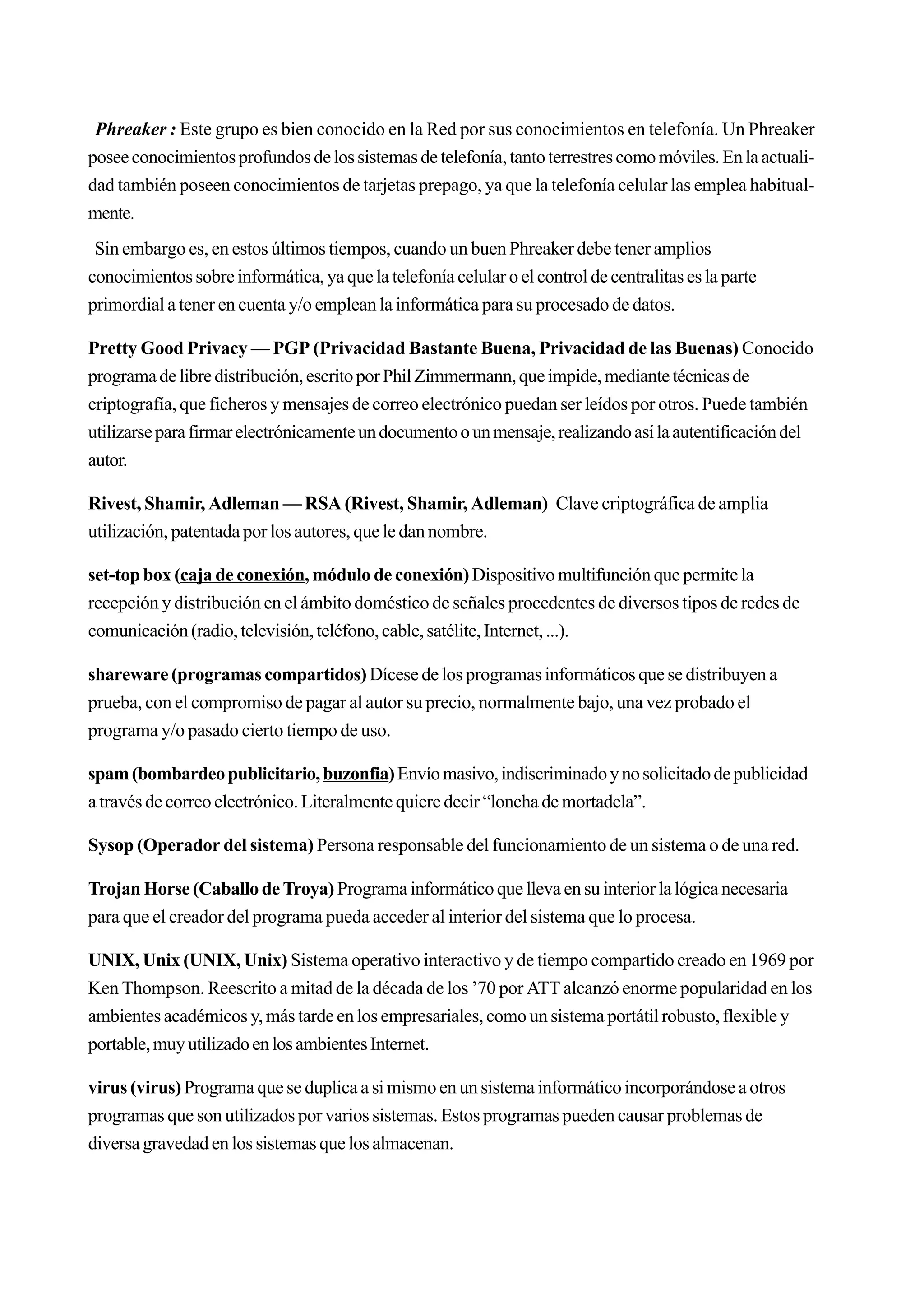Phreaker : Este grupo es bien conocido en la Red por sus conocimientos en telefonía. Un Phreaker
posee conocimientos profundos de los sistemas de telefonía, tanto terrestres como móviles. En la actuali-
dad también poseen conocimientos de tarjetas prepago, ya que la telefonía celular las emplea habitual-
mente.
 Sin embargo es, en estos últimos tiempos, cuando un buen Phreaker debe tener amplios
conocimientos sobre informática, ya que la telefonía celular o el control de centralitas es la parte
primordial a tener en cuenta y/o emplean la informática para su procesado de datos.

Pretty Good Privacy — PGP (Privacidad Bastante Buena, Privacidad de las Buenas) Conocido
programa de libre distribución, escrito por Phil Zimmermann, que impide, mediante técnicas de
criptografía, que ficheros y mensajes de correo electrónico puedan ser leídos por otros. Puede también
utilizarse para firmar electrónicamente un documento o un mensaje, realizando así la autentificación del
autor.

Rivest, Shamir, Adleman — RSA (Rivest, Shamir, Adleman) Clave criptográfica de amplia
utilización, patentada por los autores, que le dan nombre.

set-top box (caja de conexión, módulo de conexión) Dispositivo multifunción que permite la
recepción y distribución en el ámbito doméstico de señales procedentes de diversos tipos de redes de
comunicación (radio, televisión, teléfono, cable, satélite, Internet, ...).

shareware (programas compartidos) Dícese de los programas informáticos que se distribuyen a
prueba, con el compromiso de pagar al autor su precio, normalmente bajo, una vez probado el
programa y/o pasado cierto tiempo de uso.

spam (bombardeo publicitario, buzonfia) Envío masivo, indiscriminado y no solicitado de publicidad
a través de correo electrónico. Literalmente quiere decir “loncha de mortadela”.

Sysop (Operador del sistema) Persona responsable del funcionamiento de un sistema o de una red.

Trojan Horse (Caballo de Troya) Programa informático que lleva en su interior la lógica necesaria
para que el creador del programa pueda acceder al interior del sistema que lo procesa.

UNIX, Unix (UNIX, Unix) Sistema operativo interactivo y de tiempo compartido creado en 1969 por
Ken Thompson. Reescrito a mitad de la década de los ’70 por ATT alcanzó enorme popularidad en los
ambientes académicos y, más tarde en los empresariales, como un sistema portátil robusto, flexible y
portable, muy utilizado en los ambientes Internet.

virus (virus) Programa que se duplica a si mismo en un sistema informático incorporándose a otros
programas que son utilizados por varios sistemas. Estos programas pueden causar problemas de
diversa gravedad en los sistemas que los almacenan.
 