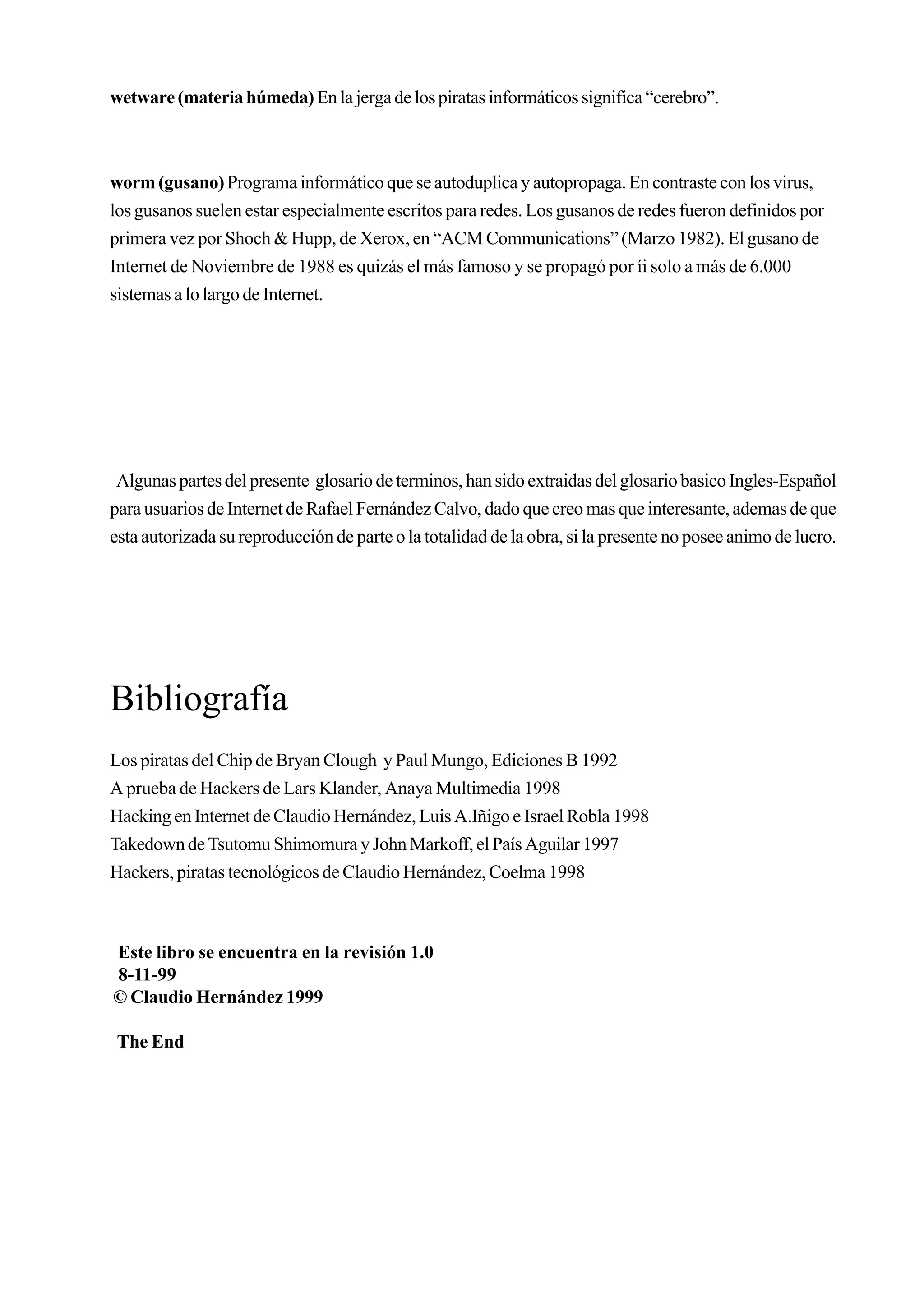 wetware (materia húmeda) En la jerga de los piratas informáticos significa “cerebro”.



worm (gusano) Programa informático que se autoduplica y autopropaga. En contraste con los virus,
los gusanos suelen estar especialmente escritos para redes. Los gusanos de redes fueron definidos por
primera vez por Shoch & Hupp, de Xerox, en “ACM Communications” (Marzo 1982). El gusano de
Internet de Noviembre de 1988 es quizás el más famoso y se propagó por íi solo a más de 6.000
sistemas a lo largo de Internet.




 Algunas partes del presente glosario de terminos, han sido extraidas del glosario basico Ingles-Español
para usuarios de Internet de Rafael Fernández Calvo, dado que creo mas que interesante, ademas de que
esta autorizada su reproducción de parte o la totalidad de la obra, si la presente no posee animo de lucro.




Bibliografía
Los piratas del Chip de Bryan Clough y Paul Mungo, Ediciones B 1992
A prueba de Hackers de Lars Klander, Anaya Multimedia 1998
Hacking en Internet de Claudio Hernández, Luis A.Iñigo e Israel Robla 1998
Takedown de Tsutomu Shimomura y John Markoff, el País Aguilar 1997
Hackers, piratas tecnológicos de Claudio Hernández, Coelma 1998



Este libro se encuentra en la revisión 1.0
8-11-99
© Claudio Hernández 1999

 The End
 