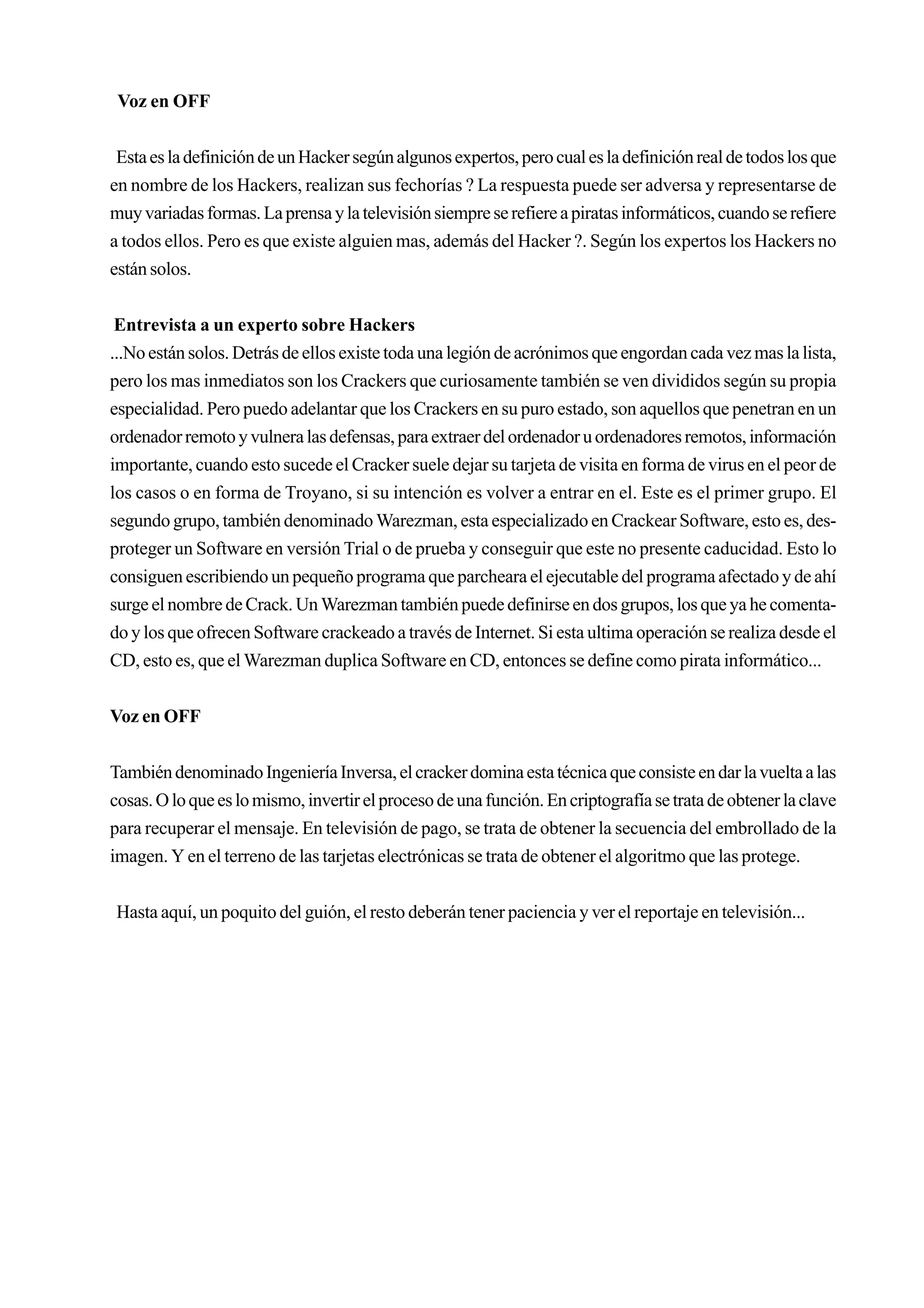 Voz en OFF


 Esta es la definición de un Hacker según algunos expertos, pero cual es la definición real de todos los que
en nombre de los Hackers, realizan sus fechorías ? La respuesta puede ser adversa y representarse de
muy variadas formas. La prensa y la televisión siempre se refiere a piratas informáticos, cuando se refiere
a todos ellos. Pero es que existe alguien mas, además del Hacker ?. Según los expertos los Hackers no
están solos.


 Entrevista a un experto sobre Hackers
...No están solos. Detrás de ellos existe toda una legión de acrónimos que engordan cada vez mas la lista,
pero los mas inmediatos son los Crackers que curiosamente también se ven divididos según su propia
especialidad. Pero puedo adelantar que los Crackers en su puro estado, son aquellos que penetran en un
ordenador remoto y vulnera las defensas, para extraer del ordenador u ordenadores remotos, información
importante, cuando esto sucede el Cracker suele dejar su tarjeta de visita en forma de virus en el peor de
los casos o en forma de Troyano, si su intención es volver a entrar en el. Este es el primer grupo. El
segundo grupo, también denominado Warezman, esta especializado en Crackear Software, esto es, des-
proteger un Software en versión Trial o de prueba y conseguir que este no presente caducidad. Esto lo
consiguen escribiendo un pequeño programa que parcheara el ejecutable del programa afectado y de ahí
surge el nombre de Crack. Un Warezman también puede definirse en dos grupos, los que ya he comenta-
do y los que ofrecen Software crackeado a través de Internet. Si esta ultima operación se realiza desde el
CD, esto es, que el Warezman duplica Software en CD, entonces se define como pirata informático...


Voz en OFF


También denominado Ingeniería Inversa, el cracker domina esta técnica que consiste en dar la vuelta a las
cosas. O lo que es lo mismo, invertir el proceso de una función. En criptografía se trata de obtener la clave
para recuperar el mensaje. En televisión de pago, se trata de obtener la secuencia del embrollado de la
imagen. Y en el terreno de las tarjetas electrónicas se trata de obtener el algoritmo que las protege.


Hasta aquí, un poquito del guión, el resto deberán tener paciencia y ver el reportaje en televisión...
 