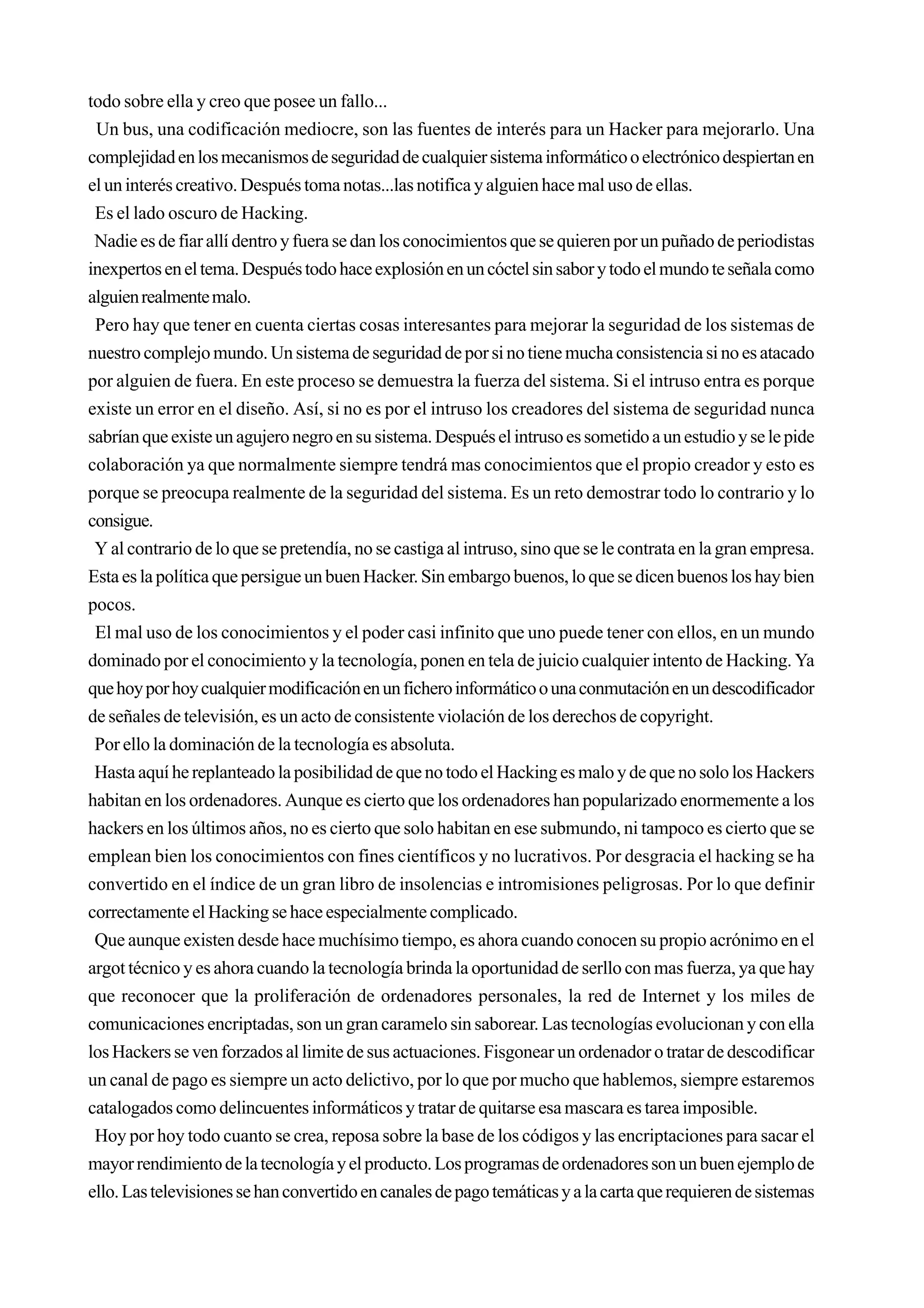 todo sobre ella y creo que posee un fallo...
 Un bus, una codificación mediocre, son las fuentes de interés para un Hacker para mejorarlo. Una
complejidad en los mecanismos de seguridad de cualquier sistema informático o electrónico despiertan en
el un interés creativo. Después toma notas...las notifica y alguien hace mal uso de ellas.
 Es el lado oscuro de Hacking.
 Nadie es de fiar allí dentro y fuera se dan los conocimientos que se quieren por un puñado de periodistas
inexpertos en el tema. Después todo hace explosión en un cóctel sin sabor y todo el mundo te señala como
alguien realmente malo.
 Pero hay que tener en cuenta ciertas cosas interesantes para mejorar la seguridad de los sistemas de
nuestro complejo mundo. Un sistema de seguridad de por si no tiene mucha consistencia si no es atacado
por alguien de fuera. En este proceso se demuestra la fuerza del sistema. Si el intruso entra es porque
existe un error en el diseño. Así, si no es por el intruso los creadores del sistema de seguridad nunca
sabrían que existe un agujero negro en su sistema. Después el intruso es sometido a un estudio y se le pide
colaboración ya que normalmente siempre tendrá mas conocimientos que el propio creador y esto es
porque se preocupa realmente de la seguridad del sistema. Es un reto demostrar todo lo contrario y lo
consigue.
 Y al contrario de lo que se pretendía, no se castiga al intruso, sino que se le contrata en la gran empresa.
Esta es la política que persigue un buen Hacker. Sin embargo buenos, lo que se dicen buenos los hay bien
pocos.
 El mal uso de los conocimientos y el poder casi infinito que uno puede tener con ellos, en un mundo
dominado por el conocimiento y la tecnología, ponen en tela de juicio cualquier intento de Hacking. Ya
que hoy por hoy cualquier modificación en un fichero informático o una conmutación en un descodificador
de señales de televisión, es un acto de consistente violación de los derechos de copyright.
 Por ello la dominación de la tecnología es absoluta.
 Hasta aquí he replanteado la posibilidad de que no todo el Hacking es malo y de que no solo los Hackers
habitan en los ordenadores. Aunque es cierto que los ordenadores han popularizado enormemente a los
hackers en los últimos años, no es cierto que solo habitan en ese submundo, ni tampoco es cierto que se
emplean bien los conocimientos con fines científicos y no lucrativos. Por desgracia el hacking se ha
convertido en el índice de un gran libro de insolencias e intromisiones peligrosas. Por lo que definir
correctamente el Hacking se hace especialmente complicado.
 Que aunque existen desde hace muchísimo tiempo, es ahora cuando conocen su propio acrónimo en el
argot técnico y es ahora cuando la tecnología brinda la oportunidad de serllo con mas fuerza, ya que hay
que reconocer que la proliferación de ordenadores personales, la red de Internet y los miles de
comunicaciones encriptadas, son un gran caramelo sin saborear. Las tecnologías evolucionan y con ella
los Hackers se ven forzados al limite de sus actuaciones. Fisgonear un ordenador o tratar de descodificar
un canal de pago es siempre un acto delictivo, por lo que por mucho que hablemos, siempre estaremos
catalogados como delincuentes informáticos y tratar de quitarse esa mascara es tarea imposible.
 Hoy por hoy todo cuanto se crea, reposa sobre la base de los códigos y las encriptaciones para sacar el
mayor rendimiento de la tecnología y el producto. Los programas de ordenadores son un buen ejemplo de
ello. Las televisiones se han convertido en canales de pago temáticas y a la carta que requieren de sistemas
 