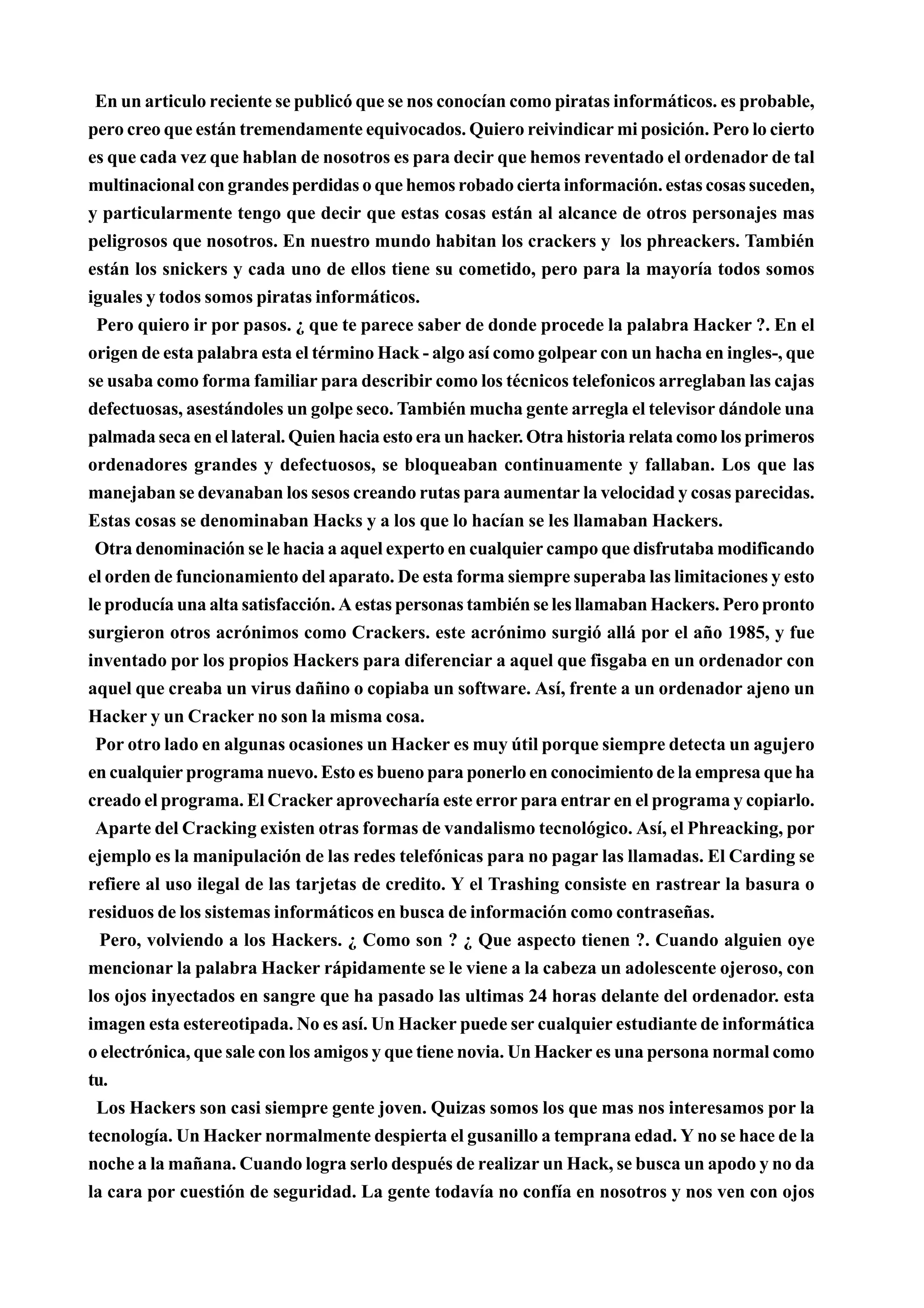 En un articulo reciente se publicó que se nos conocían como piratas informáticos. es probable,
pero creo que están tremendamente equivocados. Quiero reivindicar mi posición. Pero lo cierto
es que cada vez que hablan de nosotros es para decir que hemos reventado el ordenador de tal
multinacional con grandes perdidas o que hemos robado cierta información. estas cosas suceden,
y particularmente tengo que decir que estas cosas están al alcance de otros personajes mas
peligrosos que nosotros. En nuestro mundo habitan los crackers y los phreackers. También
están los snickers y cada uno de ellos tiene su cometido, pero para la mayoría todos somos
iguales y todos somos piratas informáticos.
 Pero quiero ir por pasos. ¿ que te parece saber de donde procede la palabra Hacker ?. En el
origen de esta palabra esta el término Hack - algo así como golpear con un hacha en ingles-, que
se usaba como forma familiar para describir como los técnicos telefonicos arreglaban las cajas
defectuosas, asestándoles un golpe seco. También mucha gente arregla el televisor dándole una
palmada seca en el lateral. Quien hacia esto era un hacker. Otra historia relata como los primeros
ordenadores grandes y defectuosos, se bloqueaban continuamente y fallaban. Los que las
manejaban se devanaban los sesos creando rutas para aumentar la velocidad y cosas parecidas.
Estas cosas se denominaban Hacks y a los que lo hacían se les llamaban Hackers.
 Otra denominación se le hacia a aquel experto en cualquier campo que disfrutaba modificando
el orden de funcionamiento del aparato. De esta forma siempre superaba las limitaciones y esto
le producía una alta satisfacción. A estas personas también se les llamaban Hackers. Pero pronto
surgieron otros acrónimos como Crackers. este acrónimo surgió allá por el año 1985, y fue
inventado por los propios Hackers para diferenciar a aquel que fisgaba en un ordenador con
aquel que creaba un virus dañino o copiaba un software. Así, frente a un ordenador ajeno un
Hacker y un Cracker no son la misma cosa.
 Por otro lado en algunas ocasiones un Hacker es muy útil porque siempre detecta un agujero
en cualquier programa nuevo. Esto es bueno para ponerlo en conocimiento de la empresa que ha
creado el programa. El Cracker aprovecharía este error para entrar en el programa y copiarlo.
 Aparte del Cracking existen otras formas de vandalismo tecnológico. Así, el Phreacking, por
ejemplo es la manipulación de las redes telefónicas para no pagar las llamadas. El Carding se
refiere al uso ilegal de las tarjetas de credito. Y el Trashing consiste en rastrear la basura o
residuos de los sistemas informáticos en busca de información como contraseñas.
  Pero, volviendo a los Hackers. ¿ Como son ? ¿ Que aspecto tienen ?. Cuando alguien oye
mencionar la palabra Hacker rápidamente se le viene a la cabeza un adolescente ojeroso, con
los ojos inyectados en sangre que ha pasado las ultimas 24 horas delante del ordenador. esta
imagen esta estereotipada. No es así. Un Hacker puede ser cualquier estudiante de informática
o electrónica, que sale con los amigos y que tiene novia. Un Hacker es una persona normal como
tu.
 Los Hackers son casi siempre gente joven. Quizas somos los que mas nos interesamos por la
tecnología. Un Hacker normalmente despierta el gusanillo a temprana edad. Y no se hace de la
noche a la mañana. Cuando logra serlo después de realizar un Hack, se busca un apodo y no da
la cara por cuestión de seguridad. La gente todavía no confía en nosotros y nos ven con ojos
 