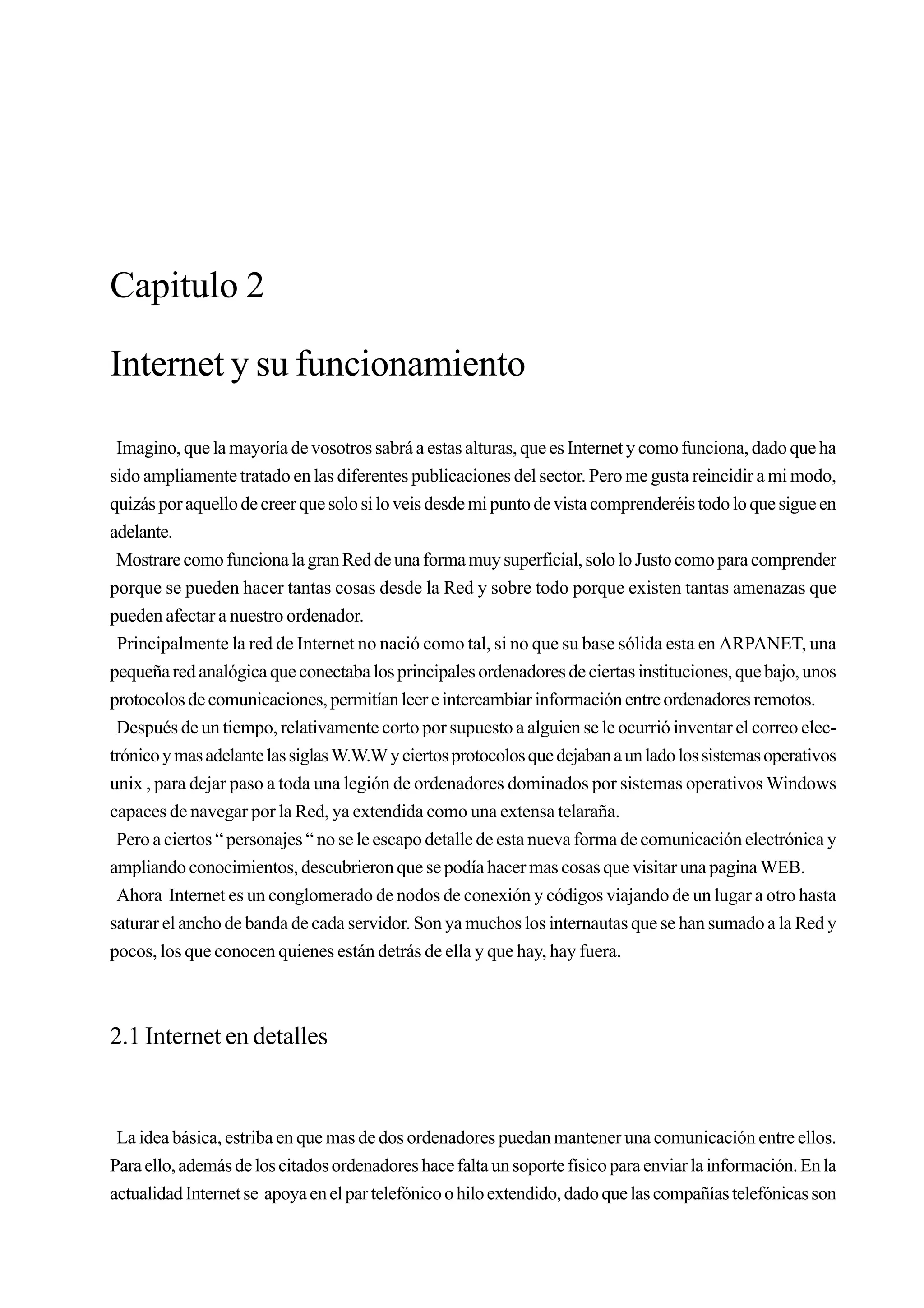 Capitulo 2

Internet y su funcionamiento

 Imagino, que la mayoría de vosotros sabrá a estas alturas, que es Internet y como funciona, dado que ha
sido ampliamente tratado en las diferentes publicaciones del sector. Pero me gusta reincidir a mi modo,
quizás por aquello de creer que solo si lo veis desde mi punto de vista comprenderéis todo lo que sigue en
adelante.
 Mostrare como funciona la gran Red de una forma muy superficial, solo lo Justo como para comprender
porque se pueden hacer tantas cosas desde la Red y sobre todo porque existen tantas amenazas que
pueden afectar a nuestro ordenador.
 Principalmente la red de Internet no nació como tal, si no que su base sólida esta en ARPANET, una
pequeña red analógica que conectaba los principales ordenadores de ciertas instituciones, que bajo, unos
protocolos de comunicaciones, permitían leer e intercambiar información entre ordenadores remotos.
 Después de un tiempo, relativamente corto por supuesto a alguien se le ocurrió inventar el correo elec-
trónico y mas adelante las siglas W.W.W y ciertos protocolos que dejaban a un lado los sistemas operativos
unix , para dejar paso a toda una legión de ordenadores dominados por sistemas operativos Windows
capaces de navegar por la Red, ya extendida como una extensa telaraña.
 Pero a ciertos “ personajes “ no se le escapo detalle de esta nueva forma de comunicación electrónica y
ampliando conocimientos, descubrieron que se podía hacer mas cosas que visitar una pagina WEB.
 Ahora Internet es un conglomerado de nodos de conexión y códigos viajando de un lugar a otro hasta
saturar el ancho de banda de cada servidor. Son ya muchos los internautas que se han sumado a la Red y
pocos, los que conocen quienes están detrás de ella y que hay, hay fuera.



2.1 Internet en detalles



 La idea básica, estriba en que mas de dos ordenadores puedan mantener una comunicación entre ellos.
Para ello, además de los citados ordenadores hace falta un soporte físico para enviar la información. En la
actualidad Internet se apoya en el par telefónico o hilo extendido, dado que las compañías telefónicas son
 