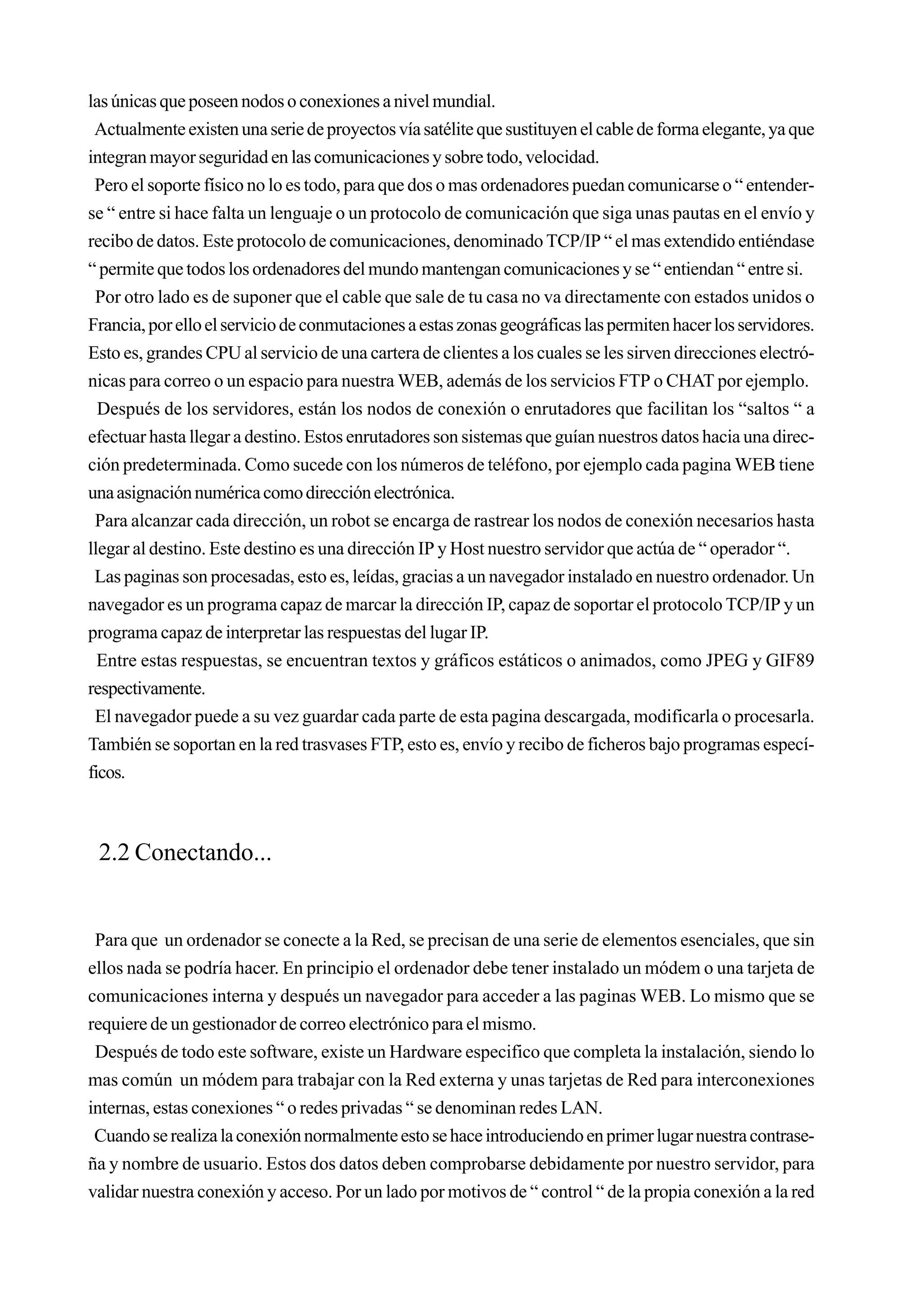 las únicas que poseen nodos o conexiones a nivel mundial.
 Actualmente existen una serie de proyectos vía satélite que sustituyen el cable de forma elegante, ya que
integran mayor seguridad en las comunicaciones y sobre todo, velocidad.
 Pero el soporte físico no lo es todo, para que dos o mas ordenadores puedan comunicarse o “ entender-
se “ entre si hace falta un lenguaje o un protocolo de comunicación que siga unas pautas en el envío y
recibo de datos. Este protocolo de comunicaciones, denominado TCP/IP “ el mas extendido entiéndase
“ permite que todos los ordenadores del mundo mantengan comunicaciones y se “ entiendan “ entre si.
 Por otro lado es de suponer que el cable que sale de tu casa no va directamente con estados unidos o
Francia, por ello el servicio de conmutaciones a estas zonas geográficas las permiten hacer los servidores.
Esto es, grandes CPU al servicio de una cartera de clientes a los cuales se les sirven direcciones electró-
nicas para correo o un espacio para nuestra WEB, además de los servicios FTP o CHAT por ejemplo.
  Después de los servidores, están los nodos de conexión o enrutadores que facilitan los “saltos “ a
efectuar hasta llegar a destino. Estos enrutadores son sistemas que guían nuestros datos hacia una direc-
ción predeterminada. Como sucede con los números de teléfono, por ejemplo cada pagina WEB tiene
una asignación numérica como dirección electrónica.
 Para alcanzar cada dirección, un robot se encarga de rastrear los nodos de conexión necesarios hasta
llegar al destino. Este destino es una dirección IP y Host nuestro servidor que actúa de “ operador “.
 Las paginas son procesadas, esto es, leídas, gracias a un navegador instalado en nuestro ordenador. Un
navegador es un programa capaz de marcar la dirección IP, capaz de soportar el protocolo TCP/IP y un
programa capaz de interpretar las respuestas del lugar IP.
  Entre estas respuestas, se encuentran textos y gráficos estáticos o animados, como JPEG y GIF89
respectivamente.
 El navegador puede a su vez guardar cada parte de esta pagina descargada, modificarla o procesarla.
También se soportan en la red trasvases FTP, esto es, envío y recibo de ficheros bajo programas especí-
ficos.



 2.2 Conectando...


 Para que un ordenador se conecte a la Red, se precisan de una serie de elementos esenciales, que sin
ellos nada se podría hacer. En principio el ordenador debe tener instalado un módem o una tarjeta de
comunicaciones interna y después un navegador para acceder a las paginas WEB. Lo mismo que se
requiere de un gestionador de correo electrónico para el mismo.
 Después de todo este software, existe un Hardware especifico que completa la instalación, siendo lo
mas común un módem para trabajar con la Red externa y unas tarjetas de Red para interconexiones
internas, estas conexiones “ o redes privadas “ se denominan redes LAN.
 Cuando se realiza la conexión normalmente esto se hace introduciendo en primer lugar nuestra contrase-
ña y nombre de usuario. Estos dos datos deben comprobarse debidamente por nuestro servidor, para
validar nuestra conexión y acceso. Por un lado por motivos de “ control “ de la propia conexión a la red
 