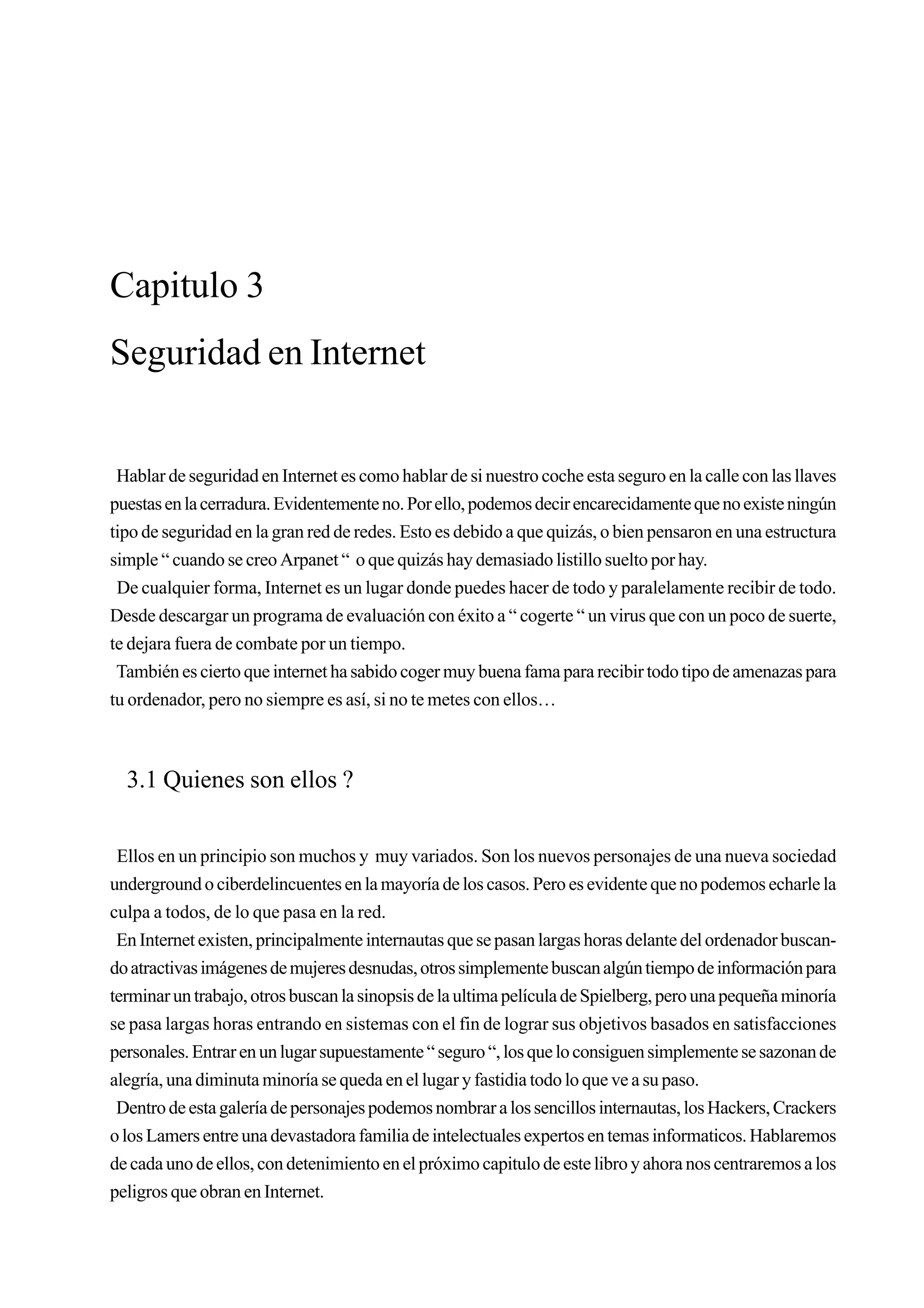 Capitulo 3
Seguridad en Internet


 Hablar de seguridad en Internet es como hablar de si nuestro coche esta seguro en la calle con las llaves
puestas en la cerradura. Evidentemente no. Por ello, podemos decir encarecidamente que no existe ningún
tipo de seguridad en la gran red de redes. Esto es debido a que quizás, o bien pensaron en una estructura
simple “ cuando se creo Arpanet “ o que quizás hay demasiado listillo suelto por hay.
 De cualquier forma, Internet es un lugar donde puedes hacer de todo y paralelamente recibir de todo.
Desde descargar un programa de evaluación con éxito a “ cogerte “ un virus que con un poco de suerte,
te dejara fuera de combate por un tiempo.
 También es cierto que internet ha sabido coger muy buena fama para recibir todo tipo de amenazas para
tu ordenador, pero no siempre es así, si no te metes con ellos…



  3.1 Quienes son ellos ?

 Ellos en un principio son muchos y muy variados. Son los nuevos personajes de una nueva sociedad
underground o ciberdelincuentes en la mayoría de los casos. Pero es evidente que no podemos echarle la
culpa a todos, de lo que pasa en la red.
 En Internet existen, principalmente internautas que se pasan largas horas delante del ordenador buscan-
do atractivas imágenes de mujeres desnudas, otros simplemente buscan algún tiempo de información para
terminar un trabajo, otros buscan la sinopsis de la ultima película de Spielberg, pero una pequeña minoría
se pasa largas horas entrando en sistemas con el fin de lograr sus objetivos basados en satisfacciones
personales. Entrar en un lugar supuestamente “ seguro “, los que lo consiguen simplemente se sazonan de
alegría, una diminuta minoría se queda en el lugar y fastidia todo lo que ve a su paso.
 Dentro de esta galería de personajes podemos nombrar a los sencillos internautas, los Hackers, Crackers
o los Lamers entre una devastadora familia de intelectuales expertos en temas informaticos. Hablaremos
de cada uno de ellos, con detenimiento en el próximo capitulo de este libro y ahora nos centraremos a los
peligros que obran en Internet.
 