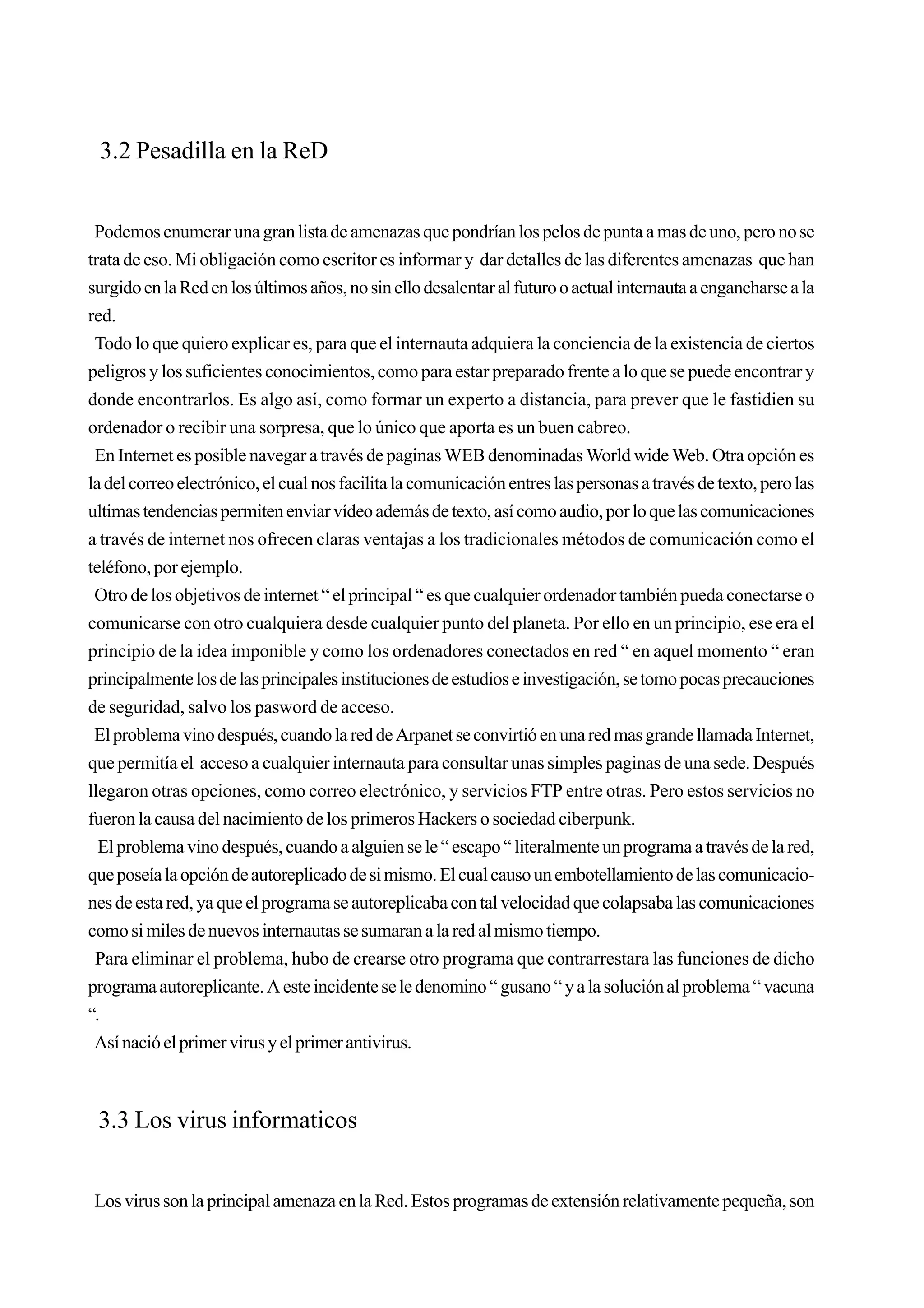 3.2 Pesadilla en la ReD


 Podemos enumerar una gran lista de amenazas que pondrían los pelos de punta a mas de uno, pero no se
trata de eso. Mi obligación como escritor es informar y dar detalles de las diferentes amenazas que han
surgido en la Red en los últimos años, no sin ello desalentar al futuro o actual internauta a engancharse a la
red.
 Todo lo que quiero explicar es, para que el internauta adquiera la conciencia de la existencia de ciertos
peligros y los suficientes conocimientos, como para estar preparado frente a lo que se puede encontrar y
donde encontrarlos. Es algo así, como formar un experto a distancia, para prever que le fastidien su
ordenador o recibir una sorpresa, que lo único que aporta es un buen cabreo.
 En Internet es posible navegar a través de paginas WEB denominadas World wide Web. Otra opción es
la del correo electrónico, el cual nos facilita la comunicación entres las personas a través de texto, pero las
ultimas tendencias permiten enviar vídeo además de texto, así como audio, por lo que las comunicaciones
a través de internet nos ofrecen claras ventajas a los tradicionales métodos de comunicación como el
teléfono, por ejemplo.
 Otro de los objetivos de internet “ el principal “ es que cualquier ordenador también pueda conectarse o
comunicarse con otro cualquiera desde cualquier punto del planeta. Por ello en un principio, ese era el
principio de la idea imponible y como los ordenadores conectados en red “ en aquel momento “ eran
principalmente los de las principales instituciones de estudios e investigación, se tomo pocas precauciones
de seguridad, salvo los pasword de acceso.
 El problema vino después, cuando la red de Arpanet se convirtió en una red mas grande llamada Internet,
que permitía el acceso a cualquier internauta para consultar unas simples paginas de una sede. Después
llegaron otras opciones, como correo electrónico, y servicios FTP entre otras. Pero estos servicios no
fueron la causa del nacimiento de los primeros Hackers o sociedad ciberpunk.
  El problema vino después, cuando a alguien se le “ escapo “ literalmente un programa a través de la red,
que poseía la opción de autoreplicado de si mismo. El cual causo un embotellamiento de las comunicacio-
nes de esta red, ya que el programa se autoreplicaba con tal velocidad que colapsaba las comunicaciones
como si miles de nuevos internautas se sumaran a la red al mismo tiempo.
 Para eliminar el problema, hubo de crearse otro programa que contrarrestara las funciones de dicho
programa autoreplicante. A este incidente se le denomino “ gusano “ y a la solución al problema “ vacuna
“.
 Así nació el primer virus y el primer antivirus.



 3.3 Los virus informaticos


Los virus son la principal amenaza en la Red. Estos programas de extensión relativamente pequeña, son
 