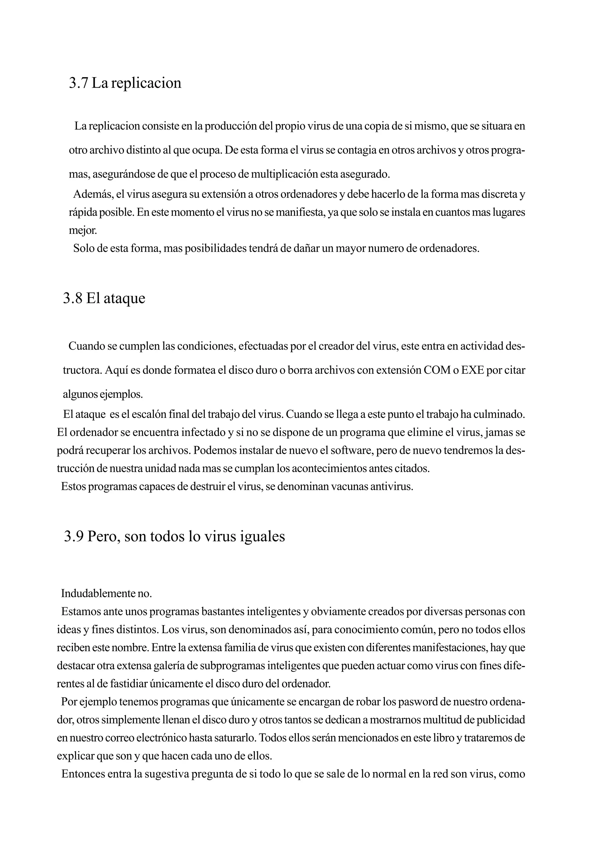 3.7 La replicacion

    La replicacion consiste en la producción del propio virus de una copia de si mismo, que se situara en

  otro archivo distinto al que ocupa. De esta forma el virus se contagia en otros archivos y otros progra-

  mas, asegurándose de que el proceso de multiplicación esta asegurado.
   Además, el virus asegura su extensión a otros ordenadores y debe hacerlo de la forma mas discreta y
  rápida posible. En este momento el virus no se manifiesta, ya que solo se instala en cuantos mas lugares
  mejor.
   Solo de esta forma, mas posibilidades tendrá de dañar un mayor numero de ordenadores.



 3.8 El ataque

  Cuando se cumplen las condiciones, efectuadas por el creador del virus, este entra en actividad des-

 tructora. Aquí es donde formatea el disco duro o borra archivos con extensión COM o EXE por citar

 algunos ejemplos.
  El ataque es el escalón final del trabajo del virus. Cuando se llega a este punto el trabajo ha culminado.
El ordenador se encuentra infectado y si no se dispone de un programa que elimine el virus, jamas se
podrá recuperar los archivos. Podemos instalar de nuevo el software, pero de nuevo tendremos la des-
trucción de nuestra unidad nada mas se cumplan los acontecimientos antes citados.
 Estos programas capaces de destruir el virus, se denominan vacunas antivirus.



 3.9 Pero, son todos lo virus iguales


 Indudablemente no.
 Estamos ante unos programas bastantes inteligentes y obviamente creados por diversas personas con
ideas y fines distintos. Los virus, son denominados así, para conocimiento común, pero no todos ellos
reciben este nombre. Entre la extensa familia de virus que existen con diferentes manifestaciones, hay que
destacar otra extensa galería de subprogramas inteligentes que pueden actuar como virus con fines dife-
rentes al de fastidiar únicamente el disco duro del ordenador.
 Por ejemplo tenemos programas que únicamente se encargan de robar los pasword de nuestro ordena-
dor, otros simplemente llenan el disco duro y otros tantos se dedican a mostrarnos multitud de publicidad
en nuestro correo electrónico hasta saturarlo. Todos ellos serán mencionados en este libro y trataremos de
explicar que son y que hacen cada uno de ellos.
 Entonces entra la sugestiva pregunta de si todo lo que se sale de lo normal en la red son virus, como
 