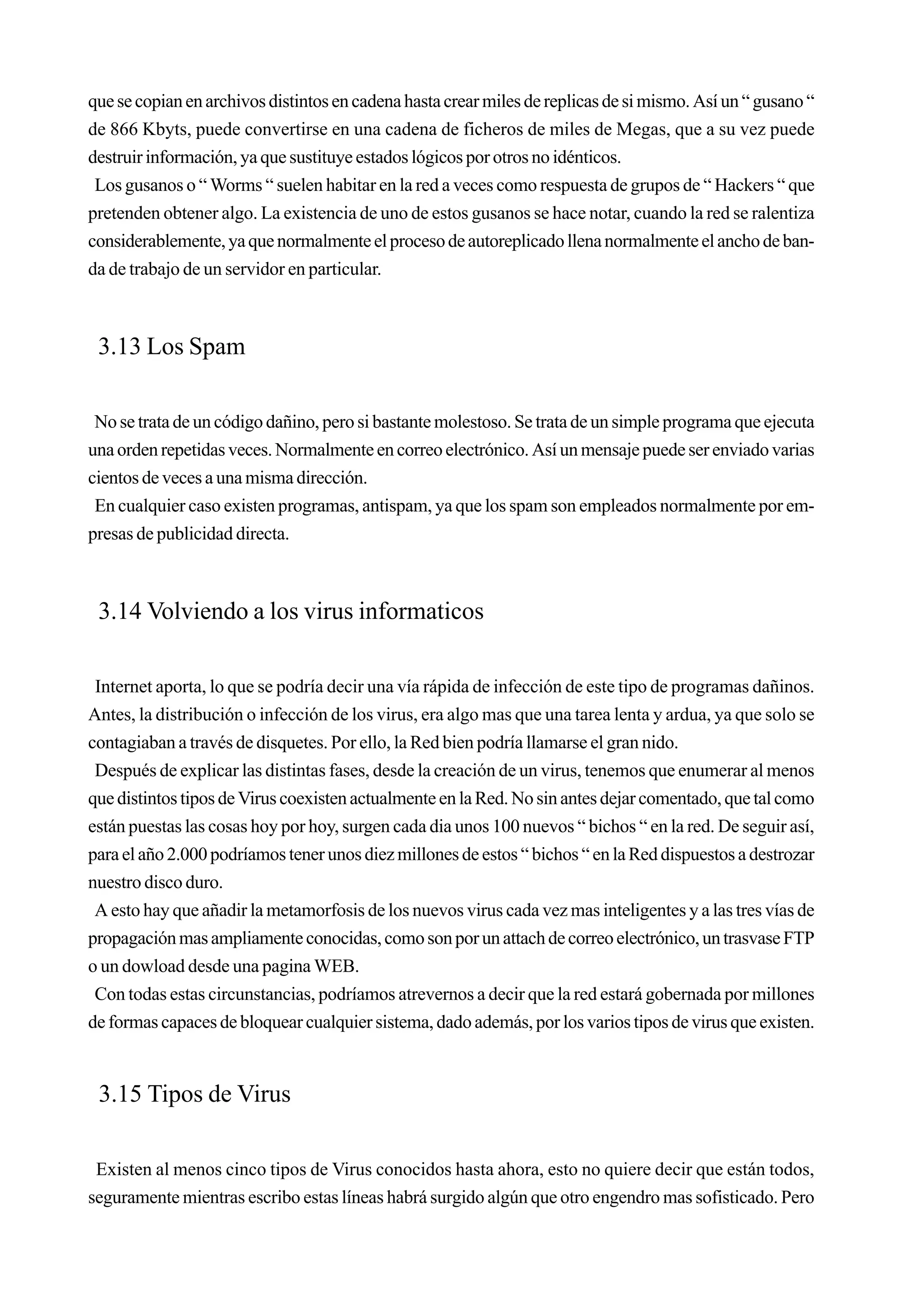 que se copian en archivos distintos en cadena hasta crear miles de replicas de si mismo. Así un “ gusano “
de 866 Kbyts, puede convertirse en una cadena de ficheros de miles de Megas, que a su vez puede
destruir información, ya que sustituye estados lógicos por otros no idénticos.
 Los gusanos o “ Worms “ suelen habitar en la red a veces como respuesta de grupos de “ Hackers “ que
pretenden obtener algo. La existencia de uno de estos gusanos se hace notar, cuando la red se ralentiza
considerablemente, ya que normalmente el proceso de autoreplicado llena normalmente el ancho de ban-
da de trabajo de un servidor en particular.



 3.13 Los Spam

 No se trata de un código dañino, pero si bastante molestoso. Se trata de un simple programa que ejecuta
una orden repetidas veces. Normalmente en correo electrónico. Así un mensaje puede ser enviado varias
cientos de veces a una misma dirección.
 En cualquier caso existen programas, antispam, ya que los spam son empleados normalmente por em-
presas de publicidad directa.



 3.14 Volviendo a los virus informaticos

 Internet aporta, lo que se podría decir una vía rápida de infección de este tipo de programas dañinos.
Antes, la distribución o infección de los virus, era algo mas que una tarea lenta y ardua, ya que solo se
contagiaban a través de disquetes. Por ello, la Red bien podría llamarse el gran nido.
 Después de explicar las distintas fases, desde la creación de un virus, tenemos que enumerar al menos
que distintos tipos de Virus coexisten actualmente en la Red. No sin antes dejar comentado, que tal como
están puestas las cosas hoy por hoy, surgen cada dia unos 100 nuevos “ bichos “ en la red. De seguir así,
para el año 2.000 podríamos tener unos diez millones de estos “ bichos “ en la Red dispuestos a destrozar
nuestro disco duro.
 A esto hay que añadir la metamorfosis de los nuevos virus cada vez mas inteligentes y a las tres vías de
propagación mas ampliamente conocidas, como son por un attach de correo electrónico, un trasvase FTP
o un dowload desde una pagina WEB.
 Con todas estas circunstancias, podríamos atrevernos a decir que la red estará gobernada por millones
de formas capaces de bloquear cualquier sistema, dado además, por los varios tipos de virus que existen.


 3.15 Tipos de Virus

 Existen al menos cinco tipos de Virus conocidos hasta ahora, esto no quiere decir que están todos,
seguramente mientras escribo estas líneas habrá surgido algún que otro engendro mas sofisticado. Pero
 