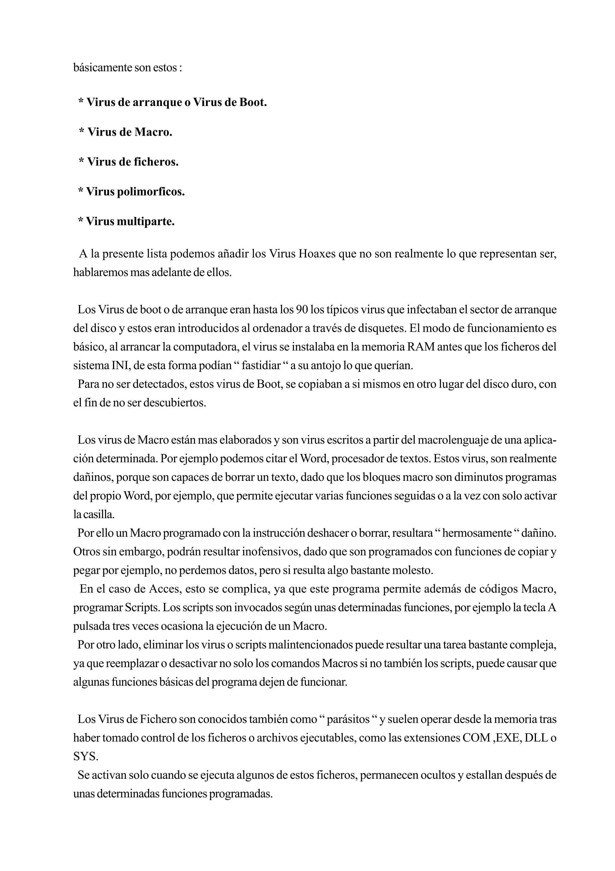 básicamente son estos :

 * Virus de arranque o Virus de Boot.

 * Virus de Macro.

 * Virus de ficheros.

* Virus polimorficos.

* Virus multiparte.

 A la presente lista podemos añadir los Virus Hoaxes que no son realmente lo que representan ser,
hablaremos mas adelante de ellos.


 Los Virus de boot o de arranque eran hasta los 90 los típicos virus que infectaban el sector de arranque
del disco y estos eran introducidos al ordenador a través de disquetes. El modo de funcionamiento es
básico, al arrancar la computadora, el virus se instalaba en la memoria RAM antes que los ficheros del
sistema INI, de esta forma podían “ fastidiar “ a su antojo lo que querían.
 Para no ser detectados, estos virus de Boot, se copiaban a si mismos en otro lugar del disco duro, con
el fin de no ser descubiertos.


 Los virus de Macro están mas elaborados y son virus escritos a partir del macrolenguaje de una aplica-
ción determinada. Por ejemplo podemos citar el Word, procesador de textos. Estos virus, son realmente
dañinos, porque son capaces de borrar un texto, dado que los bloques macro son diminutos programas
del propio Word, por ejemplo, que permite ejecutar varias funciones seguidas o a la vez con solo activar
la casilla.
 Por ello un Macro programado con la instrucción deshacer o borrar, resultara “ hermosamente “ dañino.
Otros sin embargo, podrán resultar inofensivos, dado que son programados con funciones de copiar y
pegar por ejemplo, no perdemos datos, pero si resulta algo bastante molesto.
  En el caso de Acces, esto se complica, ya que este programa permite además de códigos Macro,
programar Scripts. Los scripts son invocados según unas determinadas funciones, por ejemplo la tecla A
pulsada tres veces ocasiona la ejecución de un Macro.
 Por otro lado, eliminar los virus o scripts malintencionados puede resultar una tarea bastante compleja,
ya que reemplazar o desactivar no solo los comandos Macros si no también los scripts, puede causar que
algunas funciones básicas del programa dejen de funcionar.


 Los Virus de Fichero son conocidos también como “ parásitos “ y suelen operar desde la memoria tras
haber tomado control de los ficheros o archivos ejecutables, como las extensiones COM ,EXE, DLL o
SYS.
 Se activan solo cuando se ejecuta algunos de estos ficheros, permanecen ocultos y estallan después de
unas determinadas funciones programadas.
 