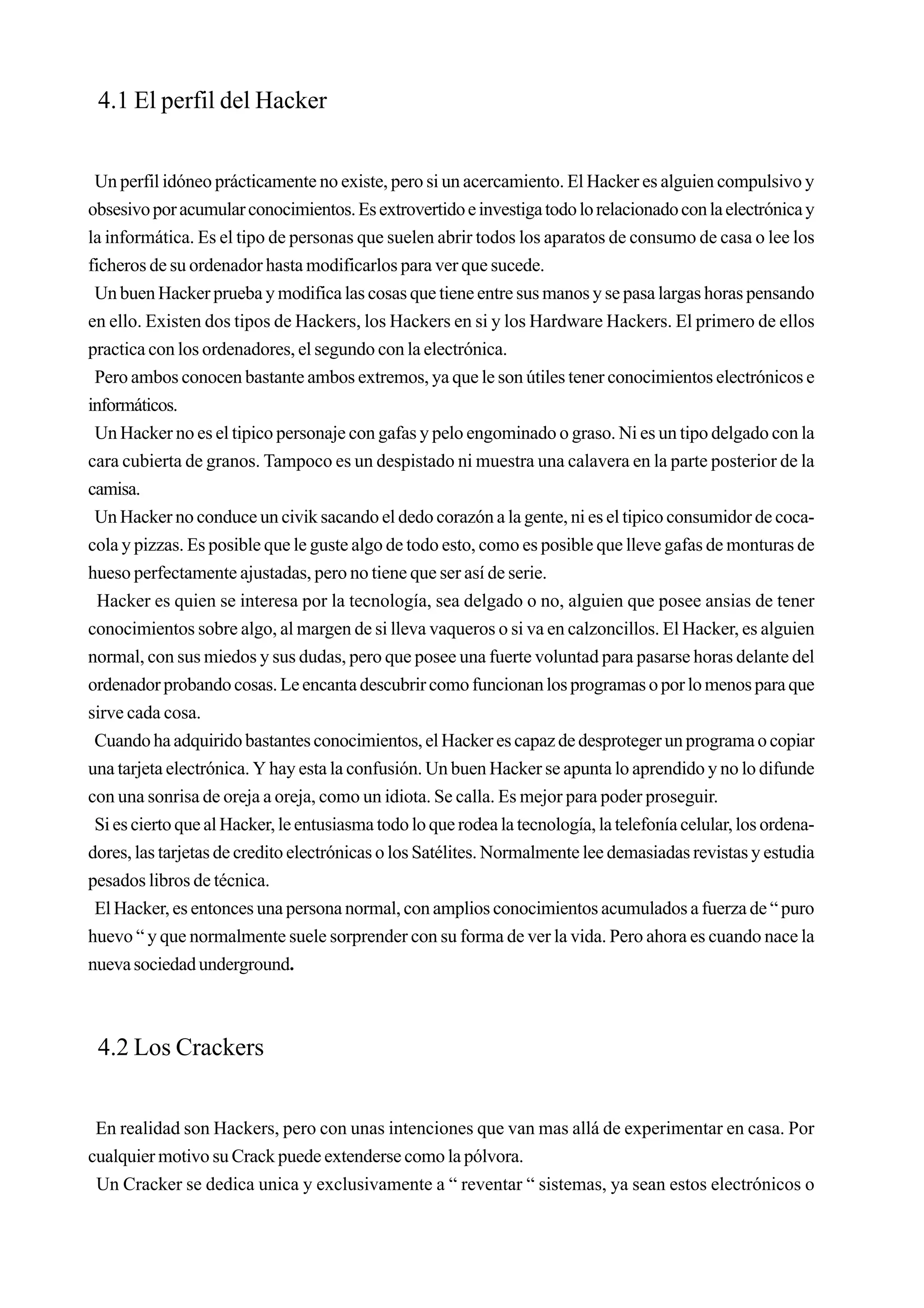 4.1 El perfil del Hacker


 Un perfil idóneo prácticamente no existe, pero si un acercamiento. El Hacker es alguien compulsivo y
obsesivo por acumular conocimientos. Es extrovertido e investiga todo lo relacionado con la electrónica y
la informática. Es el tipo de personas que suelen abrir todos los aparatos de consumo de casa o lee los
ficheros de su ordenador hasta modificarlos para ver que sucede.
 Un buen Hacker prueba y modifica las cosas que tiene entre sus manos y se pasa largas horas pensando
en ello. Existen dos tipos de Hackers, los Hackers en si y los Hardware Hackers. El primero de ellos
practica con los ordenadores, el segundo con la electrónica.
 Pero ambos conocen bastante ambos extremos, ya que le son útiles tener conocimientos electrónicos e
informáticos.
 Un Hacker no es el tipico personaje con gafas y pelo engominado o graso. Ni es un tipo delgado con la
cara cubierta de granos. Tampoco es un despistado ni muestra una calavera en la parte posterior de la
camisa.
 Un Hacker no conduce un civik sacando el dedo corazón a la gente, ni es el tipico consumidor de coca-
cola y pizzas. Es posible que le guste algo de todo esto, como es posible que lleve gafas de monturas de
hueso perfectamente ajustadas, pero no tiene que ser así de serie.
  Hacker es quien se interesa por la tecnología, sea delgado o no, alguien que posee ansias de tener
conocimientos sobre algo, al margen de si lleva vaqueros o si va en calzoncillos. El Hacker, es alguien
normal, con sus miedos y sus dudas, pero que posee una fuerte voluntad para pasarse horas delante del
ordenador probando cosas. Le encanta descubrir como funcionan los programas o por lo menos para que
sirve cada cosa.
 Cuando ha adquirido bastantes conocimientos, el Hacker es capaz de desproteger un programa o copiar
una tarjeta electrónica. Y hay esta la confusión. Un buen Hacker se apunta lo aprendido y no lo difunde
con una sonrisa de oreja a oreja, como un idiota. Se calla. Es mejor para poder proseguir.
 Si es cierto que al Hacker, le entusiasma todo lo que rodea la tecnología, la telefonía celular, los ordena-
dores, las tarjetas de credito electrónicas o los Satélites. Normalmente lee demasiadas revistas y estudia
pesados libros de técnica.
 El Hacker, es entonces una persona normal, con amplios conocimientos acumulados a fuerza de “ puro
huevo “ y que normalmente suele sorprender con su forma de ver la vida. Pero ahora es cuando nace la
nueva sociedad underground.



 4.2 Los Crackers


 En realidad son Hackers, pero con unas intenciones que van mas allá de experimentar en casa. Por
cualquier motivo su Crack puede extenderse como la pólvora.
 Un Cracker se dedica unica y exclusivamente a “ reventar “ sistemas, ya sean estos electrónicos o
 