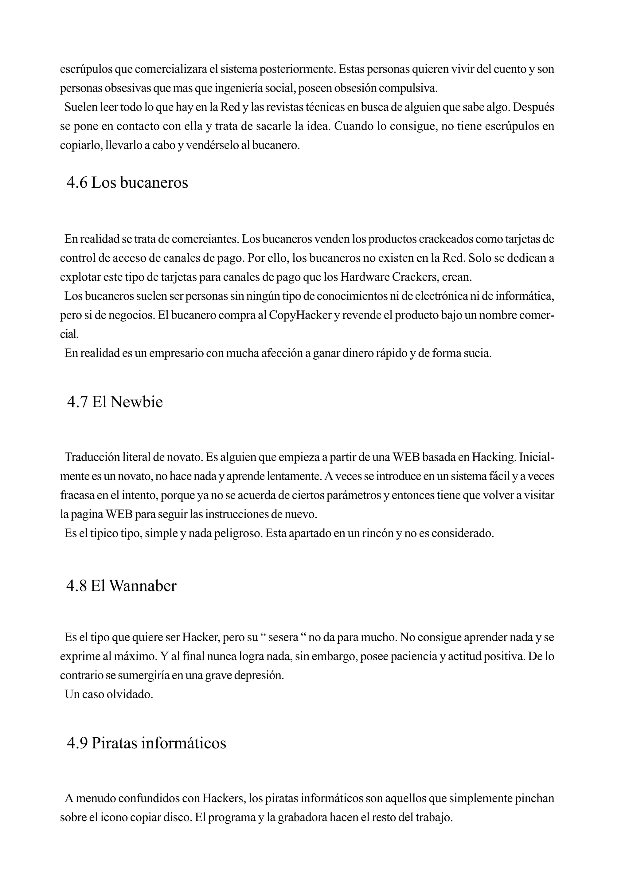 escrúpulos que comercializara el sistema posteriormente. Estas personas quieren vivir del cuento y son
personas obsesivas que mas que ingeniería social, poseen obsesión compulsiva.
 Suelen leer todo lo que hay en la Red y las revistas técnicas en busca de alguien que sabe algo. Después
se pone en contacto con ella y trata de sacarle la idea. Cuando lo consigue, no tiene escrúpulos en
copiarlo, llevarlo a cabo y vendérselo al bucanero.


 4.6 Los bucaneros


 En realidad se trata de comerciantes. Los bucaneros venden los productos crackeados como tarjetas de
control de acceso de canales de pago. Por ello, los bucaneros no existen en la Red. Solo se dedican a
explotar este tipo de tarjetas para canales de pago que los Hardware Crackers, crean.
 Los bucaneros suelen ser personas sin ningún tipo de conocimientos ni de electrónica ni de informática,
pero si de negocios. El bucanero compra al CopyHacker y revende el producto bajo un nombre comer-
cial.
 En realidad es un empresario con mucha afección a ganar dinero rápido y de forma sucia.


 4.7 El Newbie


 Traducción literal de novato. Es alguien que empieza a partir de una WEB basada en Hacking. Inicial-
mente es un novato, no hace nada y aprende lentamente. A veces se introduce en un sistema fácil y a veces
fracasa en el intento, porque ya no se acuerda de ciertos parámetros y entonces tiene que volver a visitar
la pagina WEB para seguir las instrucciones de nuevo.
 Es el tipico tipo, simple y nada peligroso. Esta apartado en un rincón y no es considerado.



 4.8 El Wannaber

 Es el tipo que quiere ser Hacker, pero su “ sesera “ no da para mucho. No consigue aprender nada y se
exprime al máximo. Y al final nunca logra nada, sin embargo, posee paciencia y actitud positiva. De lo
contrario se sumergiría en una grave depresión.
 Un caso olvidado.


 4.9 Piratas informáticos


 A menudo confundidos con Hackers, los piratas informáticos son aquellos que simplemente pinchan
sobre el icono copiar disco. El programa y la grabadora hacen el resto del trabajo.
 