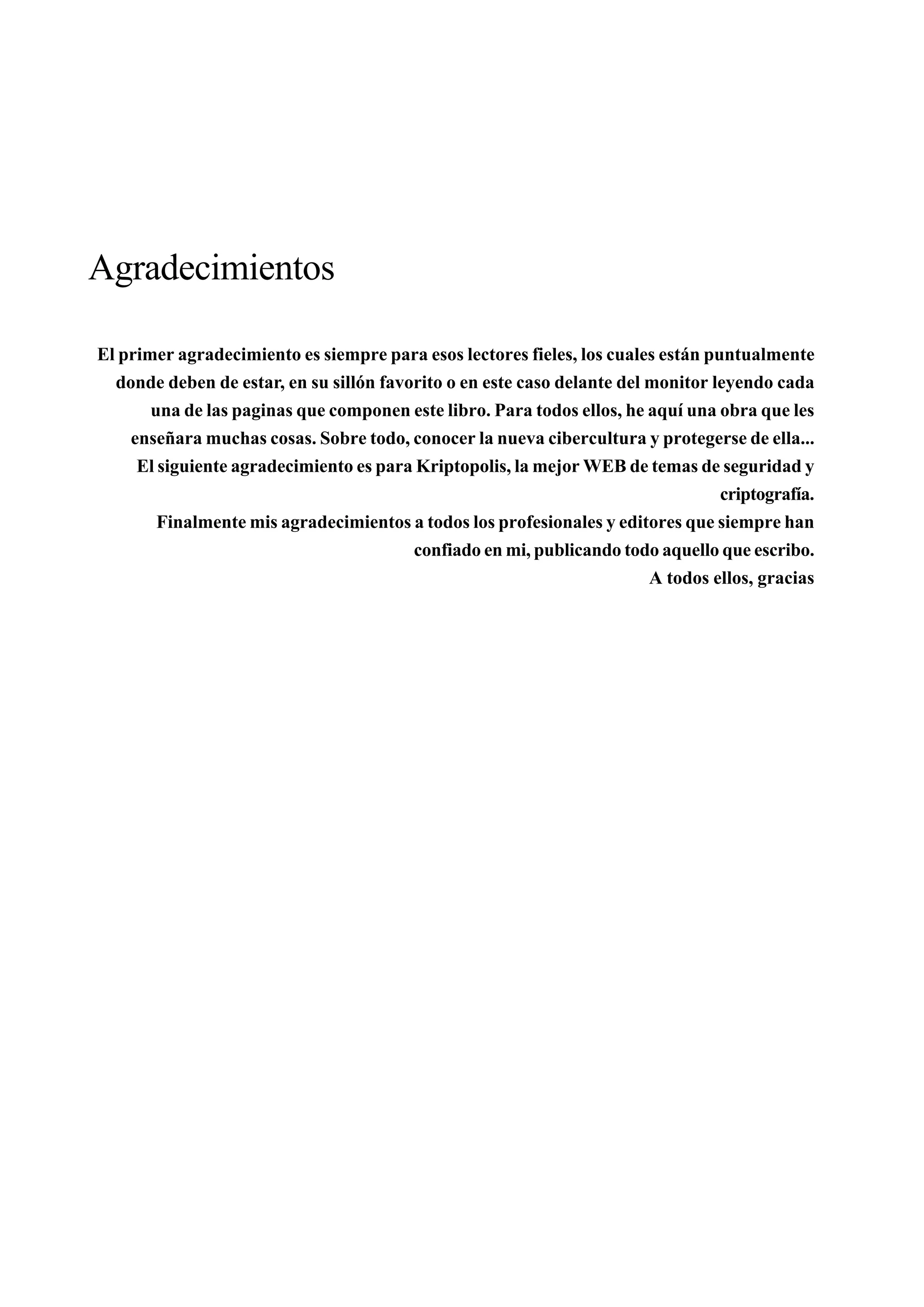 Agradecimientos

El primer agradecimiento es siempre para esos lectores fieles, los cuales están puntualmente
  donde deben de estar, en su sillón favorito o en este caso delante del monitor leyendo cada
       una de las paginas que componen este libro. Para todos ellos, he aquí una obra que les
    enseñara muchas cosas. Sobre todo, conocer la nueva cibercultura y protegerse de ella...
     El siguiente agradecimiento es para Kriptopolis, la mejor WEB de temas de seguridad y
                                                                                  criptografía.
        Finalmente mis agradecimientos a todos los profesionales y editores que siempre han
                                         confiado en mi, publicando todo aquello que escribo.
                                                                         A todos ellos, gracias
 