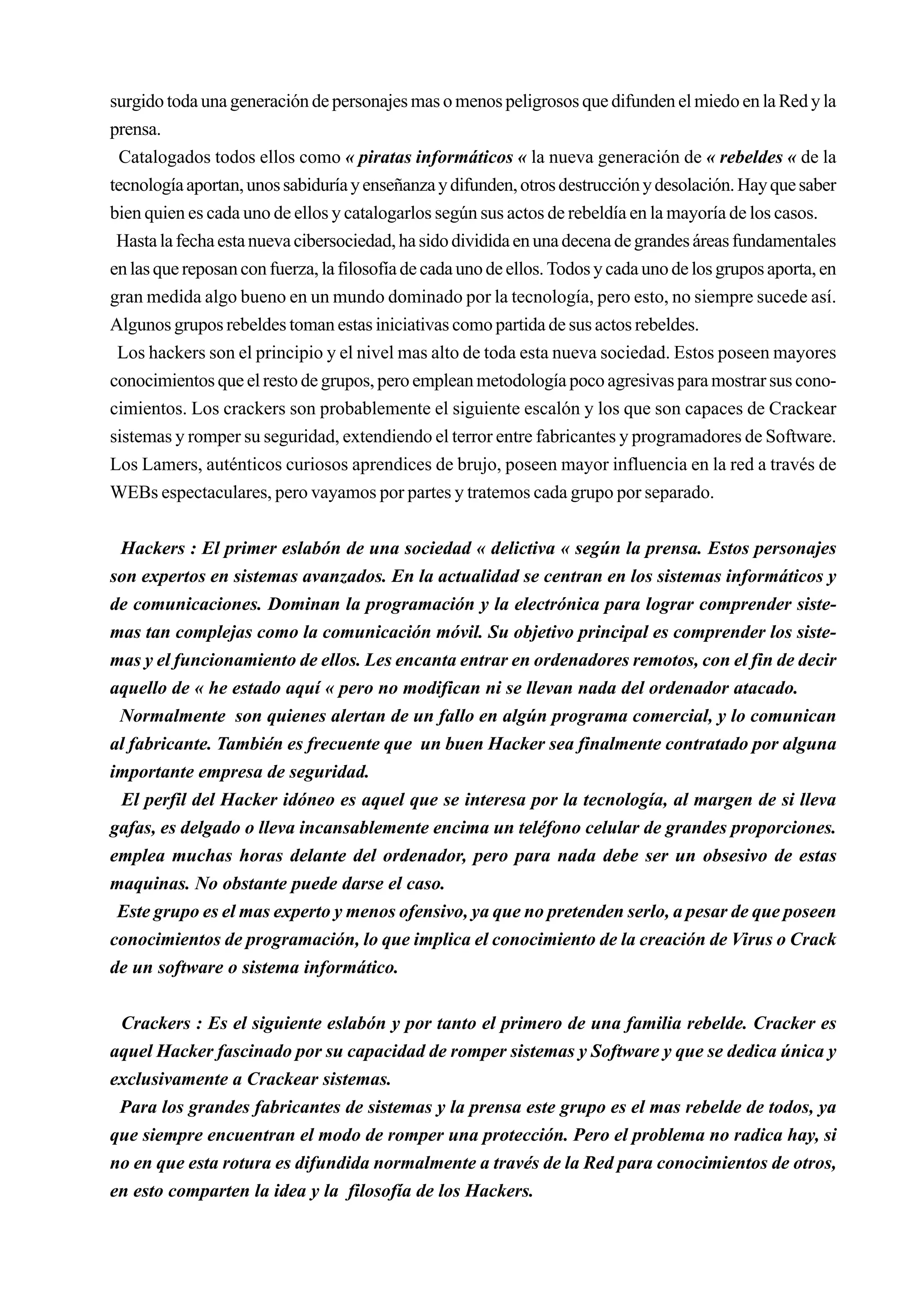 surgido toda una generación de personajes mas o menos peligrosos que difunden el miedo en la Red y la
prensa.
  Catalogados todos ellos como « piratas informáticos « la nueva generación de « rebeldes « de la
tecnología aportan, unos sabiduría y enseñanza y difunden, otros destrucción y desolación. Hay que saber
bien quien es cada uno de ellos y catalogarlos según sus actos de rebeldía en la mayoría de los casos.
 Hasta la fecha esta nueva cibersociedad, ha sido dividida en una decena de grandes áreas fundamentales
en las que reposan con fuerza, la filosofía de cada uno de ellos. Todos y cada uno de los grupos aporta, en
gran medida algo bueno en un mundo dominado por la tecnología, pero esto, no siempre sucede así.
Algunos grupos rebeldes toman estas iniciativas como partida de sus actos rebeldes.
 Los hackers son el principio y el nivel mas alto de toda esta nueva sociedad. Estos poseen mayores
conocimientos que el resto de grupos, pero emplean metodología poco agresivas para mostrar sus cono-
cimientos. Los crackers son probablemente el siguiente escalón y los que son capaces de Crackear
sistemas y romper su seguridad, extendiendo el terror entre fabricantes y programadores de Software.
Los Lamers, auténticos curiosos aprendices de brujo, poseen mayor influencia en la red a través de
WEBs espectaculares, pero vayamos por partes y tratemos cada grupo por separado.


 Hackers : El primer eslabón de una sociedad « delictiva « según la prensa. Estos personajes
son expertos en sistemas avanzados. En la actualidad se centran en los sistemas informáticos y
de comunicaciones. Dominan la programación y la electrónica para lograr comprender siste-
mas tan complejas como la comunicación móvil. Su objetivo principal es comprender los siste-
mas y el funcionamiento de ellos. Les encanta entrar en ordenadores remotos, con el fin de decir
aquello de « he estado aquí « pero no modifican ni se llevan nada del ordenador atacado.
 Normalmente son quienes alertan de un fallo en algún programa comercial, y lo comunican
al fabricante. También es frecuente que un buen Hacker sea finalmente contratado por alguna
importante empresa de seguridad.
 El perfil del Hacker idóneo es aquel que se interesa por la tecnología, al margen de si lleva
gafas, es delgado o lleva incansablemente encima un teléfono celular de grandes proporciones.
emplea muchas horas delante del ordenador, pero para nada debe ser un obsesivo de estas
maquinas. No obstante puede darse el caso.
 Este grupo es el mas experto y menos ofensivo, ya que no pretenden serlo, a pesar de que poseen
conocimientos de programación, lo que implica el conocimiento de la creación de Virus o Crack
de un software o sistema informático.


 Crackers : Es el siguiente eslabón y por tanto el primero de una familia rebelde. Cracker es
aquel Hacker fascinado por su capacidad de romper sistemas y Software y que se dedica única y
exclusivamente a Crackear sistemas.
 Para los grandes fabricantes de sistemas y la prensa este grupo es el mas rebelde de todos, ya
que siempre encuentran el modo de romper una protección. Pero el problema no radica hay, si
no en que esta rotura es difundida normalmente a través de la Red para conocimientos de otros,
en esto comparten la idea y la filosofía de los Hackers.
 