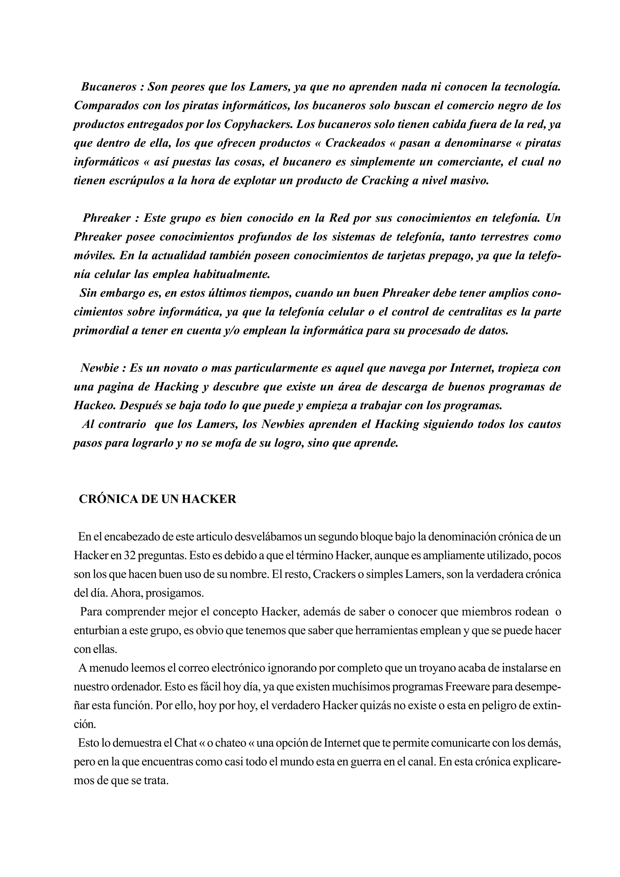 Bucaneros : Son peores que los Lamers, ya que no aprenden nada ni conocen la tecnología.
Comparados con los piratas informáticos, los bucaneros solo buscan el comercio negro de los
productos entregados por los Copyhackers. Los bucaneros solo tienen cabida fuera de la red, ya
que dentro de ella, los que ofrecen productos « Crackeados « pasan a denominarse « piratas
informáticos « así puestas las cosas, el bucanero es simplemente un comerciante, el cual no
tienen escrúpulos a la hora de explotar un producto de Cracking a nivel masivo.


  Phreaker : Este grupo es bien conocido en la Red por sus conocimientos en telefonía. Un
Phreaker posee conocimientos profundos de los sistemas de telefonía, tanto terrestres como
móviles. En la actualidad también poseen conocimientos de tarjetas prepago, ya que la telefo-
nía celular las emplea habitualmente.
 Sin embargo es, en estos últimos tiempos, cuando un buen Phreaker debe tener amplios cono-
cimientos sobre informática, ya que la telefonía celular o el control de centralitas es la parte
primordial a tener en cuenta y/o emplean la informática para su procesado de datos.


 Newbie : Es un novato o mas particularmente es aquel que navega por Internet, tropieza con
una pagina de Hacking y descubre que existe un área de descarga de buenos programas de
Hackeo. Después se baja todo lo que puede y empieza a trabajar con los programas.
 Al contrario que los Lamers, los Newbies aprenden el Hacking siguiendo todos los cautos
pasos para lograrlo y no se mofa de su logro, sino que aprende.



 CRÓNICA DE UN HACKER


 En el encabezado de este articulo desvelábamos un segundo bloque bajo la denominación crónica de un
Hacker en 32 preguntas. Esto es debido a que el término Hacker, aunque es ampliamente utilizado, pocos
son los que hacen buen uso de su nombre. El resto, Crackers o simples Lamers, son la verdadera crónica
del día. Ahora, prosigamos.
 Para comprender mejor el concepto Hacker, además de saber o conocer que miembros rodean o
enturbian a este grupo, es obvio que tenemos que saber que herramientas emplean y que se puede hacer
con ellas.
 A menudo leemos el correo electrónico ignorando por completo que un troyano acaba de instalarse en
nuestro ordenador. Esto es fácil hoy día, ya que existen muchísimos programas Freeware para desempe-
ñar esta función. Por ello, hoy por hoy, el verdadero Hacker quizás no existe o esta en peligro de extin-
ción.
 Esto lo demuestra el Chat « o chateo « una opción de Internet que te permite comunicarte con los demás,
pero en la que encuentras como casi todo el mundo esta en guerra en el canal. En esta crónica explicare-
mos de que se trata.
 