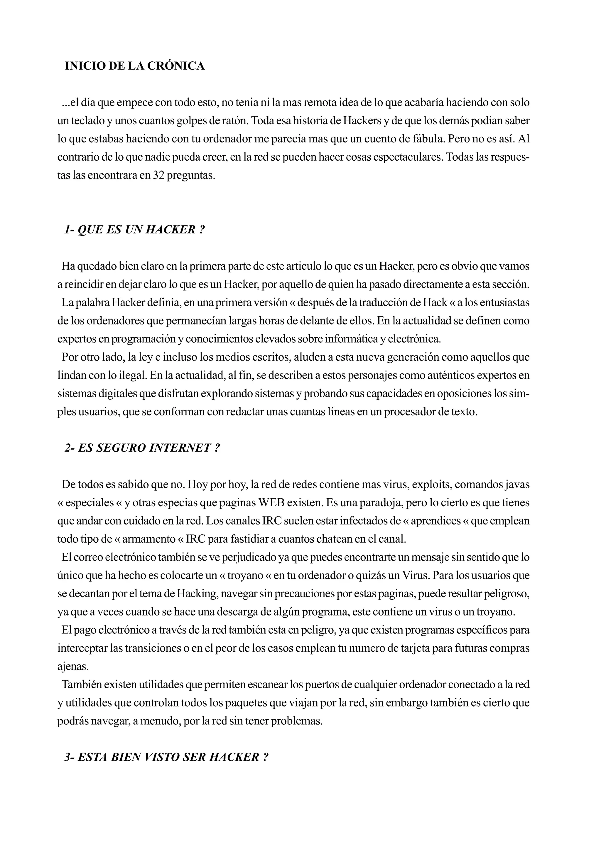INICIO DE LA CRÓNICA


 ...el día que empece con todo esto, no tenia ni la mas remota idea de lo que acabaría haciendo con solo
un teclado y unos cuantos golpes de ratón. Toda esa historia de Hackers y de que los demás podían saber
lo que estabas haciendo con tu ordenador me parecía mas que un cuento de fábula. Pero no es así. Al
contrario de lo que nadie pueda creer, en la red se pueden hacer cosas espectaculares. Todas las respues-
tas las encontrara en 32 preguntas.



 1- QUE ES UN HACKER ?


 Ha quedado bien claro en la primera parte de este articulo lo que es un Hacker, pero es obvio que vamos
a reincidir en dejar claro lo que es un Hacker, por aquello de quien ha pasado directamente a esta sección.
 La palabra Hacker definía, en una primera versión « después de la traducción de Hack « a los entusiastas
de los ordenadores que permanecían largas horas de delante de ellos. En la actualidad se definen como
expertos en programación y conocimientos elevados sobre informática y electrónica.
 Por otro lado, la ley e incluso los medios escritos, aluden a esta nueva generación como aquellos que
lindan con lo ilegal. En la actualidad, al fin, se describen a estos personajes como auténticos expertos en
sistemas digitales que disfrutan explorando sistemas y probando sus capacidades en oposiciones los sim-
ples usuarios, que se conforman con redactar unas cuantas líneas en un procesador de texto.


 2- ES SEGURO INTERNET ?


 De todos es sabido que no. Hoy por hoy, la red de redes contiene mas virus, exploits, comandos javas
« especiales « y otras especias que paginas WEB existen. Es una paradoja, pero lo cierto es que tienes
que andar con cuidado en la red. Los canales IRC suelen estar infectados de « aprendices « que emplean
todo tipo de « armamento « IRC para fastidiar a cuantos chatean en el canal.
 El correo electrónico también se ve perjudicado ya que puedes encontrarte un mensaje sin sentido que lo
único que ha hecho es colocarte un « troyano « en tu ordenador o quizás un Virus. Para los usuarios que
se decantan por el tema de Hacking, navegar sin precauciones por estas paginas, puede resultar peligroso,
ya que a veces cuando se hace una descarga de algún programa, este contiene un virus o un troyano.
 El pago electrónico a través de la red también esta en peligro, ya que existen programas específicos para
interceptar las transiciones o en el peor de los casos emplean tu numero de tarjeta para futuras compras
ajenas.
 También existen utilidades que permiten escanear los puertos de cualquier ordenador conectado a la red
y utilidades que controlan todos los paquetes que viajan por la red, sin embargo también es cierto que
podrás navegar, a menudo, por la red sin tener problemas.


 3- ESTA BIEN VISTO SER HACKER ?
 
