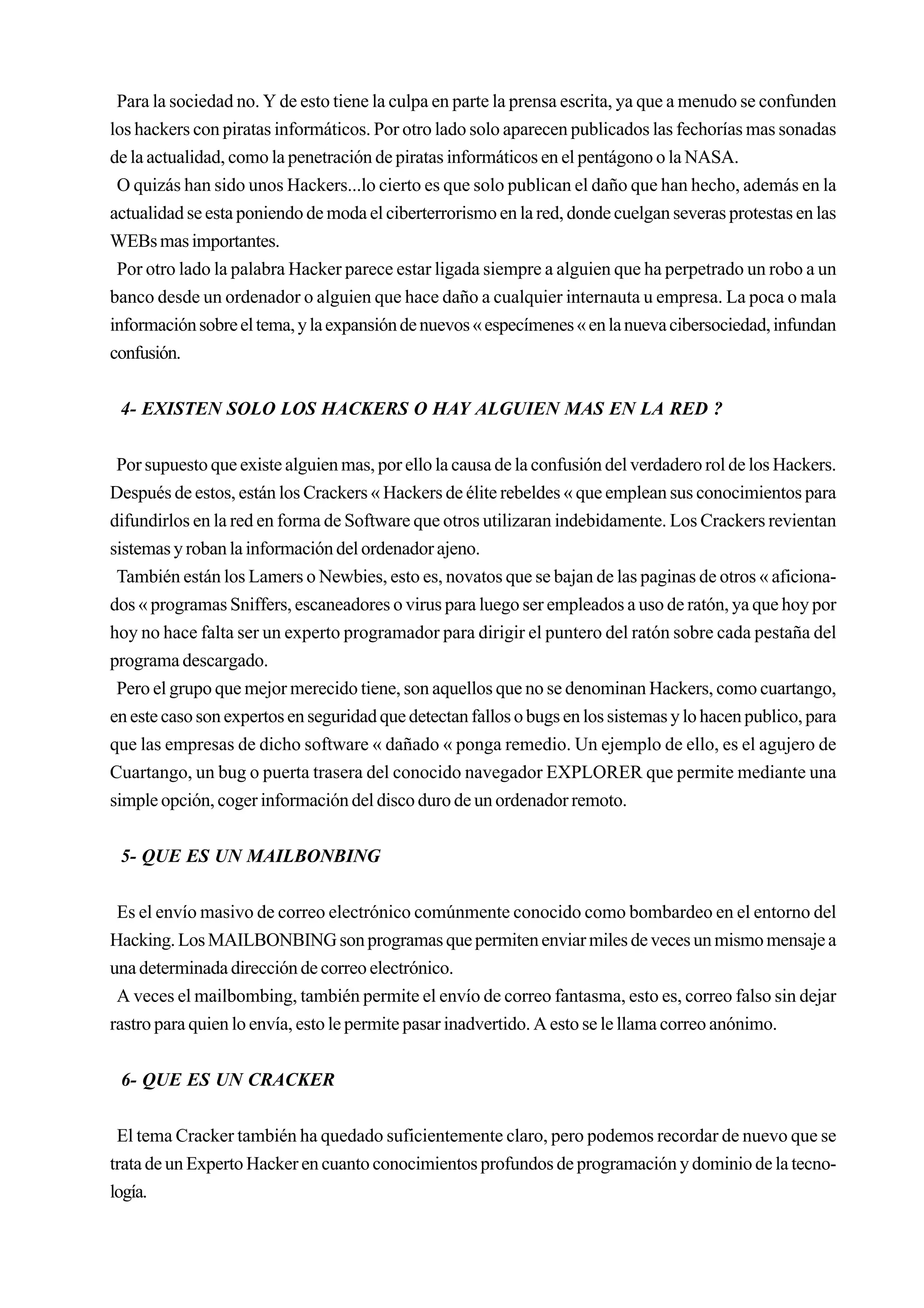 Para la sociedad no. Y de esto tiene la culpa en parte la prensa escrita, ya que a menudo se confunden
los hackers con piratas informáticos. Por otro lado solo aparecen publicados las fechorías mas sonadas
de la actualidad, como la penetración de piratas informáticos en el pentágono o la NASA.
 O quizás han sido unos Hackers...lo cierto es que solo publican el daño que han hecho, además en la
actualidad se esta poniendo de moda el ciberterrorismo en la red, donde cuelgan severas protestas en las
WEBs mas importantes.
 Por otro lado la palabra Hacker parece estar ligada siempre a alguien que ha perpetrado un robo a un
banco desde un ordenador o alguien que hace daño a cualquier internauta u empresa. La poca o mala
información sobre el tema, y la expansión de nuevos « especímenes « en la nueva cibersociedad, infundan
confusión.


 4- EXISTEN SOLO LOS HACKERS O HAY ALGUIEN MAS EN LA RED ?


 Por supuesto que existe alguien mas, por ello la causa de la confusión del verdadero rol de los Hackers.
Después de estos, están los Crackers « Hackers de élite rebeldes « que emplean sus conocimientos para
difundirlos en la red en forma de Software que otros utilizaran indebidamente. Los Crackers revientan
sistemas y roban la información del ordenador ajeno.
 También están los Lamers o Newbies, esto es, novatos que se bajan de las paginas de otros « aficiona-
dos « programas Sniffers, escaneadores o virus para luego ser empleados a uso de ratón, ya que hoy por
hoy no hace falta ser un experto programador para dirigir el puntero del ratón sobre cada pestaña del
programa descargado.
 Pero el grupo que mejor merecido tiene, son aquellos que no se denominan Hackers, como cuartango,
en este caso son expertos en seguridad que detectan fallos o bugs en los sistemas y lo hacen publico, para
que las empresas de dicho software « dañado « ponga remedio. Un ejemplo de ello, es el agujero de
Cuartango, un bug o puerta trasera del conocido navegador EXPLORER que permite mediante una
simple opción, coger información del disco duro de un ordenador remoto.


 5- QUE ES UN MAILBONBING


 Es el envío masivo de correo electrónico comúnmente conocido como bombardeo en el entorno del
Hacking. Los MAILBONBING son programas que permiten enviar miles de veces un mismo mensaje a
una determinada dirección de correo electrónico.
 A veces el mailbombing, también permite el envío de correo fantasma, esto es, correo falso sin dejar
rastro para quien lo envía, esto le permite pasar inadvertido. A esto se le llama correo anónimo.


 6- QUE ES UN CRACKER


 El tema Cracker también ha quedado suficientemente claro, pero podemos recordar de nuevo que se
trata de un Experto Hacker en cuanto conocimientos profundos de programación y dominio de la tecno-
logía.
 