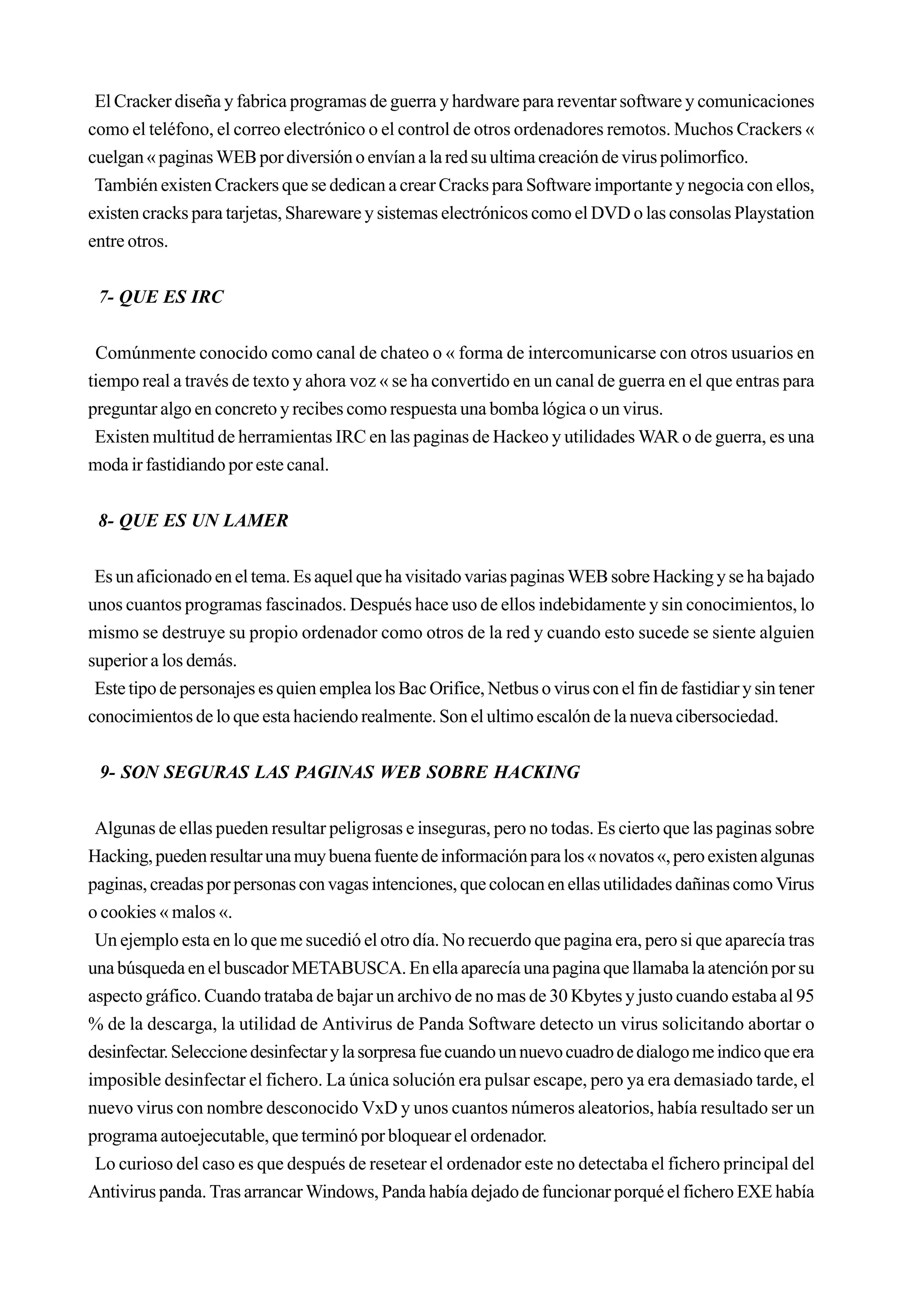El Cracker diseña y fabrica programas de guerra y hardware para reventar software y comunicaciones
como el teléfono, el correo electrónico o el control de otros ordenadores remotos. Muchos Crackers «
cuelgan « paginas WEB por diversión o envían a la red su ultima creación de virus polimorfico.
 También existen Crackers que se dedican a crear Cracks para Software importante y negocia con ellos,
existen cracks para tarjetas, Shareware y sistemas electrónicos como el DVD o las consolas Playstation
entre otros.


 7- QUE ES IRC


 Comúnmente conocido como canal de chateo o « forma de intercomunicarse con otros usuarios en
tiempo real a través de texto y ahora voz « se ha convertido en un canal de guerra en el que entras para
preguntar algo en concreto y recibes como respuesta una bomba lógica o un virus.
 Existen multitud de herramientas IRC en las paginas de Hackeo y utilidades WAR o de guerra, es una
moda ir fastidiando por este canal.


 8- QUE ES UN LAMER


 Es un aficionado en el tema. Es aquel que ha visitado varias paginas WEB sobre Hacking y se ha bajado
unos cuantos programas fascinados. Después hace uso de ellos indebidamente y sin conocimientos, lo
mismo se destruye su propio ordenador como otros de la red y cuando esto sucede se siente alguien
superior a los demás.
 Este tipo de personajes es quien emplea los Bac Orifice, Netbus o virus con el fin de fastidiar y sin tener
conocimientos de lo que esta haciendo realmente. Son el ultimo escalón de la nueva cibersociedad.


 9- SON SEGURAS LAS PAGINAS WEB SOBRE HACKING


 Algunas de ellas pueden resultar peligrosas e inseguras, pero no todas. Es cierto que las paginas sobre
Hacking, pueden resultar una muy buena fuente de información para los « novatos «, pero existen algunas
paginas, creadas por personas con vagas intenciones, que colocan en ellas utilidades dañinas como Virus
o cookies « malos «.
 Un ejemplo esta en lo que me sucedió el otro día. No recuerdo que pagina era, pero si que aparecía tras
una búsqueda en el buscador METABUSCA. En ella aparecía una pagina que llamaba la atención por su
aspecto gráfico. Cuando trataba de bajar un archivo de no mas de 30 Kbytes y justo cuando estaba al 95
% de la descarga, la utilidad de Antivirus de Panda Software detecto un virus solicitando abortar o
desinfectar. Seleccione desinfectar y la sorpresa fue cuando un nuevo cuadro de dialogo me indico que era
imposible desinfectar el fichero. La única solución era pulsar escape, pero ya era demasiado tarde, el
nuevo virus con nombre desconocido VxD y unos cuantos números aleatorios, había resultado ser un
programa autoejecutable, que terminó por bloquear el ordenador.
 Lo curioso del caso es que después de resetear el ordenador este no detectaba el fichero principal del
Antivirus panda. Tras arrancar Windows, Panda había dejado de funcionar porqué el fichero EXE había
 