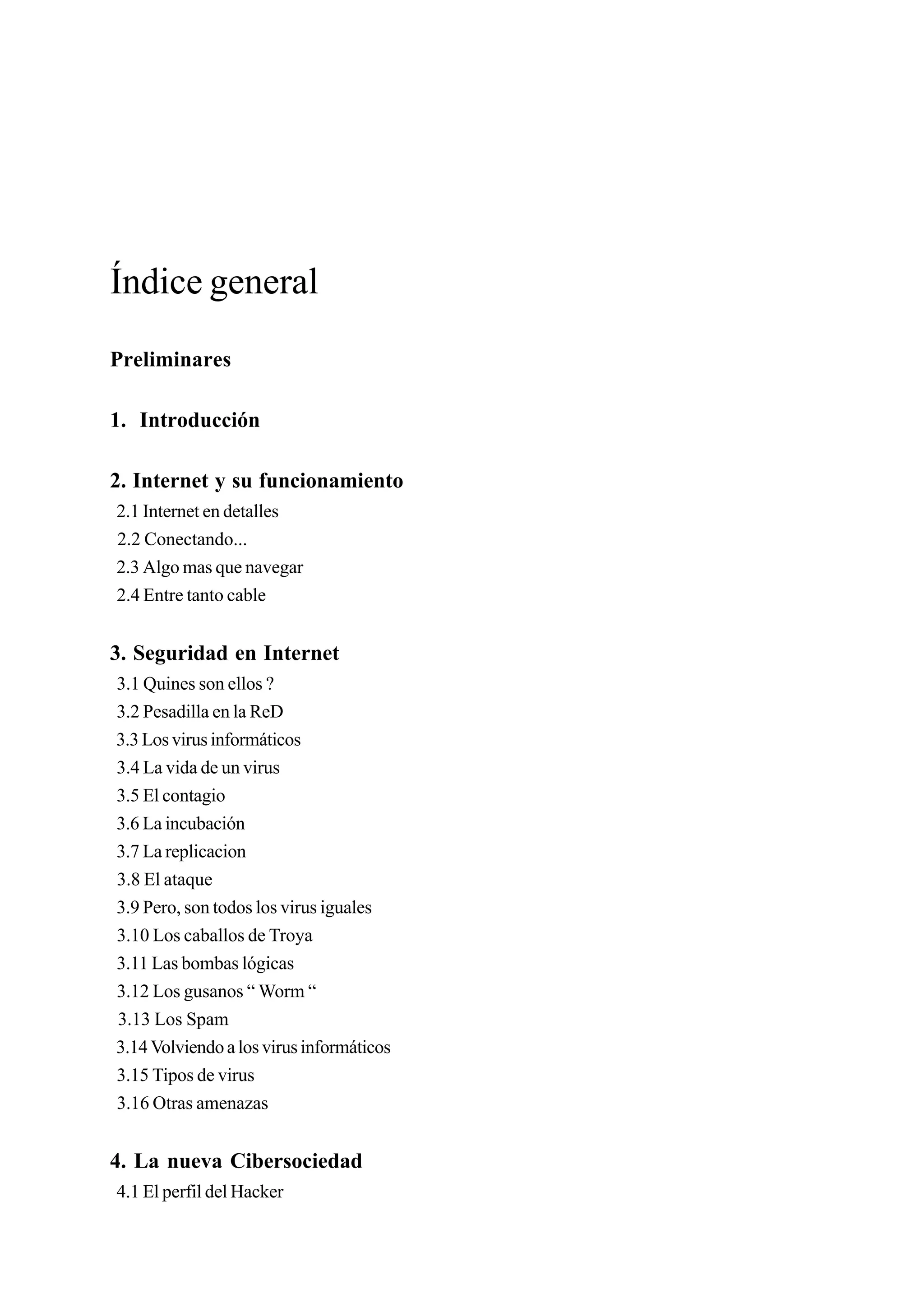 Índice general
Preliminares

1. Introducción

2. Internet y su funcionamiento
2.1 Internet en detalles
2.2 Conectando...
2.3 Algo mas que navegar
2.4 Entre tanto cable


3. Seguridad en Internet
3.1 Quines son ellos ?
3.2 Pesadilla en la ReD
3.3 Los virus informáticos
3.4 La vida de un virus
3.5 El contagio
3.6 La incubación
3.7 La replicacion
3.8 El ataque
3.9 Pero, son todos los virus iguales
3.10 Los caballos de Troya
3.11 Las bombas lógicas
3.12 Los gusanos “ Worm “
3.13 Los Spam
3.14 Volviendo a los virus informáticos
3.15 Tipos de virus
3.16 Otras amenazas


4. La nueva Cibersociedad
4.1 El perfil del Hacker
 