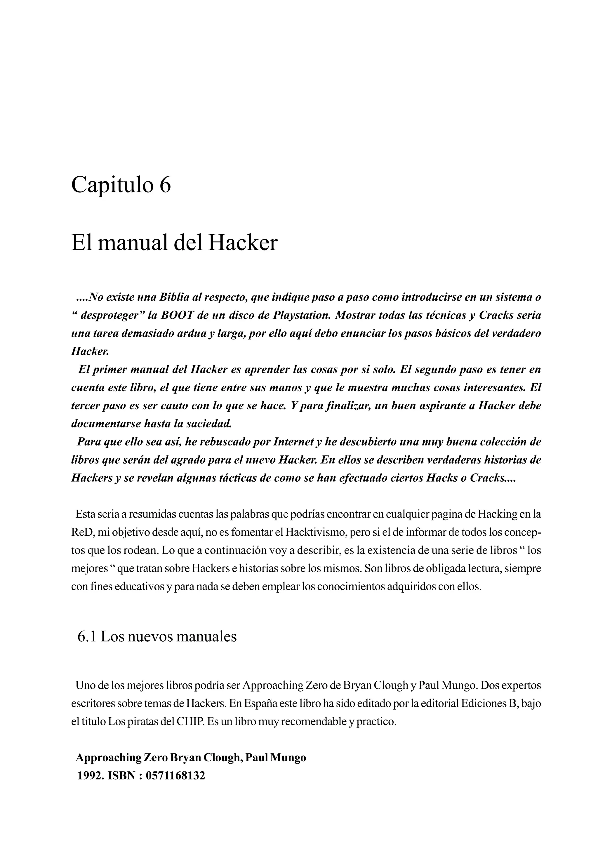 Capitulo 6

El manual del Hacker

  ....No existe una Biblia al respecto, que indique paso a paso como introducirse en un sistema o
“ desproteger” la BOOT de un disco de Playstation. Mostrar todas las técnicas y Cracks seria
una tarea demasiado ardua y larga, por ello aquí debo enunciar los pasos básicos del verdadero
Hacker.
   El primer manual del Hacker es aprender las cosas por si solo. El segundo paso es tener en
cuenta este libro, el que tiene entre sus manos y que le muestra muchas cosas interesantes. El
tercer paso es ser cauto con lo que se hace. Y para finalizar, un buen aspirante a Hacker debe
documentarse hasta la saciedad.
  Para que ello sea así, he rebuscado por Internet y he descubierto una muy buena colección de
libros que serán del agrado para el nuevo Hacker. En ellos se describen verdaderas historias de
Hackers y se revelan algunas tácticas de como se han efectuado ciertos Hacks o Cracks....


 Esta seria a resumidas cuentas las palabras que podrías encontrar en cualquier pagina de Hacking en la
ReD, mi objetivo desde aquí, no es fomentar el Hacktivismo, pero si el de informar de todos los concep-
tos que los rodean. Lo que a continuación voy a describir, es la existencia de una serie de libros “ los
mejores “ que tratan sobre Hackers e historias sobre los mismos. Son libros de obligada lectura, siempre
con fines educativos y para nada se deben emplear los conocimientos adquiridos con ellos.



 6.1 Los nuevos manuales

 Uno de los mejores libros podría ser Approaching Zero de Bryan Clough y Paul Mungo. Dos expertos
escritores sobre temas de Hackers. En España este libro ha sido editado por la editorial Ediciones B, bajo
el titulo Los piratas del CHIP. Es un libro muy recomendable y practico.


Approaching Zero Bryan Clough, Paul Mungo
1992. ISBN : 0571168132
 