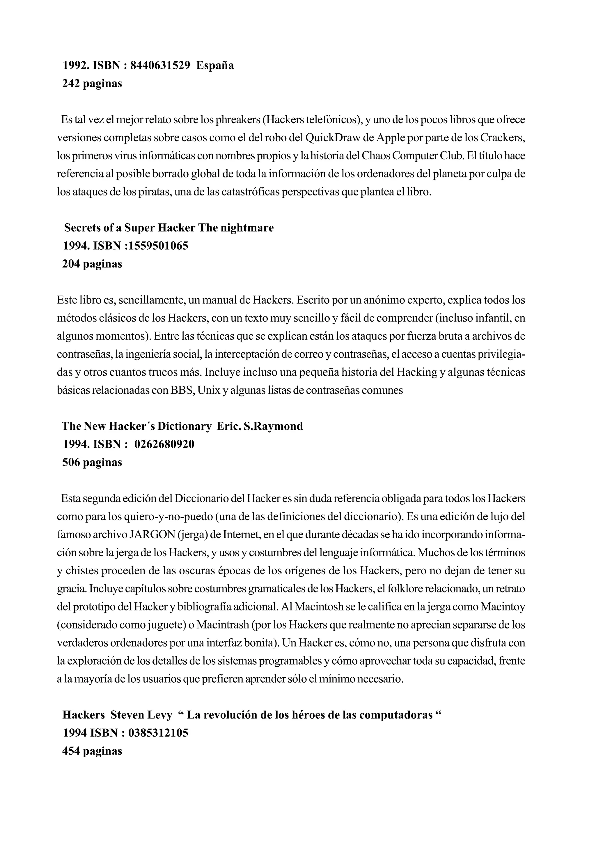 1992. ISBN : 8440631529 España
 242 paginas


 Es tal vez el mejor relato sobre los phreakers (Hackers telefónicos), y uno de los pocos libros que ofrece
versiones completas sobre casos como el del robo del QuickDraw de Apple por parte de los Crackers,
los primeros virus informáticas con nombres propios y la historia del Chaos Computer Club. El título hace
referencia al posible borrado global de toda la información de los ordenadores del planeta por culpa de
los ataques de los piratas, una de las catastróficas perspectivas que plantea el libro.


 Secrets of a Super Hacker The nightmare
 1994. ISBN :1559501065
 204 paginas


Este libro es, sencillamente, un manual de Hackers. Escrito por un anónimo experto, explica todos los
métodos clásicos de los Hackers, con un texto muy sencillo y fácil de comprender (incluso infantil, en
algunos momentos). Entre las técnicas que se explican están los ataques por fuerza bruta a archivos de
contraseñas, la ingeniería social, la interceptación de correo y contraseñas, el acceso a cuentas privilegia-
das y otros cuantos trucos más. Incluye incluso una pequeña historia del Hacking y algunas técnicas
básicas relacionadas con BBS, Unix y algunas listas de contraseñas comunes


 The New Hacker´s Dictionary Eric. S.Raymond
 1994. ISBN : 0262680920
 506 paginas


 Esta segunda edición del Diccionario del Hacker es sin duda referencia obligada para todos los Hackers
como para los quiero-y-no-puedo (una de las definiciones del diccionario). Es una edición de lujo del
famoso archivo JARGON (jerga) de Internet, en el que durante décadas se ha ido incorporando informa-
ción sobre la jerga de los Hackers, y usos y costumbres del lenguaje informática. Muchos de los términos
y chistes proceden de las oscuras épocas de los orígenes de los Hackers, pero no dejan de tener su
gracia. Incluye capítulos sobre costumbres gramaticales de los Hackers, el folklore relacionado, un retrato
del prototipo del Hacker y bibliografía adicional. Al Macintosh se le califica en la jerga como Macintoy
(considerado como juguete) o Macintrash (por los Hackers que realmente no aprecian separarse de los
verdaderos ordenadores por una interfaz bonita). Un Hacker es, cómo no, una persona que disfruta con
la exploración de los detalles de los sistemas programables y cómo aprovechar toda su capacidad, frente
a la mayoría de los usuarios que prefieren aprender sólo el mínimo necesario.


 Hackers Steven Levy “ La revolución de los héroes de las computadoras “
 1994 ISBN : 0385312105
 454 paginas
 