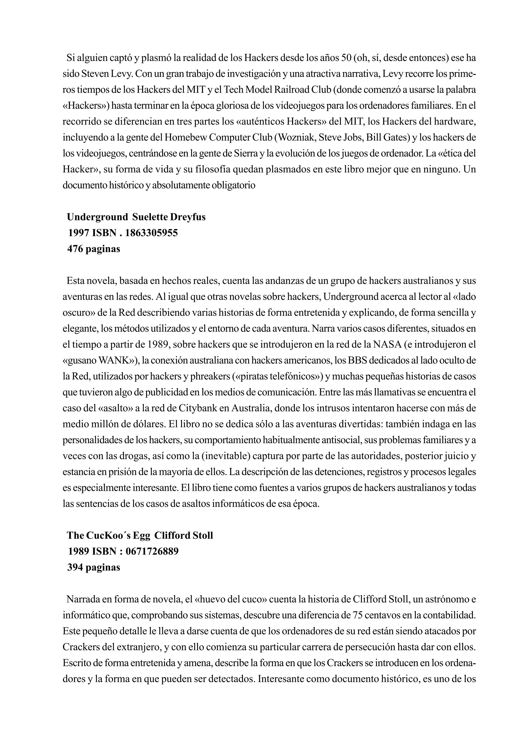 Si alguien captó y plasmó la realidad de los Hackers desde los años 50 (oh, sí, desde entonces) ese ha
sido Steven Levy. Con un gran trabajo de investigación y una atractiva narrativa, Levy recorre los prime-
ros tiempos de los Hackers del MIT y el Tech Model Railroad Club (donde comenzó a usarse la palabra
«Hackers») hasta terminar en la época gloriosa de los videojuegos para los ordenadores familiares. En el
recorrido se diferencian en tres partes los «auténticos Hackers» del MIT, los Hackers del hardware,
incluyendo a la gente del Homebew Computer Club (Wozniak, Steve Jobs, Bill Gates) y los hackers de
los videojuegos, centrándose en la gente de Sierra y la evolución de los juegos de ordenador. La «ética del
Hacker», su forma de vida y su filosofía quedan plasmados en este libro mejor que en ninguno. Un
documento histórico y absolutamente obligatorio


 Underground Suelette Dreyfus
 1997 ISBN . 1863305955
 476 paginas


 Esta novela, basada en hechos reales, cuenta las andanzas de un grupo de hackers australianos y sus
aventuras en las redes. Al igual que otras novelas sobre hackers, Underground acerca al lector al «lado
oscuro» de la Red describiendo varias historias de forma entretenida y explicando, de forma sencilla y
elegante, los métodos utilizados y el entorno de cada aventura. Narra varios casos diferentes, situados en
el tiempo a partir de 1989, sobre hackers que se introdujeron en la red de la NASA (e introdujeron el
«gusano WANK»), la conexión australiana con hackers americanos, los BBS dedicados al lado oculto de
la Red, utilizados por hackers y phreakers («piratas telefónicos») y muchas pequeñas historias de casos
que tuvieron algo de publicidad en los medios de comunicación. Entre las más llamativas se encuentra el
caso del «asalto» a la red de Citybank en Australia, donde los intrusos intentaron hacerse con más de
medio millón de dólares. El libro no se dedica sólo a las aventuras divertidas: también indaga en las
personalidades de los hackers, su comportamiento habitualmente antisocial, sus problemas familiares y a
veces con las drogas, así como la (inevitable) captura por parte de las autoridades, posterior juicio y
estancia en prisión de la mayoría de ellos. La descripción de las detenciones, registros y procesos legales
es especialmente interesante. El libro tiene como fuentes a varios grupos de hackers australianos y todas
las sentencias de los casos de asaltos informáticos de esa época.


 The CucKoo´s Egg Clifford Stoll
 1989 ISBN : 0671726889
 394 paginas


 Narrada en forma de novela, el «huevo del cuco» cuenta la historia de Clifford Stoll, un astrónomo e
informático que, comprobando sus sistemas, descubre una diferencia de 75 centavos en la contabilidad.
Este pequeño detalle le lleva a darse cuenta de que los ordenadores de su red están siendo atacados por
Crackers del extranjero, y con ello comienza su particular carrera de persecución hasta dar con ellos.
Escrito de forma entretenida y amena, describe la forma en que los Crackers se introducen en los ordena-
dores y la forma en que pueden ser detectados. Interesante como documento histórico, es uno de los
 