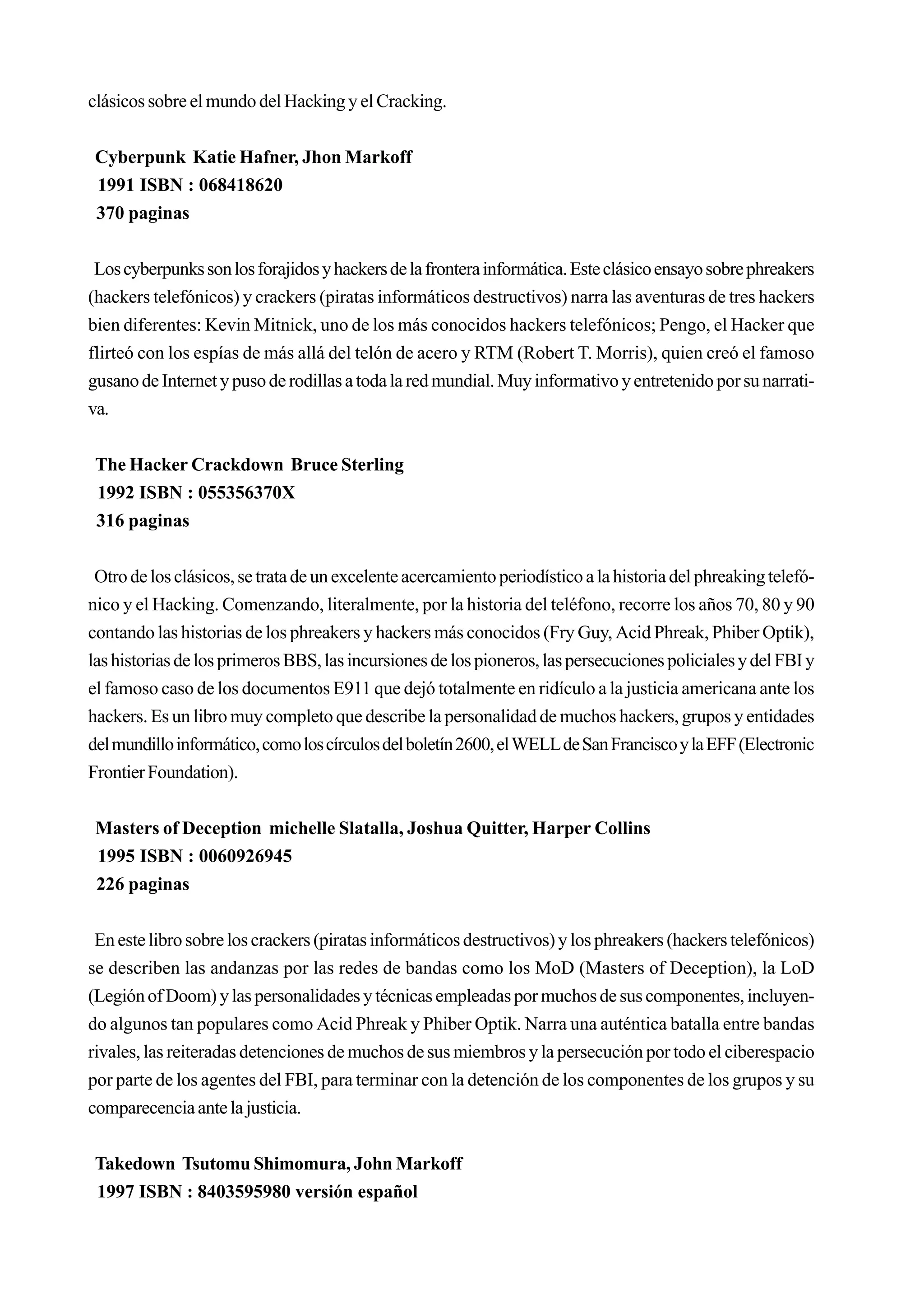 clásicos sobre el mundo del Hacking y el Cracking.


 Cyberpunk Katie Hafner, Jhon Markoff
 1991 ISBN : 068418620
 370 paginas


 Los cyberpunks son los forajidos y hackers de la frontera informática. Este clásico ensayo sobre phreakers
(hackers telefónicos) y crackers (piratas informáticos destructivos) narra las aventuras de tres hackers
bien diferentes: Kevin Mitnick, uno de los más conocidos hackers telefónicos; Pengo, el Hacker que
flirteó con los espías de más allá del telón de acero y RTM (Robert T. Morris), quien creó el famoso
gusano de Internet y puso de rodillas a toda la red mundial. Muy informativo y entretenido por su narrati-
va.


 The Hacker Crackdown Bruce Sterling
 1992 ISBN : 055356370X
 316 paginas


 Otro de los clásicos, se trata de un excelente acercamiento periodístico a la historia del phreaking telefó-
nico y el Hacking. Comenzando, literalmente, por la historia del teléfono, recorre los años 70, 80 y 90
contando las historias de los phreakers y hackers más conocidos (Fry Guy, Acid Phreak, Phiber Optik),
las historias de los primeros BBS, las incursiones de los pioneros, las persecuciones policiales y del FBI y
el famoso caso de los documentos E911 que dejó totalmente en ridículo a la justicia americana ante los
hackers. Es un libro muy completo que describe la personalidad de muchos hackers, grupos y entidades
del mundillo informático, como los círculos del boletín 2600, el WELL de San Francisco y la EFF (Electronic
Frontier Foundation).


 Masters of Deception michelle Slatalla, Joshua Quitter, Harper Collins
 1995 ISBN : 0060926945
 226 paginas


 En este libro sobre los crackers (piratas informáticos destructivos) y los phreakers (hackers telefónicos)
se describen las andanzas por las redes de bandas como los MoD (Masters of Deception), la LoD
(Legión of Doom) y las personalidades y técnicas empleadas por muchos de sus componentes, incluyen-
do algunos tan populares como Acid Phreak y Phiber Optik. Narra una auténtica batalla entre bandas
rivales, las reiteradas detenciones de muchos de sus miembros y la persecución por todo el ciberespacio
por parte de los agentes del FBI, para terminar con la detención de los componentes de los grupos y su
comparecencia ante la justicia.


 Takedown Tsutomu Shimomura, John Markoff
 1997 ISBN : 8403595980 versión español
 