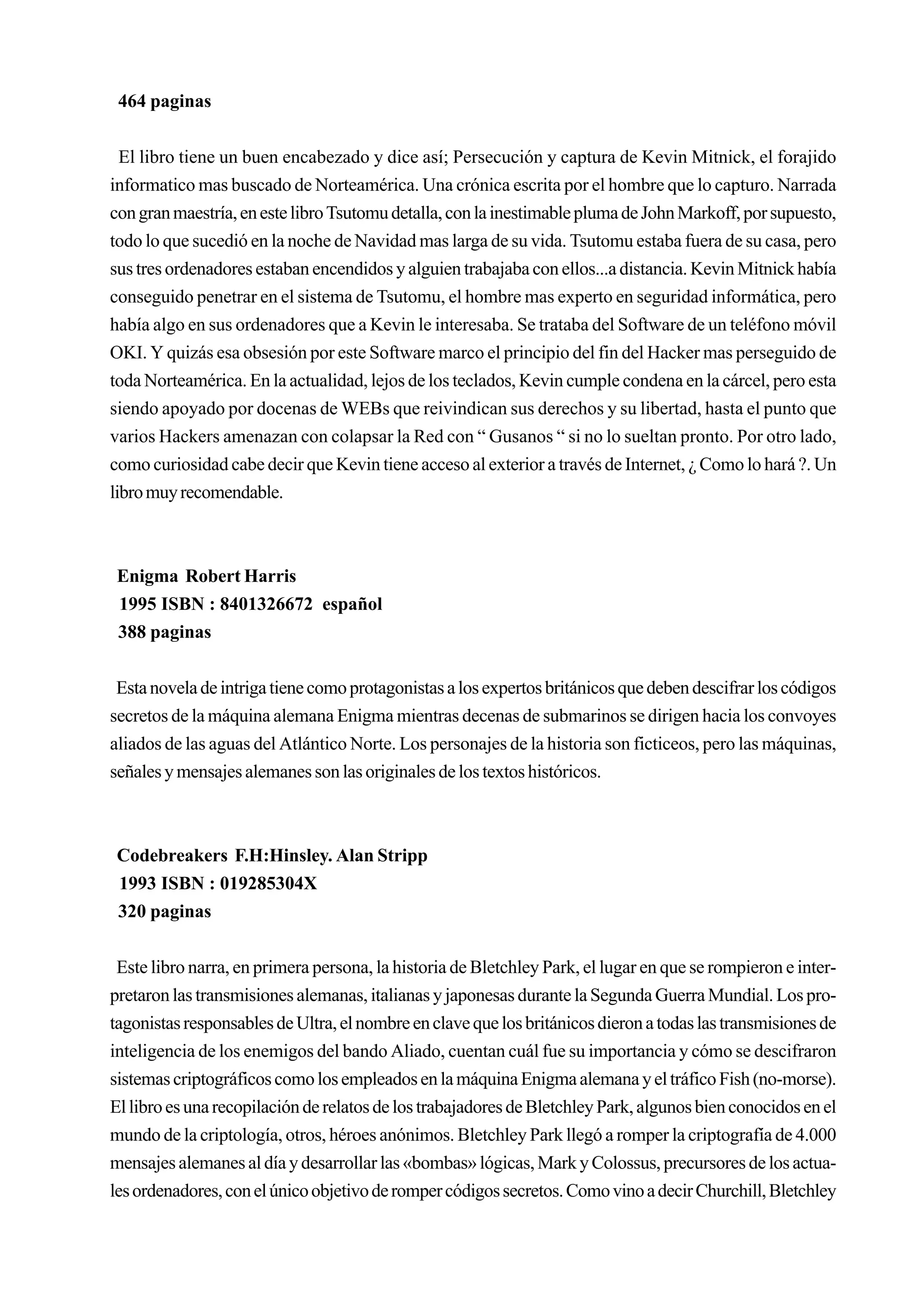 464 paginas


  El libro tiene un buen encabezado y dice así; Persecución y captura de Kevin Mitnick, el forajido
informatico mas buscado de Norteamérica. Una crónica escrita por el hombre que lo capturo. Narrada
con gran maestría, en este libro Tsutomu detalla, con la inestimable pluma de John Markoff, por supuesto,
todo lo que sucedió en la noche de Navidad mas larga de su vida. Tsutomu estaba fuera de su casa, pero
sus tres ordenadores estaban encendidos y alguien trabajaba con ellos...a distancia. Kevin Mitnick había
conseguido penetrar en el sistema de Tsutomu, el hombre mas experto en seguridad informática, pero
había algo en sus ordenadores que a Kevin le interesaba. Se trataba del Software de un teléfono móvil
OKI. Y quizás esa obsesión por este Software marco el principio del fin del Hacker mas perseguido de
toda Norteamérica. En la actualidad, lejos de los teclados, Kevin cumple condena en la cárcel, pero esta
siendo apoyado por docenas de WEBs que reivindican sus derechos y su libertad, hasta el punto que
varios Hackers amenazan con colapsar la Red con “ Gusanos “ si no lo sueltan pronto. Por otro lado,
como curiosidad cabe decir que Kevin tiene acceso al exterior a través de Internet, ¿ Como lo hará ?. Un
libro muy recomendable.



 Enigma Robert Harris
 1995 ISBN : 8401326672 español
 388 paginas


 Esta novela de intriga tiene como protagonistas a los expertos británicos que deben descifrar los códigos
secretos de la máquina alemana Enigma mientras decenas de submarinos se dirigen hacia los convoyes
aliados de las aguas del Atlántico Norte. Los personajes de la historia son ficticeos, pero las máquinas,
señales y mensajes alemanes son las originales de los textos históricos.



 Codebreakers F.H:Hinsley. Alan Stripp
 1993 ISBN : 019285304X
 320 paginas


 Este libro narra, en primera persona, la historia de Bletchley Park, el lugar en que se rompieron e inter-
pretaron las transmisiones alemanas, italianas y japonesas durante la Segunda Guerra Mundial. Los pro-
tagonistas responsables de Ultra, el nombre en clave que los británicos dieron a todas las transmisiones de
inteligencia de los enemigos del bando Aliado, cuentan cuál fue su importancia y cómo se descifraron
sistemas criptográficos como los empleados en la máquina Enigma alemana y el tráfico Fish (no-morse).
El libro es una recopilación de relatos de los trabajadores de Bletchley Park, algunos bien conocidos en el
mundo de la criptología, otros, héroes anónimos. Bletchley Park llegó a romper la criptografía de 4.000
mensajes alemanes al día y desarrollar las «bombas» lógicas, Mark y Colossus, precursores de los actua-
les ordenadores, con el único objetivo de romper códigos secretos. Como vino a decir Churchill, Bletchley
 