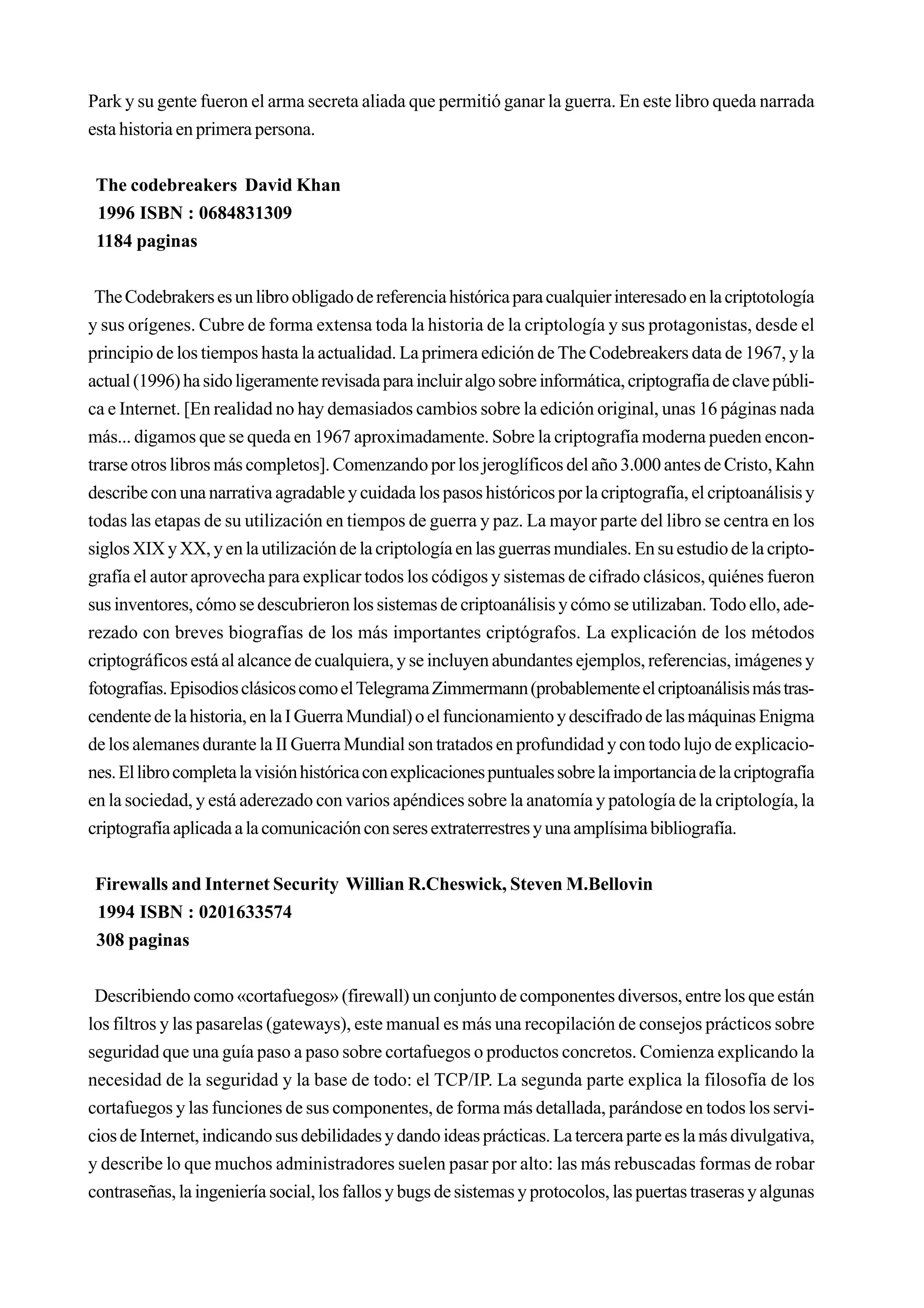 Park y su gente fueron el arma secreta aliada que permitió ganar la guerra. En este libro queda narrada
esta historia en primera persona.


 The codebreakers David Khan
 1996 ISBN : 0684831309
 1184 paginas


 The Codebrakers es un libro obligado de referencia histórica para cualquier interesado en la criptotología
y sus orígenes. Cubre de forma extensa toda la historia de la criptología y sus protagonistas, desde el
principio de los tiempos hasta la actualidad. La primera edición de The Codebreakers data de 1967, y la
actual (1996) ha sido ligeramente revisada para incluir algo sobre informática, criptografía de clave públi-
ca e Internet. [En realidad no hay demasiados cambios sobre la edición original, unas 16 páginas nada
más... digamos que se queda en 1967 aproximadamente. Sobre la criptografía moderna pueden encon-
trarse otros libros más completos]. Comenzando por los jeroglíficos del año 3.000 antes de Cristo, Kahn
describe con una narrativa agradable y cuidada los pasos históricos por la criptografía, el criptoanálisis y
todas las etapas de su utilización en tiempos de guerra y paz. La mayor parte del libro se centra en los
siglos XIX y XX, y en la utilización de la criptología en las guerras mundiales. En su estudio de la cripto-
grafía el autor aprovecha para explicar todos los códigos y sistemas de cifrado clásicos, quiénes fueron
sus inventores, cómo se descubrieron los sistemas de criptoanálisis y cómo se utilizaban. Todo ello, ade-
rezado con breves biografías de los más importantes criptógrafos. La explicación de los métodos
criptográficos está al alcance de cualquiera, y se incluyen abundantes ejemplos, referencias, imágenes y
fotografías. Episodios clásicos como el Telegrama Zimmermann (probablemente el criptoanálisis más tras-
cendente de la historia, en la I Guerra Mundial) o el funcionamiento y descifrado de las máquinas Enigma
de los alemanes durante la II Guerra Mundial son tratados en profundidad y con todo lujo de explicacio-
nes. El libro completa la visión histórica con explicaciones puntuales sobre la importancia de la criptografía
en la sociedad, y está aderezado con varios apéndices sobre la anatomía y patología de la criptología, la
criptografía aplicada a la comunicación con seres extraterrestres y una amplísima bibliografía.


 Firewalls and Internet Security Willian R.Cheswick, Steven M.Bellovin
 1994 ISBN : 0201633574
 308 paginas


 Describiendo como «cortafuegos» (firewall) un conjunto de componentes diversos, entre los que están
los filtros y las pasarelas (gateways), este manual es más una recopilación de consejos prácticos sobre
seguridad que una guía paso a paso sobre cortafuegos o productos concretos. Comienza explicando la
necesidad de la seguridad y la base de todo: el TCP/IP. La segunda parte explica la filosofía de los
cortafuegos y las funciones de sus componentes, de forma más detallada, parándose en todos los servi-
cios de Internet, indicando sus debilidades y dando ideas prácticas. La tercera parte es la más divulgativa,
y describe lo que muchos administradores suelen pasar por alto: las más rebuscadas formas de robar
contraseñas, la ingeniería social, los fallos y bugs de sistemas y protocolos, las puertas traseras y algunas
 