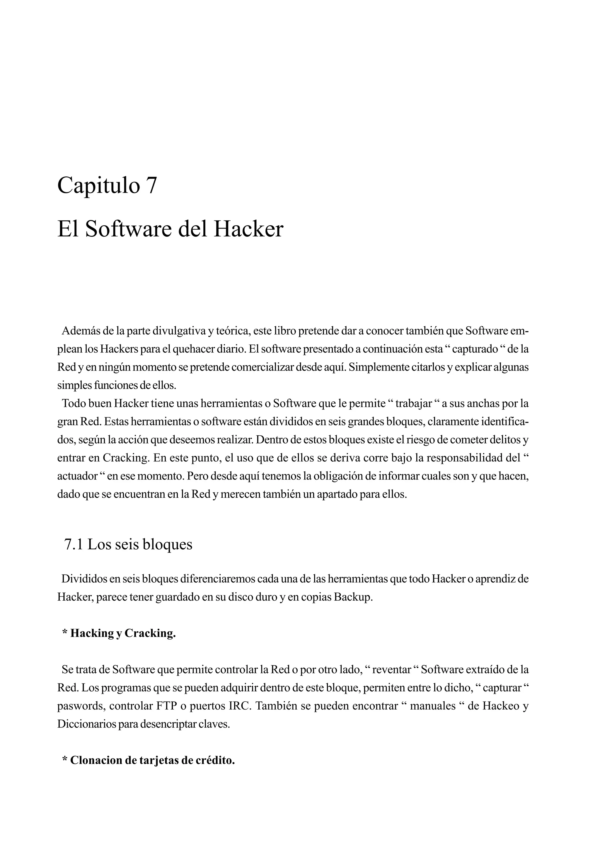 Capitulo 7
El Software del Hacker



 Además de la parte divulgativa y teórica, este libro pretende dar a conocer también que Software em-
plean los Hackers para el quehacer diario. El software presentado a continuación esta “ capturado “ de la
Red y en ningún momento se pretende comercializar desde aquí. Simplemente citarlos y explicar algunas
simples funciones de ellos.
 Todo buen Hacker tiene unas herramientas o Software que le permite “ trabajar “ a sus anchas por la
gran Red. Estas herramientas o software están divididos en seis grandes bloques, claramente identifica-
dos, según la acción que deseemos realizar. Dentro de estos bloques existe el riesgo de cometer delitos y
entrar en Cracking. En este punto, el uso que de ellos se deriva corre bajo la responsabilidad del “
actuador “ en ese momento. Pero desde aquí tenemos la obligación de informar cuales son y que hacen,
dado que se encuentran en la Red y merecen también un apartado para ellos.



 7.1 Los seis bloques

Divididos en seis bloques diferenciaremos cada una de las herramientas que todo Hacker o aprendiz de
Hacker, parece tener guardado en su disco duro y en copias Backup.


 * Hacking y Cracking.


 Se trata de Software que permite controlar la Red o por otro lado, “ reventar “ Software extraído de la
Red. Los programas que se pueden adquirir dentro de este bloque, permiten entre lo dicho, “ capturar “
paswords, controlar FTP o puertos IRC. También se pueden encontrar “ manuales “ de Hackeo y
Diccionarios para desencriptar claves.


 * Clonacion de tarjetas de crédito.
 
