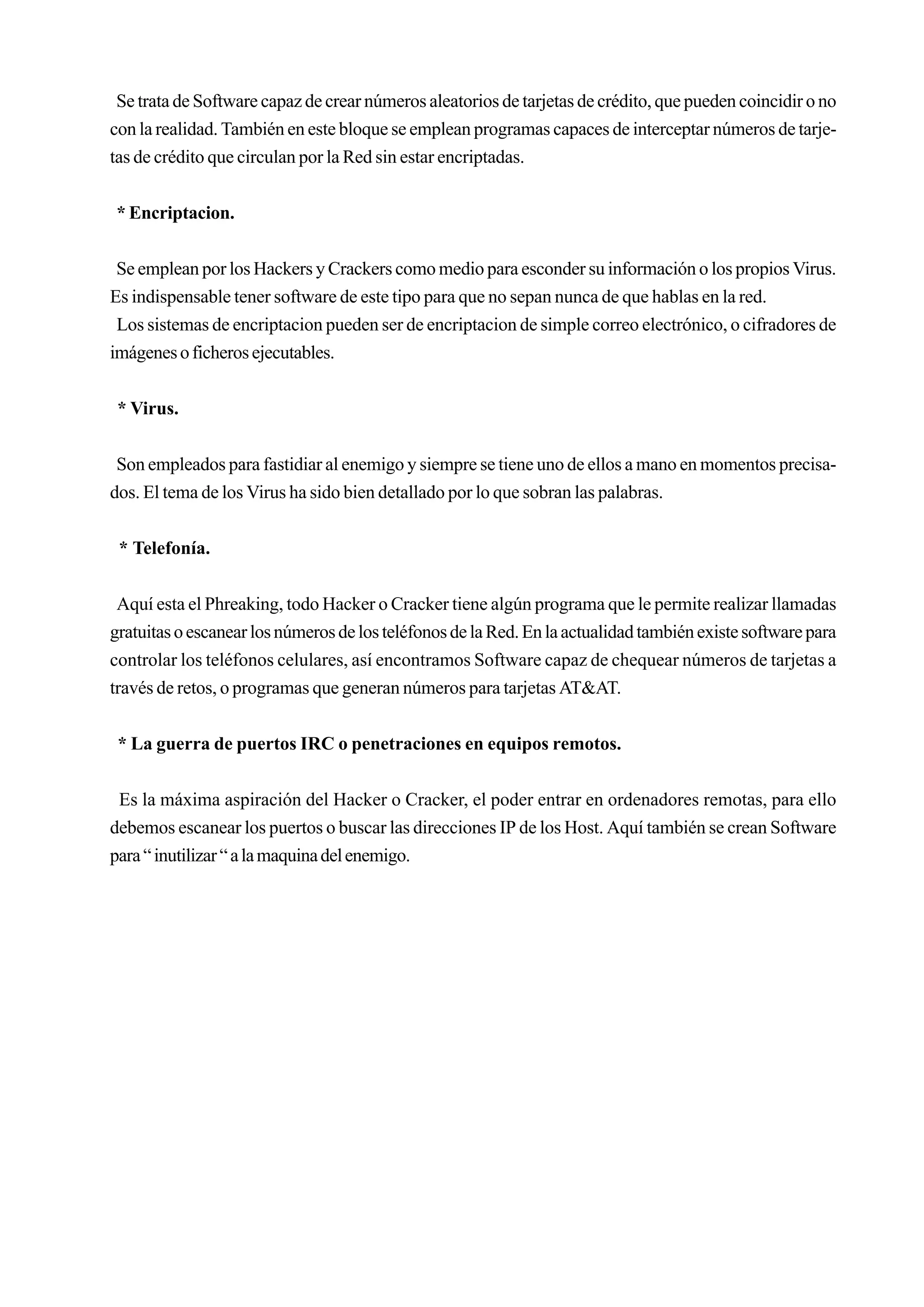 Se trata de Software capaz de crear números aleatorios de tarjetas de crédito, que pueden coincidir o no
con la realidad. También en este bloque se emplean programas capaces de interceptar números de tarje-
tas de crédito que circulan por la Red sin estar encriptadas.


* Encriptacion.


 Se emplean por los Hackers y Crackers como medio para esconder su información o los propios Virus.
Es indispensable tener software de este tipo para que no sepan nunca de que hablas en la red.
 Los sistemas de encriptacion pueden ser de encriptacion de simple correo electrónico, o cifradores de
imágenes o ficheros ejecutables.


 * Virus.


 Son empleados para fastidiar al enemigo y siempre se tiene uno de ellos a mano en momentos precisa-
dos. El tema de los Virus ha sido bien detallado por lo que sobran las palabras.


 * Telefonía.


 Aquí esta el Phreaking, todo Hacker o Cracker tiene algún programa que le permite realizar llamadas
gratuitas o escanear los números de los teléfonos de la Red. En la actualidad también existe software para
controlar los teléfonos celulares, así encontramos Software capaz de chequear números de tarjetas a
través de retos, o programas que generan números para tarjetas AT&AT.


 * La guerra de puertos IRC o penetraciones en equipos remotos.


 Es la máxima aspiración del Hacker o Cracker, el poder entrar en ordenadores remotas, para ello
debemos escanear los puertos o buscar las direcciones IP de los Host. Aquí también se crean Software
para “ inutilizar “ a la maquina del enemigo.
 