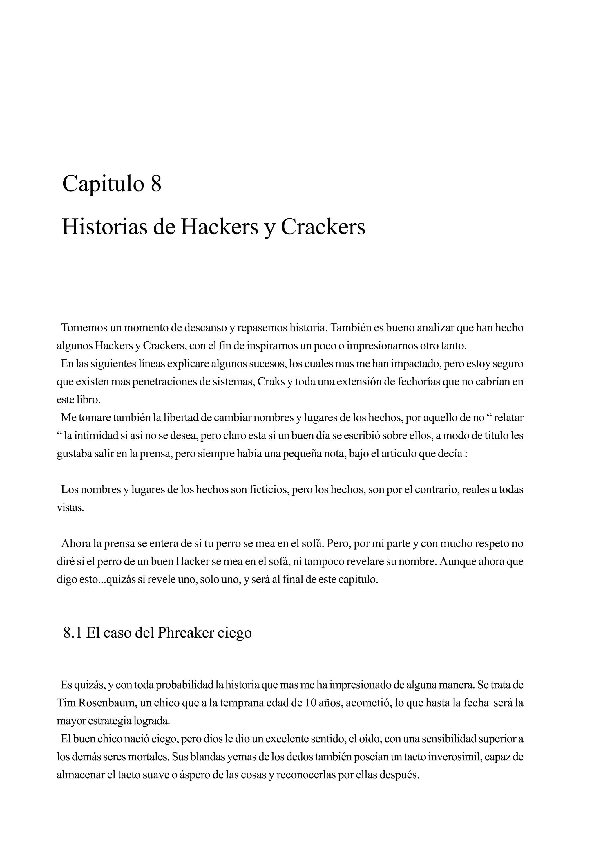 Capitulo 8
 Historias de Hackers y Crackers



 Tomemos un momento de descanso y repasemos historia. También es bueno analizar que han hecho
algunos Hackers y Crackers, con el fin de inspirarnos un poco o impresionarnos otro tanto.
 En las siguientes líneas explicare algunos sucesos, los cuales mas me han impactado, pero estoy seguro
que existen mas penetraciones de sistemas, Craks y toda una extensión de fechorías que no cabrían en
este libro.
 Me tomare también la libertad de cambiar nombres y lugares de los hechos, por aquello de no “ relatar
“ la intimidad si así no se desea, pero claro esta si un buen día se escribió sobre ellos, a modo de titulo les
gustaba salir en la prensa, pero siempre había una pequeña nota, bajo el articulo que decía :


 Los nombres y lugares de los hechos son ficticios, pero los hechos, son por el contrario, reales a todas
vistas.


 Ahora la prensa se entera de si tu perro se mea en el sofá. Pero, por mi parte y con mucho respeto no
diré si el perro de un buen Hacker se mea en el sofá, ni tampoco revelare su nombre. Aunque ahora que
digo esto...quizás si revele uno, solo uno, y será al final de este capitulo.



 8.1 El caso del Phreaker ciego


 Es quizás, y con toda probabilidad la historia que mas me ha impresionado de alguna manera. Se trata de
Tim Rosenbaum, un chico que a la temprana edad de 10 años, acometió, lo que hasta la fecha será la
mayor estrategia lograda.
 El buen chico nació ciego, pero dios le dio un excelente sentido, el oído, con una sensibilidad superior a
los demás seres mortales. Sus blandas yemas de los dedos también poseían un tacto inverosímil, capaz de
almacenar el tacto suave o áspero de las cosas y reconocerlas por ellas después.
 