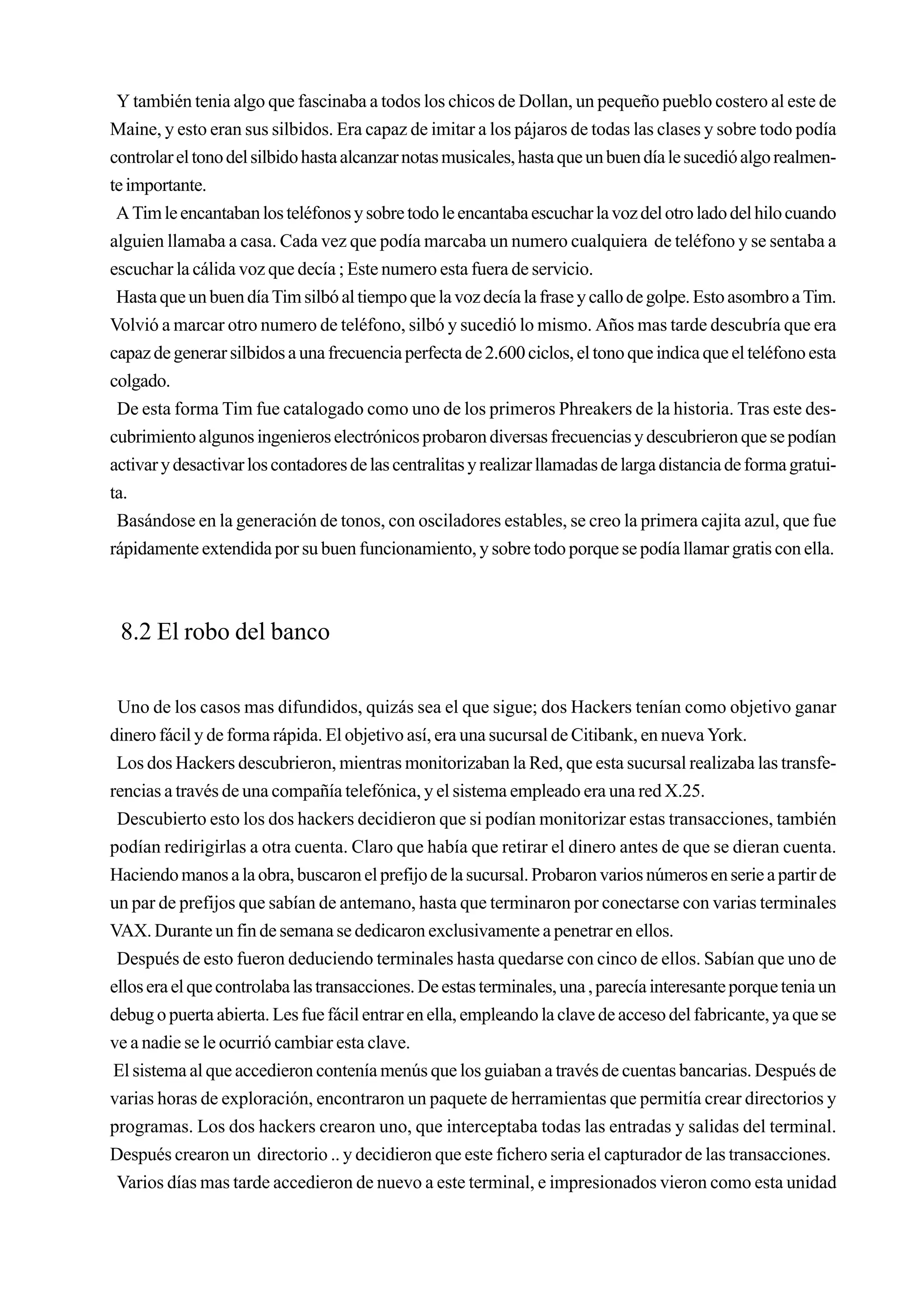 Y también tenia algo que fascinaba a todos los chicos de Dollan, un pequeño pueblo costero al este de
Maine, y esto eran sus silbidos. Era capaz de imitar a los pájaros de todas las clases y sobre todo podía
controlar el tono del silbido hasta alcanzar notas musicales, hasta que un buen día le sucedió algo realmen-
te importante.
 A Tim le encantaban los teléfonos y sobre todo le encantaba escuchar la voz del otro lado del hilo cuando
alguien llamaba a casa. Cada vez que podía marcaba un numero cualquiera de teléfono y se sentaba a
escuchar la cálida voz que decía ; Este numero esta fuera de servicio.
 Hasta que un buen día Tim silbó al tiempo que la voz decía la frase y callo de golpe. Esto asombro a Tim.
Volvió a marcar otro numero de teléfono, silbó y sucedió lo mismo. Años mas tarde descubría que era
capaz de generar silbidos a una frecuencia perfecta de 2.600 ciclos, el tono que indica que el teléfono esta
colgado.
 De esta forma Tim fue catalogado como uno de los primeros Phreakers de la historia. Tras este des-
cubrimiento algunos ingenieros electrónicos probaron diversas frecuencias y descubrieron que se podían
activar y desactivar los contadores de las centralitas y realizar llamadas de larga distancia de forma gratui-
ta.
 Basándose en la generación de tonos, con osciladores estables, se creo la primera cajita azul, que fue
rápidamente extendida por su buen funcionamiento, y sobre todo porque se podía llamar gratis con ella.



 8.2 El robo del banco

 Uno de los casos mas difundidos, quizás sea el que sigue; dos Hackers tenían como objetivo ganar
dinero fácil y de forma rápida. El objetivo así, era una sucursal de Citibank, en nueva York.
 Los dos Hackers descubrieron, mientras monitorizaban la Red, que esta sucursal realizaba las transfe-
rencias a través de una compañía telefónica, y el sistema empleado era una red X.25.
 Descubierto esto los dos hackers decidieron que si podían monitorizar estas transacciones, también
podían redirigirlas a otra cuenta. Claro que había que retirar el dinero antes de que se dieran cuenta.
Haciendo manos a la obra, buscaron el prefijo de la sucursal. Probaron varios números en serie a partir de
un par de prefijos que sabían de antemano, hasta que terminaron por conectarse con varias terminales
VAX. Durante un fin de semana se dedicaron exclusivamente a penetrar en ellos.
 Después de esto fueron deduciendo terminales hasta quedarse con cinco de ellos. Sabían que uno de
ellos era el que controlaba las transacciones. De estas terminales, una , parecía interesante porque tenia un
debug o puerta abierta. Les fue fácil entrar en ella, empleando la clave de acceso del fabricante, ya que se
ve a nadie se le ocurrió cambiar esta clave.
 El sistema al que accedieron contenía menús que los guiaban a través de cuentas bancarias. Después de
varias horas de exploración, encontraron un paquete de herramientas que permitía crear directorios y
programas. Los dos hackers crearon uno, que interceptaba todas las entradas y salidas del terminal.
Después crearon un directorio .. y decidieron que este fichero seria el capturador de las transacciones.
 Varios días mas tarde accedieron de nuevo a este terminal, e impresionados vieron como esta unidad
 