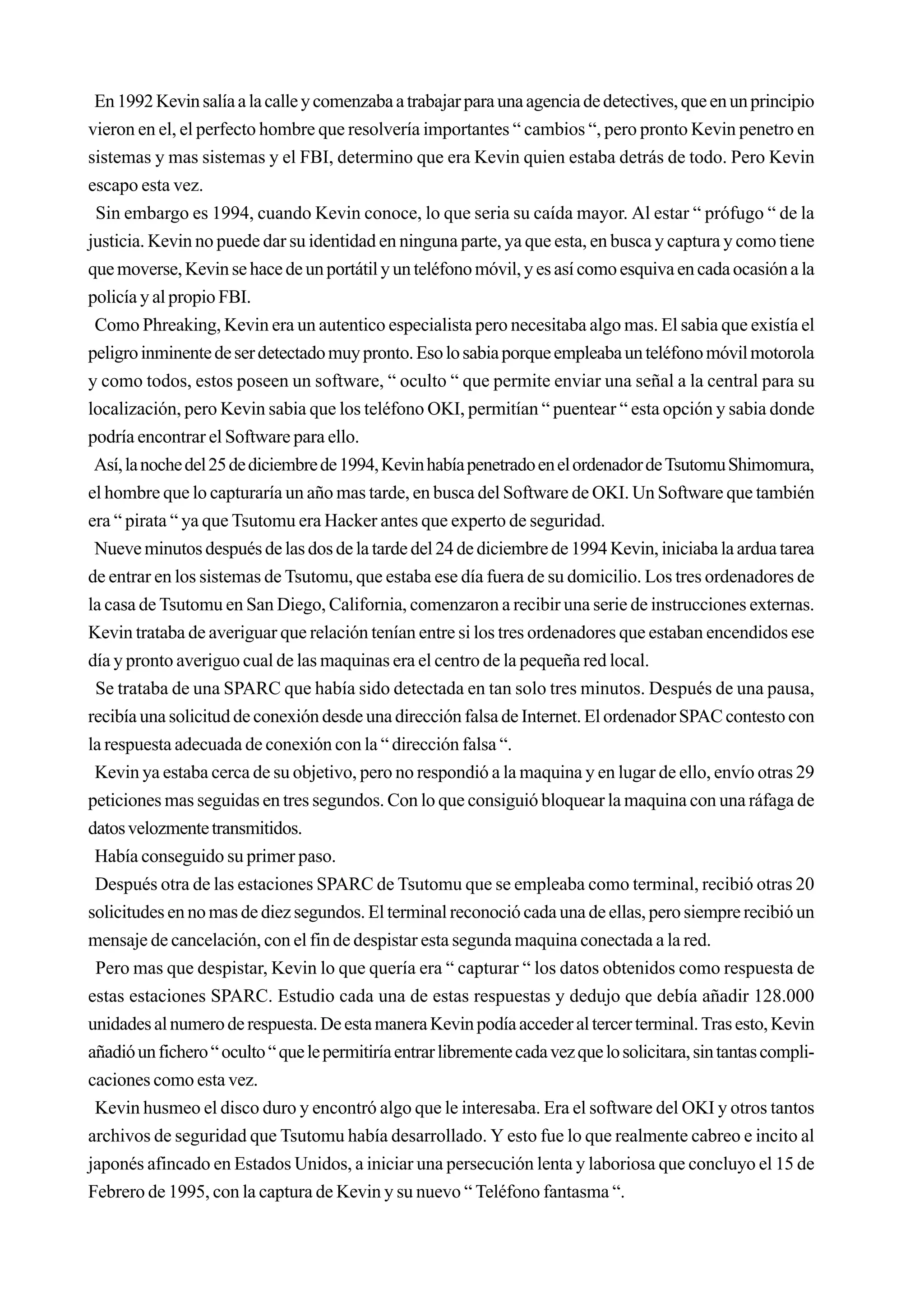 En 1992 Kevin salía a la calle y comenzaba a trabajar para una agencia de detectives, que en un principio
vieron en el, el perfecto hombre que resolvería importantes “ cambios “, pero pronto Kevin penetro en
sistemas y mas sistemas y el FBI, determino que era Kevin quien estaba detrás de todo. Pero Kevin
escapo esta vez.
 Sin embargo es 1994, cuando Kevin conoce, lo que seria su caída mayor. Al estar “ prófugo “ de la
justicia. Kevin no puede dar su identidad en ninguna parte, ya que esta, en busca y captura y como tiene
que moverse, Kevin se hace de un portátil y un teléfono móvil, y es así como esquiva en cada ocasión a la
policía y al propio FBI.
 Como Phreaking, Kevin era un autentico especialista pero necesitaba algo mas. El sabia que existía el
peligro inminente de ser detectado muy pronto. Eso lo sabia porque empleaba un teléfono móvil motorola
y como todos, estos poseen un software, “ oculto “ que permite enviar una señal a la central para su
localización, pero Kevin sabia que los teléfono OKI, permitían “ puentear “ esta opción y sabia donde
podría encontrar el Software para ello.
 Así, la noche del 25 de diciembre de 1994, Kevin había penetrado en el ordenador de Tsutomu Shimomura,
el hombre que lo capturaría un año mas tarde, en busca del Software de OKI. Un Software que también
era “ pirata “ ya que Tsutomu era Hacker antes que experto de seguridad.
 Nueve minutos después de las dos de la tarde del 24 de diciembre de 1994 Kevin, iniciaba la ardua tarea
de entrar en los sistemas de Tsutomu, que estaba ese día fuera de su domicilio. Los tres ordenadores de
la casa de Tsutomu en San Diego, California, comenzaron a recibir una serie de instrucciones externas.
Kevin trataba de averiguar que relación tenían entre si los tres ordenadores que estaban encendidos ese
día y pronto averiguo cual de las maquinas era el centro de la pequeña red local.
 Se trataba de una SPARC que había sido detectada en tan solo tres minutos. Después de una pausa,
recibía una solicitud de conexión desde una dirección falsa de Internet. El ordenador SPAC contesto con
la respuesta adecuada de conexión con la “ dirección falsa “.
 Kevin ya estaba cerca de su objetivo, pero no respondió a la maquina y en lugar de ello, envío otras 29
peticiones mas seguidas en tres segundos. Con lo que consiguió bloquear la maquina con una ráfaga de
datos velozmente transmitidos.
 Había conseguido su primer paso.
 Después otra de las estaciones SPARC de Tsutomu que se empleaba como terminal, recibió otras 20
solicitudes en no mas de diez segundos. El terminal reconoció cada una de ellas, pero siempre recibió un
mensaje de cancelación, con el fin de despistar esta segunda maquina conectada a la red.
 Pero mas que despistar, Kevin lo que quería era “ capturar “ los datos obtenidos como respuesta de
estas estaciones SPARC. Estudio cada una de estas respuestas y dedujo que debía añadir 128.000
unidades al numero de respuesta. De esta manera Kevin podía acceder al tercer terminal. Tras esto, Kevin
añadió un fichero “ oculto “ que le permitiría entrar libremente cada vez que lo solicitara, sin tantas compli-
caciones como esta vez.
 Kevin husmeo el disco duro y encontró algo que le interesaba. Era el software del OKI y otros tantos
archivos de seguridad que Tsutomu había desarrollado. Y esto fue lo que realmente cabreo e incito al
japonés afincado en Estados Unidos, a iniciar una persecución lenta y laboriosa que concluyo el 15 de
Febrero de 1995, con la captura de Kevin y su nuevo “ Teléfono fantasma “.
 
