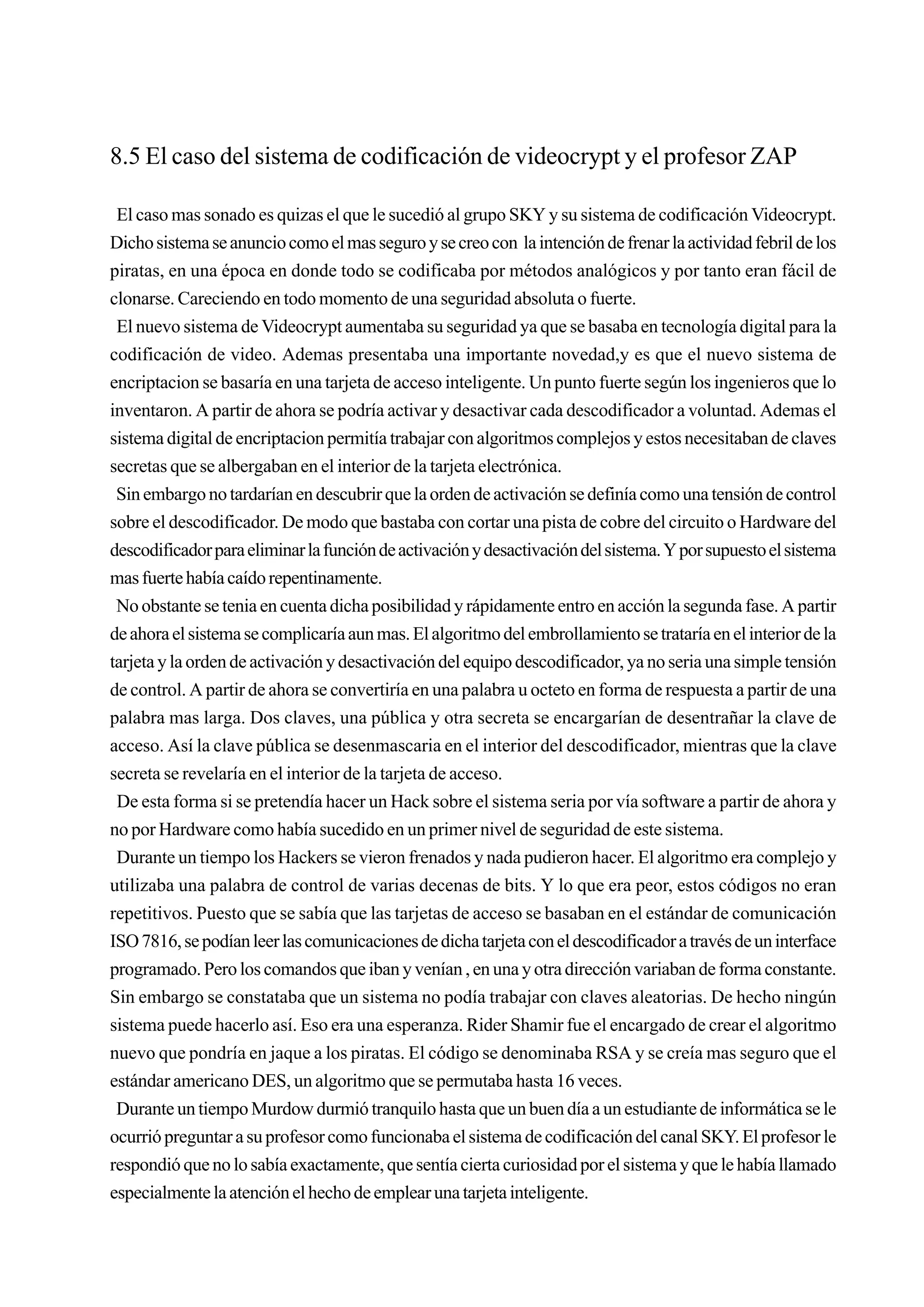 8.5 El caso del sistema de codificación de videocrypt y el profesor ZAP

 El caso mas sonado es quizas el que le sucedió al grupo SKY y su sistema de codificación Videocrypt.
Dicho sistema se anuncio como el mas seguro y se creo con la intención de frenar la actividad febril de los
piratas, en una época en donde todo se codificaba por métodos analógicos y por tanto eran fácil de
clonarse. Careciendo en todo momento de una seguridad absoluta o fuerte.
 El nuevo sistema de Videocrypt aumentaba su seguridad ya que se basaba en tecnología digital para la
codificación de video. Ademas presentaba una importante novedad,y es que el nuevo sistema de
encriptacion se basaría en una tarjeta de acceso inteligente. Un punto fuerte según los ingenieros que lo
inventaron. A partir de ahora se podría activar y desactivar cada descodificador a voluntad. Ademas el
sistema digital de encriptacion permitía trabajar con algoritmos complejos y estos necesitaban de claves
secretas que se albergaban en el interior de la tarjeta electrónica.
 Sin embargo no tardarían en descubrir que la orden de activación se definía como una tensión de control
sobre el descodificador. De modo que bastaba con cortar una pista de cobre del circuito o Hardware del
descodificador para eliminar la función de activación y desactivación del sistema. Y por supuesto el sistema
mas fuerte había caído repentinamente.
 No obstante se tenia en cuenta dicha posibilidad y rápidamente entro en acción la segunda fase. A partir
de ahora el sistema se complicaría aun mas. El algoritmo del embrollamiento se trataría en el interior de la
tarjeta y la orden de activación y desactivación del equipo descodificador, ya no seria una simple tensión
de control. A partir de ahora se convertiría en una palabra u octeto en forma de respuesta a partir de una
palabra mas larga. Dos claves, una pública y otra secreta se encargarían de desentrañar la clave de
acceso. Así la clave pública se desenmascaria en el interior del descodificador, mientras que la clave
secreta se revelaría en el interior de la tarjeta de acceso.
 De esta forma si se pretendía hacer un Hack sobre el sistema seria por vía software a partir de ahora y
no por Hardware como había sucedido en un primer nivel de seguridad de este sistema.
 Durante un tiempo los Hackers se vieron frenados y nada pudieron hacer. El algoritmo era complejo y
utilizaba una palabra de control de varias decenas de bits. Y lo que era peor, estos códigos no eran
repetitivos. Puesto que se sabía que las tarjetas de acceso se basaban en el estándar de comunicación
ISO 7816, se podían leer las comunicaciones de dicha tarjeta con el descodificador a través de un interface
programado. Pero los comandos que iban y venían , en una y otra dirección variaban de forma constante.
Sin embargo se constataba que un sistema no podía trabajar con claves aleatorias. De hecho ningún
sistema puede hacerlo así. Eso era una esperanza. Rider Shamir fue el encargado de crear el algoritmo
nuevo que pondría en jaque a los piratas. El código se denominaba RSA y se creía mas seguro que el
estándar americano DES, un algoritmo que se permutaba hasta 16 veces.
 Durante un tiempo Murdow durmió tranquilo hasta que un buen día a un estudiante de informática se le
ocurrió preguntar a su profesor como funcionaba el sistema de codificación del canal SKY. El profesor le
respondió que no lo sabía exactamente, que sentía cierta curiosidad por el sistema y que le había llamado
especialmente la atención el hecho de emplear una tarjeta inteligente.
 
