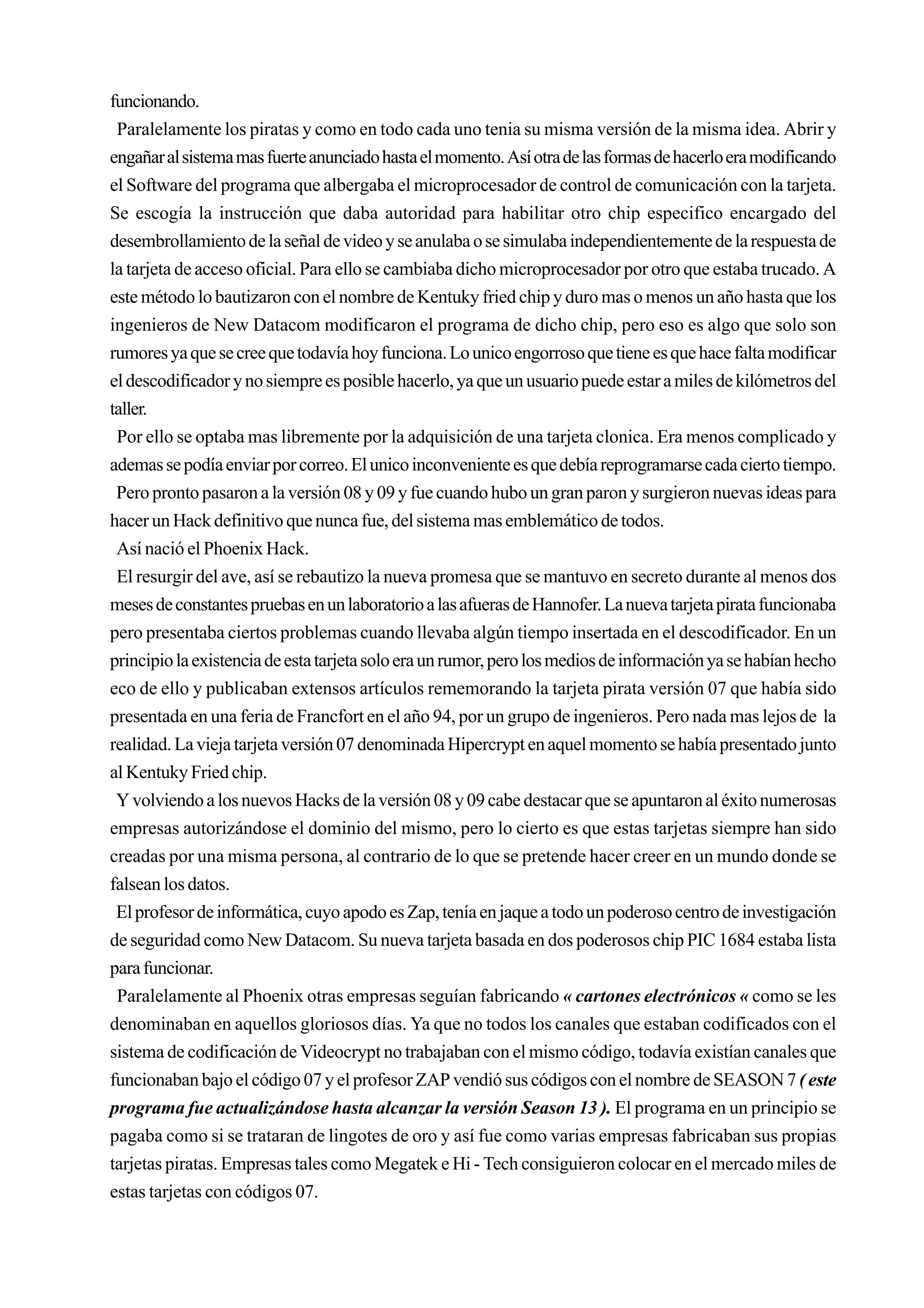funcionando.
 Paralelamente los piratas y como en todo cada uno tenia su misma versión de la misma idea. Abrir y
engañar al sistema mas fuerte anunciado hasta el momento. Así otra de las formas de hacerlo era modificando
el Software del programa que albergaba el microprocesador de control de comunicación con la tarjeta.
Se escogía la instrucción que daba autoridad para habilitar otro chip especifico encargado del
desembrollamiento de la señal de video y se anulaba o se simulaba independientemente de la respuesta de
la tarjeta de acceso oficial. Para ello se cambiaba dicho microprocesador por otro que estaba trucado. A
este método lo bautizaron con el nombre de Kentuky fried chip y duro mas o menos un año hasta que los
ingenieros de New Datacom modificaron el programa de dicho chip, pero eso es algo que solo son
rumores ya que se cree que todavía hoy funciona. Lo unico engorroso que tiene es que hace falta modificar
el descodificador y no siempre es posible hacerlo, ya que un usuario puede estar a miles de kilómetros del
taller.
 Por ello se optaba mas libremente por la adquisición de una tarjeta clonica. Era menos complicado y
ademas se podía enviar por correo. El unico inconveniente es que debía reprogramarse cada cierto tiempo.
 Pero pronto pasaron a la versión 08 y 09 y fue cuando hubo un gran paron y surgieron nuevas ideas para
hacer un Hack definitivo que nunca fue, del sistema mas emblemático de todos.
 Así nació el Phoenix Hack.
 El resurgir del ave, así se rebautizo la nueva promesa que se mantuvo en secreto durante al menos dos
meses de constantes pruebas en un laboratorio a las afueras de Hannofer. La nueva tarjeta pirata funcionaba
pero presentaba ciertos problemas cuando llevaba algún tiempo insertada en el descodificador. En un
principio la existencia de esta tarjeta solo era un rumor, pero los medios de información ya se habían hecho
eco de ello y publicaban extensos artículos rememorando la tarjeta pirata versión 07 que había sido
presentada en una feria de Francfort en el año 94, por un grupo de ingenieros. Pero nada mas lejos de la
realidad. La vieja tarjeta versión 07 denominada Hipercrypt en aquel momento se había presentado junto
al Kentuky Fried chip.
 Y volviendo a los nuevos Hacks de la versión 08 y 09 cabe destacar que se apuntaron al éxito numerosas
empresas autorizándose el dominio del mismo, pero lo cierto es que estas tarjetas siempre han sido
creadas por una misma persona, al contrario de lo que se pretende hacer creer en un mundo donde se
falsean los datos.
 El profesor de informática, cuyo apodo es Zap, tenía en jaque a todo un poderoso centro de investigación
de seguridad como New Datacom. Su nueva tarjeta basada en dos poderosos chip PIC 1684 estaba lista
para funcionar.
 Paralelamente al Phoenix otras empresas seguían fabricando « cartones electrónicos « como se les
denominaban en aquellos gloriosos días. Ya que no todos los canales que estaban codificados con el
sistema de codificación de Videocrypt no trabajaban con el mismo código, todavía existían canales que
funcionaban bajo el código 07 y el profesor ZAP vendió sus códigos con el nombre de SEASON 7 ( este
programa fue actualizándose hasta alcanzar la versión Season 13 ). El programa en un principio se
pagaba como si se trataran de lingotes de oro y así fue como varias empresas fabricaban sus propias
tarjetas piratas. Empresas tales como Megatek e Hi - Tech consiguieron colocar en el mercado miles de
estas tarjetas con códigos 07.
 