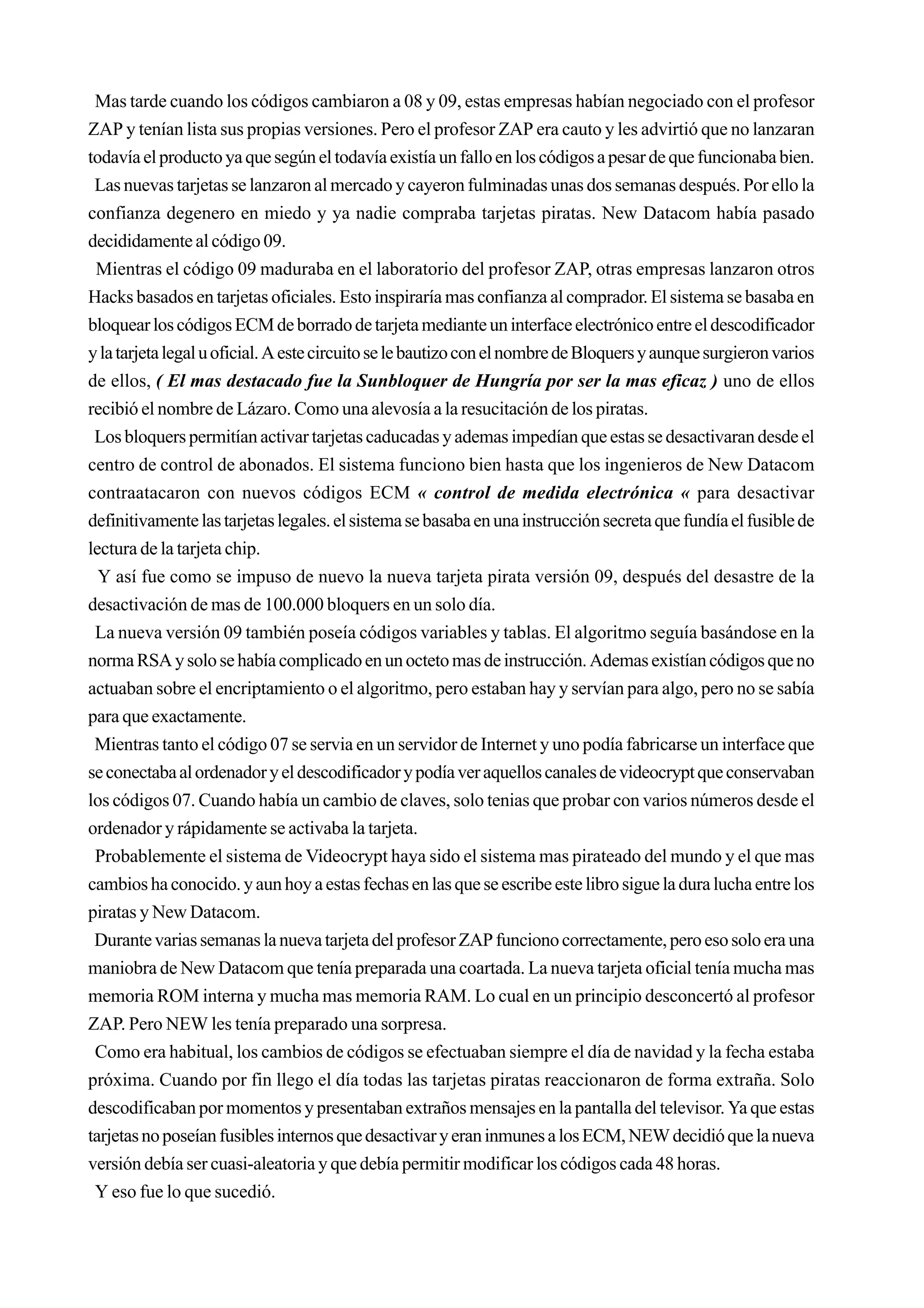 Mas tarde cuando los códigos cambiaron a 08 y 09, estas empresas habían negociado con el profesor
ZAP y tenían lista sus propias versiones. Pero el profesor ZAP era cauto y les advirtió que no lanzaran
todavía el producto ya que según el todavía existía un fallo en los códigos a pesar de que funcionaba bien.
 Las nuevas tarjetas se lanzaron al mercado y cayeron fulminadas unas dos semanas después. Por ello la
confianza degenero en miedo y ya nadie compraba tarjetas piratas. New Datacom había pasado
decididamente al código 09.
 Mientras el código 09 maduraba en el laboratorio del profesor ZAP, otras empresas lanzaron otros
Hacks basados en tarjetas oficiales. Esto inspiraría mas confianza al comprador. El sistema se basaba en
bloquear los códigos ECM de borrado de tarjeta mediante un interface electrónico entre el descodificador
y la tarjeta legal u oficial. A este circuito se le bautizo con el nombre de Bloquers y aunque surgieron varios
de ellos, ( El mas destacado fue la Sunbloquer de Hungría por ser la mas eficaz ) uno de ellos
recibió el nombre de Lázaro. Como una alevosía a la resucitación de los piratas.
 Los bloquers permitían activar tarjetas caducadas y ademas impedían que estas se desactivaran desde el
centro de control de abonados. El sistema funciono bien hasta que los ingenieros de New Datacom
contraatacaron con nuevos códigos ECM « control de medida electrónica « para desactivar
definitivamente las tarjetas legales. el sistema se basaba en una instrucción secreta que fundía el fusible de
lectura de la tarjeta chip.
  Y así fue como se impuso de nuevo la nueva tarjeta pirata versión 09, después del desastre de la
desactivación de mas de 100.000 bloquers en un solo día.
 La nueva versión 09 también poseía códigos variables y tablas. El algoritmo seguía basándose en la
norma RSA y solo se había complicado en un octeto mas de instrucción. Ademas existían códigos que no
actuaban sobre el encriptamiento o el algoritmo, pero estaban hay y servían para algo, pero no se sabía
para que exactamente.
 Mientras tanto el código 07 se servia en un servidor de Internet y uno podía fabricarse un interface que
se conectaba al ordenador y el descodificador y podía ver aquellos canales de videocrypt que conservaban
los códigos 07. Cuando había un cambio de claves, solo tenias que probar con varios números desde el
ordenador y rápidamente se activaba la tarjeta.
 Probablemente el sistema de Videocrypt haya sido el sistema mas pirateado del mundo y el que mas
cambios ha conocido. y aun hoy a estas fechas en las que se escribe este libro sigue la dura lucha entre los
piratas y New Datacom.
 Durante varias semanas la nueva tarjeta del profesor ZAP funciono correctamente, pero eso solo era una
maniobra de New Datacom que tenía preparada una coartada. La nueva tarjeta oficial tenía mucha mas
memoria ROM interna y mucha mas memoria RAM. Lo cual en un principio desconcertó al profesor
ZAP. Pero NEW les tenía preparado una sorpresa.
 Como era habitual, los cambios de códigos se efectuaban siempre el día de navidad y la fecha estaba
próxima. Cuando por fin llego el día todas las tarjetas piratas reaccionaron de forma extraña. Solo
descodificaban por momentos y presentaban extraños mensajes en la pantalla del televisor. Ya que estas
tarjetas no poseían fusibles internos que desactivar y eran inmunes a los ECM, NEW decidió que la nueva
versión debía ser cuasi-aleatoria y que debía permitir modificar los códigos cada 48 horas.
 Y eso fue lo que sucedió.
 