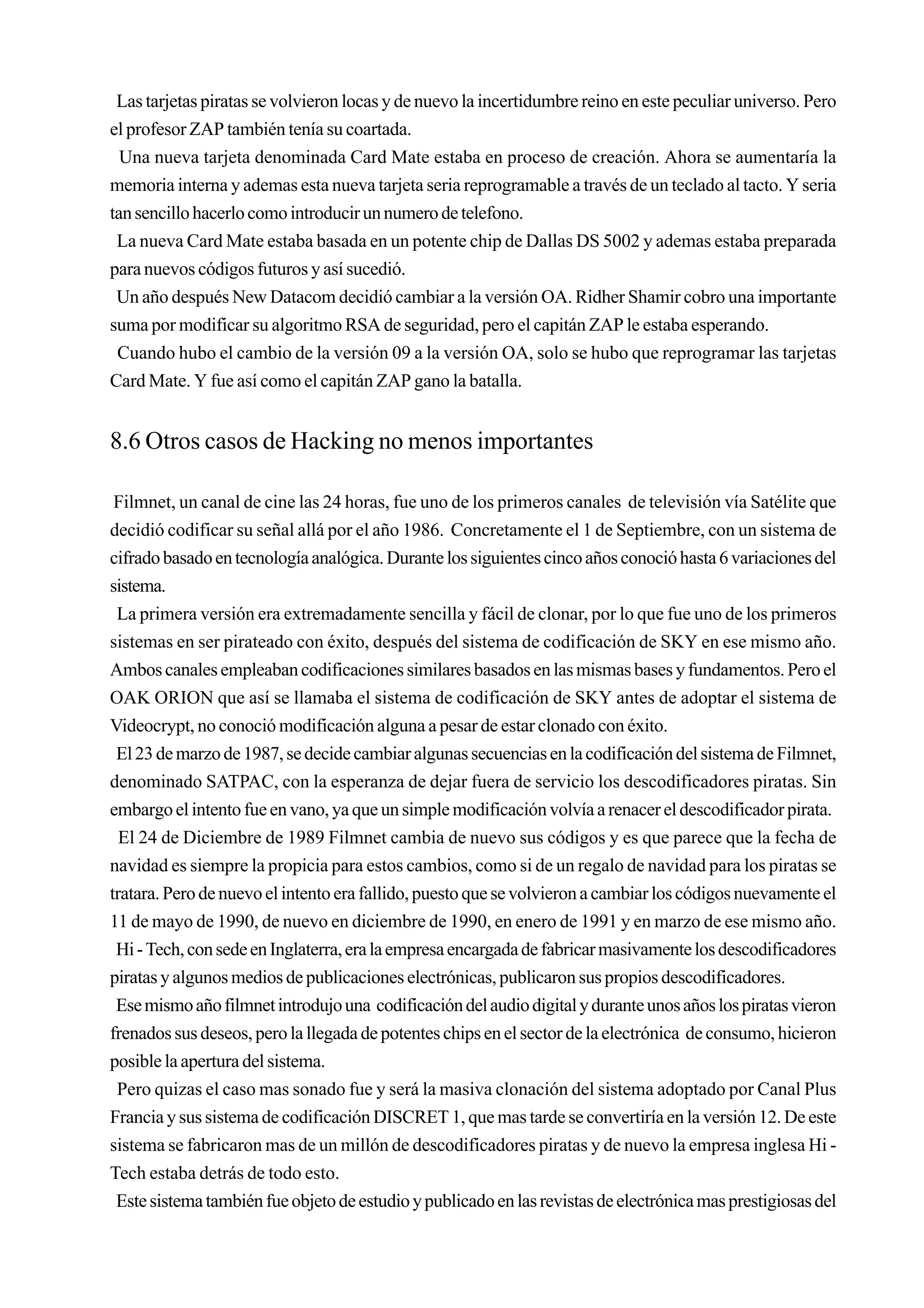 Las tarjetas piratas se volvieron locas y de nuevo la incertidumbre reino en este peculiar universo. Pero
el profesor ZAP también tenía su coartada.
  Una nueva tarjeta denominada Card Mate estaba en proceso de creación. Ahora se aumentaría la
memoria interna y ademas esta nueva tarjeta seria reprogramable a través de un teclado al tacto. Y seria
tan sencillo hacerlo como introducir un numero de telefono.
 La nueva Card Mate estaba basada en un potente chip de Dallas DS 5002 y ademas estaba preparada
para nuevos códigos futuros y así sucedió.
 Un año después New Datacom decidió cambiar a la versión OA. Ridher Shamir cobro una importante
suma por modificar su algoritmo RSA de seguridad, pero el capitán ZAP le estaba esperando.
 Cuando hubo el cambio de la versión 09 a la versión OA, solo se hubo que reprogramar las tarjetas
Card Mate. Y fue así como el capitán ZAP gano la batalla.


8.6 Otros casos de Hacking no menos importantes

 Filmnet, un canal de cine las 24 horas, fue uno de los primeros canales de televisión vía Satélite que
decidió codificar su señal allá por el año 1986. Concretamente el 1 de Septiembre, con un sistema de
cifrado basado en tecnología analógica. Durante los siguientes cinco años conoció hasta 6 variaciones del
sistema.
 La primera versión era extremadamente sencilla y fácil de clonar, por lo que fue uno de los primeros
sistemas en ser pirateado con éxito, después del sistema de codificación de SKY en ese mismo año.
Ambos canales empleaban codificaciones similares basados en las mismas bases y fundamentos. Pero el
OAK ORION que así se llamaba el sistema de codificación de SKY antes de adoptar el sistema de
Videocrypt, no conoció modificación alguna a pesar de estar clonado con éxito.
 El 23 de marzo de 1987, se decide cambiar algunas secuencias en la codificación del sistema de Filmnet,
denominado SATPAC, con la esperanza de dejar fuera de servicio los descodificadores piratas. Sin
embargo el intento fue en vano, ya que un simple modificación volvía a renacer el descodificador pirata.
  El 24 de Diciembre de 1989 Filmnet cambia de nuevo sus códigos y es que parece que la fecha de
navidad es siempre la propicia para estos cambios, como si de un regalo de navidad para los piratas se
tratara. Pero de nuevo el intento era fallido, puesto que se volvieron a cambiar los códigos nuevamente el
11 de mayo de 1990, de nuevo en diciembre de 1990, en enero de 1991 y en marzo de ese mismo año.
 Hi - Tech, con sede en Inglaterra, era la empresa encargada de fabricar masivamente los descodificadores
piratas y algunos medios de publicaciones electrónicas, publicaron sus propios descodificadores.
 Ese mismo año filmnet introdujo una codificación del audio digital y durante unos años los piratas vieron
frenados sus deseos, pero la llegada de potentes chips en el sector de la electrónica de consumo, hicieron
posible la apertura del sistema.
 Pero quizas el caso mas sonado fue y será la masiva clonación del sistema adoptado por Canal Plus
Francia y sus sistema de codificación DISCRET 1, que mas tarde se convertiría en la versión 12. De este
sistema se fabricaron mas de un millón de descodificadores piratas y de nuevo la empresa inglesa Hi -
Tech estaba detrás de todo esto.
 Este sistema también fue objeto de estudio y publicado en las revistas de electrónica mas prestigiosas del
 