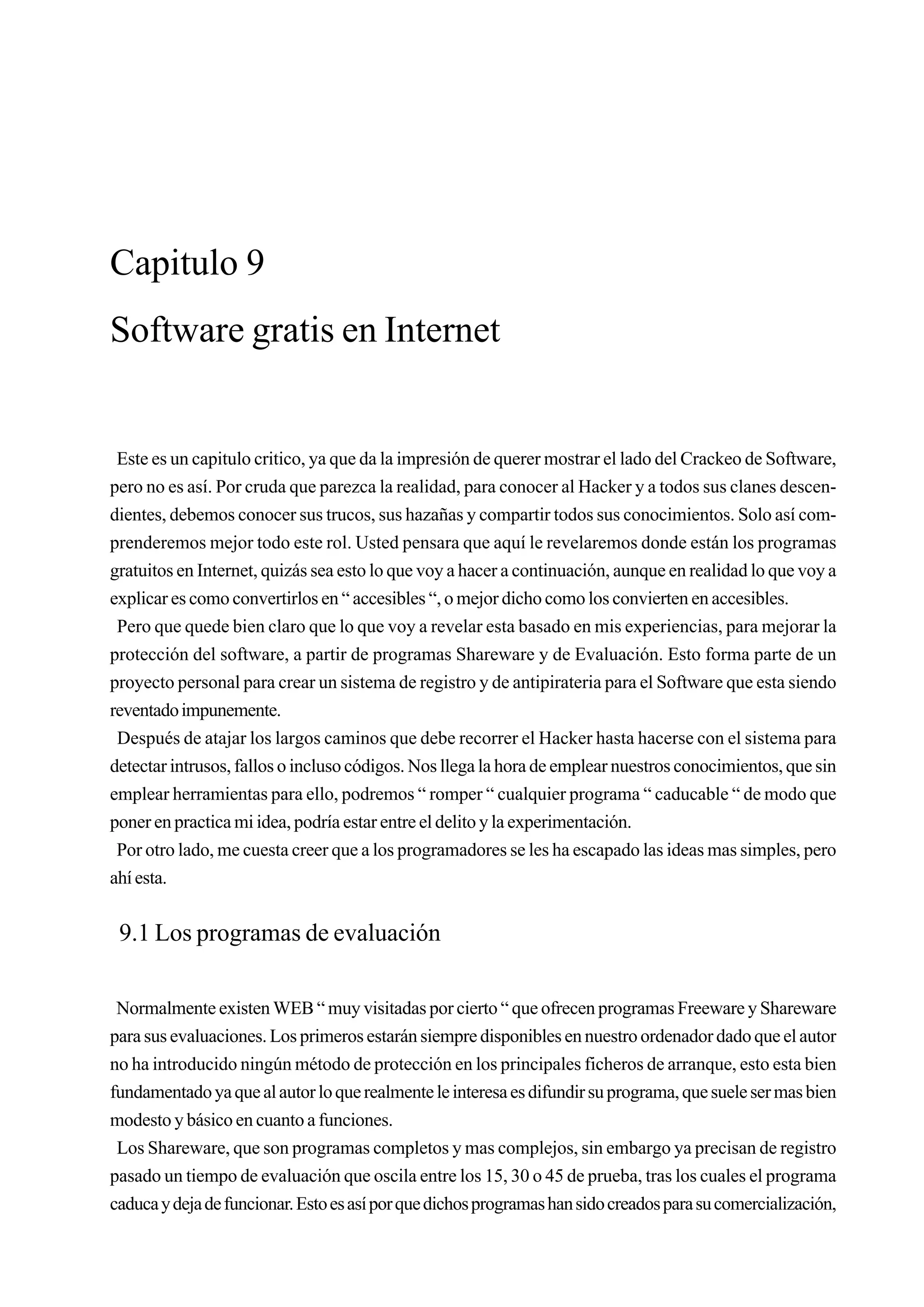 Capitulo 9
Software gratis en Internet


 Este es un capitulo critico, ya que da la impresión de querer mostrar el lado del Crackeo de Software,
pero no es así. Por cruda que parezca la realidad, para conocer al Hacker y a todos sus clanes descen-
dientes, debemos conocer sus trucos, sus hazañas y compartir todos sus conocimientos. Solo así com-
prenderemos mejor todo este rol. Usted pensara que aquí le revelaremos donde están los programas
gratuitos en Internet, quizás sea esto lo que voy a hacer a continuación, aunque en realidad lo que voy a
explicar es como convertirlos en “ accesibles “, o mejor dicho como los convierten en accesibles.
 Pero que quede bien claro que lo que voy a revelar esta basado en mis experiencias, para mejorar la
protección del software, a partir de programas Shareware y de Evaluación. Esto forma parte de un
proyecto personal para crear un sistema de registro y de antipirateria para el Software que esta siendo
reventado impunemente.
 Después de atajar los largos caminos que debe recorrer el Hacker hasta hacerse con el sistema para
detectar intrusos, fallos o incluso códigos. Nos llega la hora de emplear nuestros conocimientos, que sin
emplear herramientas para ello, podremos “ romper “ cualquier programa “ caducable “ de modo que
poner en practica mi idea, podría estar entre el delito y la experimentación.
 Por otro lado, me cuesta creer que a los programadores se les ha escapado las ideas mas simples, pero
ahí esta.


 9.1 Los programas de evaluación

 Normalmente existen WEB “ muy visitadas por cierto “ que ofrecen programas Freeware y Shareware
para sus evaluaciones. Los primeros estarán siempre disponibles en nuestro ordenador dado que el autor
no ha introducido ningún método de protección en los principales ficheros de arranque, esto esta bien
fundamentado ya que al autor lo que realmente le interesa es difundir su programa, que suele ser mas bien
modesto y básico en cuanto a funciones.
 Los Shareware, que son programas completos y mas complejos, sin embargo ya precisan de registro
pasado un tiempo de evaluación que oscila entre los 15, 30 o 45 de prueba, tras los cuales el programa
caduca y deja de funcionar. Esto es así por que dichos programas han sido creados para su comercialización,
 