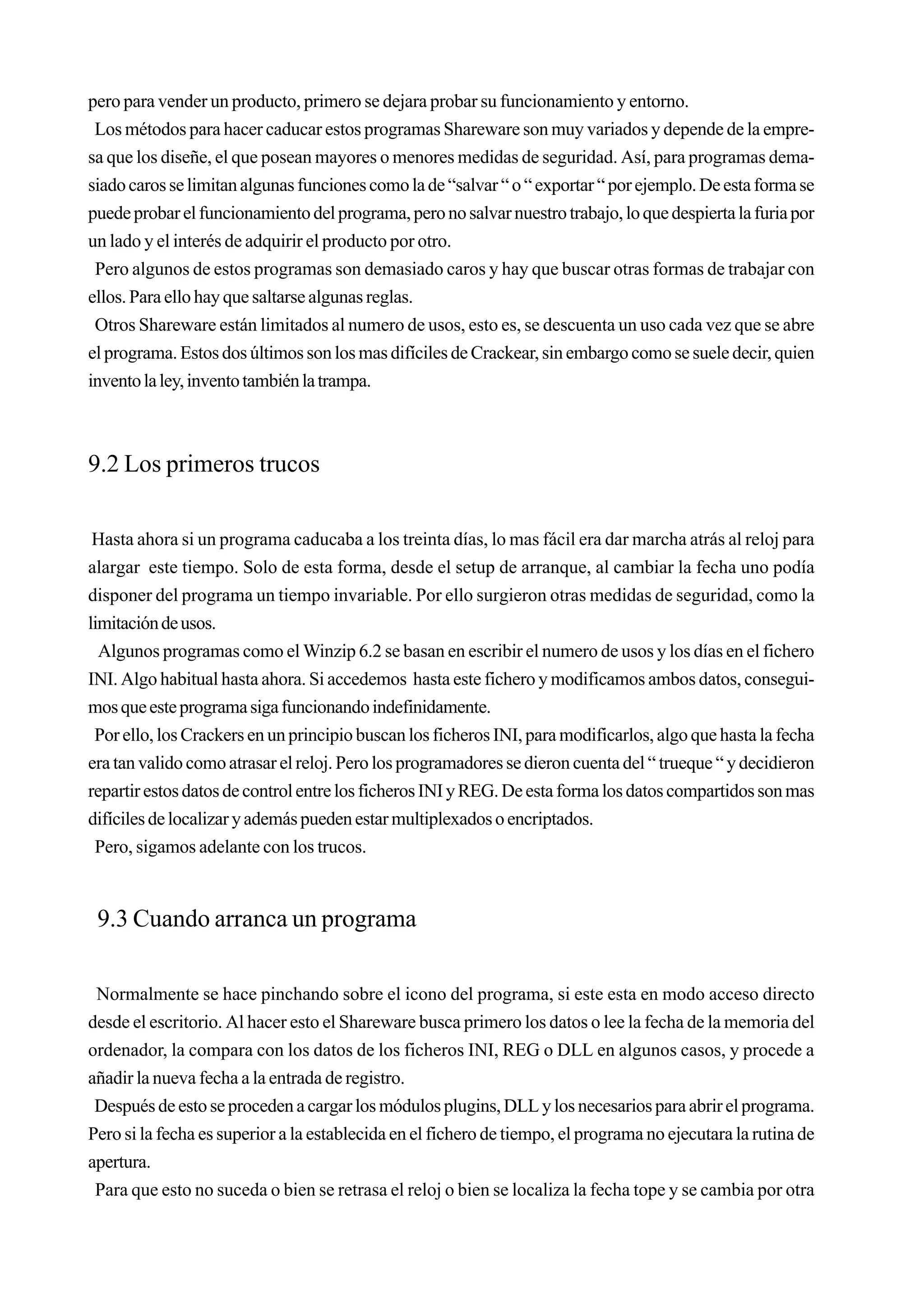 pero para vender un producto, primero se dejara probar su funcionamiento y entorno.
 Los métodos para hacer caducar estos programas Shareware son muy variados y depende de la empre-
sa que los diseñe, el que posean mayores o menores medidas de seguridad. Así, para programas dema-
siado caros se limitan algunas funciones como la de “salvar “ o “ exportar “ por ejemplo. De esta forma se
puede probar el funcionamiento del programa, pero no salvar nuestro trabajo, lo que despierta la furia por
un lado y el interés de adquirir el producto por otro.
 Pero algunos de estos programas son demasiado caros y hay que buscar otras formas de trabajar con
ellos. Para ello hay que saltarse algunas reglas.
 Otros Shareware están limitados al numero de usos, esto es, se descuenta un uso cada vez que se abre
el programa. Estos dos últimos son los mas difíciles de Crackear, sin embargo como se suele decir, quien
invento la ley, invento también la trampa.



9.2 Los primeros trucos

 Hasta ahora si un programa caducaba a los treinta días, lo mas fácil era dar marcha atrás al reloj para
alargar este tiempo. Solo de esta forma, desde el setup de arranque, al cambiar la fecha uno podía
disponer del programa un tiempo invariable. Por ello surgieron otras medidas de seguridad, como la
limitación de usos.
  Algunos programas como el Winzip 6.2 se basan en escribir el numero de usos y los días en el fichero
INI. Algo habitual hasta ahora. Si accedemos hasta este fichero y modificamos ambos datos, consegui-
mos que este programa siga funcionando indefinidamente.
 Por ello, los Crackers en un principio buscan los ficheros INI, para modificarlos, algo que hasta la fecha
era tan valido como atrasar el reloj. Pero los programadores se dieron cuenta del “ trueque “ y decidieron
repartir estos datos de control entre los ficheros INI y REG. De esta forma los datos compartidos son mas
difíciles de localizar y además pueden estar multiplexados o encriptados.
 Pero, sigamos adelante con los trucos.


 9.3 Cuando arranca un programa

 Normalmente se hace pinchando sobre el icono del programa, si este esta en modo acceso directo
desde el escritorio. Al hacer esto el Shareware busca primero los datos o lee la fecha de la memoria del
ordenador, la compara con los datos de los ficheros INI, REG o DLL en algunos casos, y procede a
añadir la nueva fecha a la entrada de registro.
 Después de esto se proceden a cargar los módulos plugins, DLL y los necesarios para abrir el programa.
Pero si la fecha es superior a la establecida en el fichero de tiempo, el programa no ejecutara la rutina de
apertura.
 Para que esto no suceda o bien se retrasa el reloj o bien se localiza la fecha tope y se cambia por otra
 