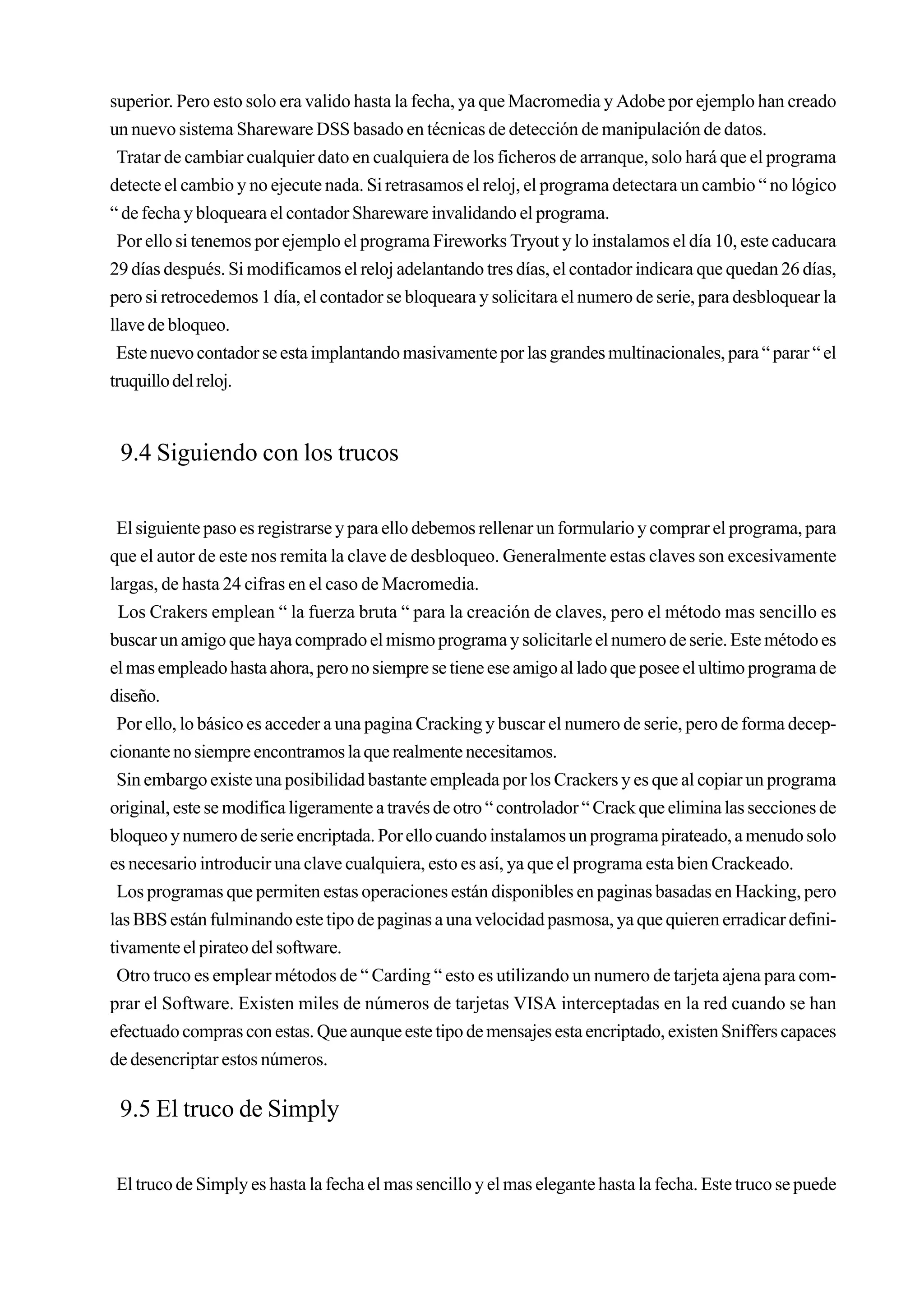 superior. Pero esto solo era valido hasta la fecha, ya que Macromedia y Adobe por ejemplo han creado
un nuevo sistema Shareware DSS basado en técnicas de detección de manipulación de datos.
 Tratar de cambiar cualquier dato en cualquiera de los ficheros de arranque, solo hará que el programa
detecte el cambio y no ejecute nada. Si retrasamos el reloj, el programa detectara un cambio “ no lógico
“ de fecha y bloqueara el contador Shareware invalidando el programa.
 Por ello si tenemos por ejemplo el programa Fireworks Tryout y lo instalamos el día 10, este caducara
29 días después. Si modificamos el reloj adelantando tres días, el contador indicara que quedan 26 días,
pero si retrocedemos 1 día, el contador se bloqueara y solicitara el numero de serie, para desbloquear la
llave de bloqueo.
 Este nuevo contador se esta implantando masivamente por las grandes multinacionales, para “ parar “ el
truquillo del reloj.


 9.4 Siguiendo con los trucos

 El siguiente paso es registrarse y para ello debemos rellenar un formulario y comprar el programa, para
que el autor de este nos remita la clave de desbloqueo. Generalmente estas claves son excesivamente
largas, de hasta 24 cifras en el caso de Macromedia.
  Los Crakers emplean “ la fuerza bruta “ para la creación de claves, pero el método mas sencillo es
buscar un amigo que haya comprado el mismo programa y solicitarle el numero de serie. Este método es
el mas empleado hasta ahora, pero no siempre se tiene ese amigo al lado que posee el ultimo programa de
diseño.
 Por ello, lo básico es acceder a una pagina Cracking y buscar el numero de serie, pero de forma decep-
cionante no siempre encontramos la que realmente necesitamos.
 Sin embargo existe una posibilidad bastante empleada por los Crackers y es que al copiar un programa
original, este se modifica ligeramente a través de otro “ controlador “ Crack que elimina las secciones de
bloqueo y numero de serie encriptada. Por ello cuando instalamos un programa pirateado, a menudo solo
es necesario introducir una clave cualquiera, esto es así, ya que el programa esta bien Crackeado.
 Los programas que permiten estas operaciones están disponibles en paginas basadas en Hacking, pero
las BBS están fulminando este tipo de paginas a una velocidad pasmosa, ya que quieren erradicar defini-
tivamente el pirateo del software.
 Otro truco es emplear métodos de “ Carding “ esto es utilizando un numero de tarjeta ajena para com-
prar el Software. Existen miles de números de tarjetas VISA interceptadas en la red cuando se han
efectuado compras con estas. Que aunque este tipo de mensajes esta encriptado, existen Sniffers capaces
de desencriptar estos números.

 9.5 El truco de Simply

El truco de Simply es hasta la fecha el mas sencillo y el mas elegante hasta la fecha. Este truco se puede
 