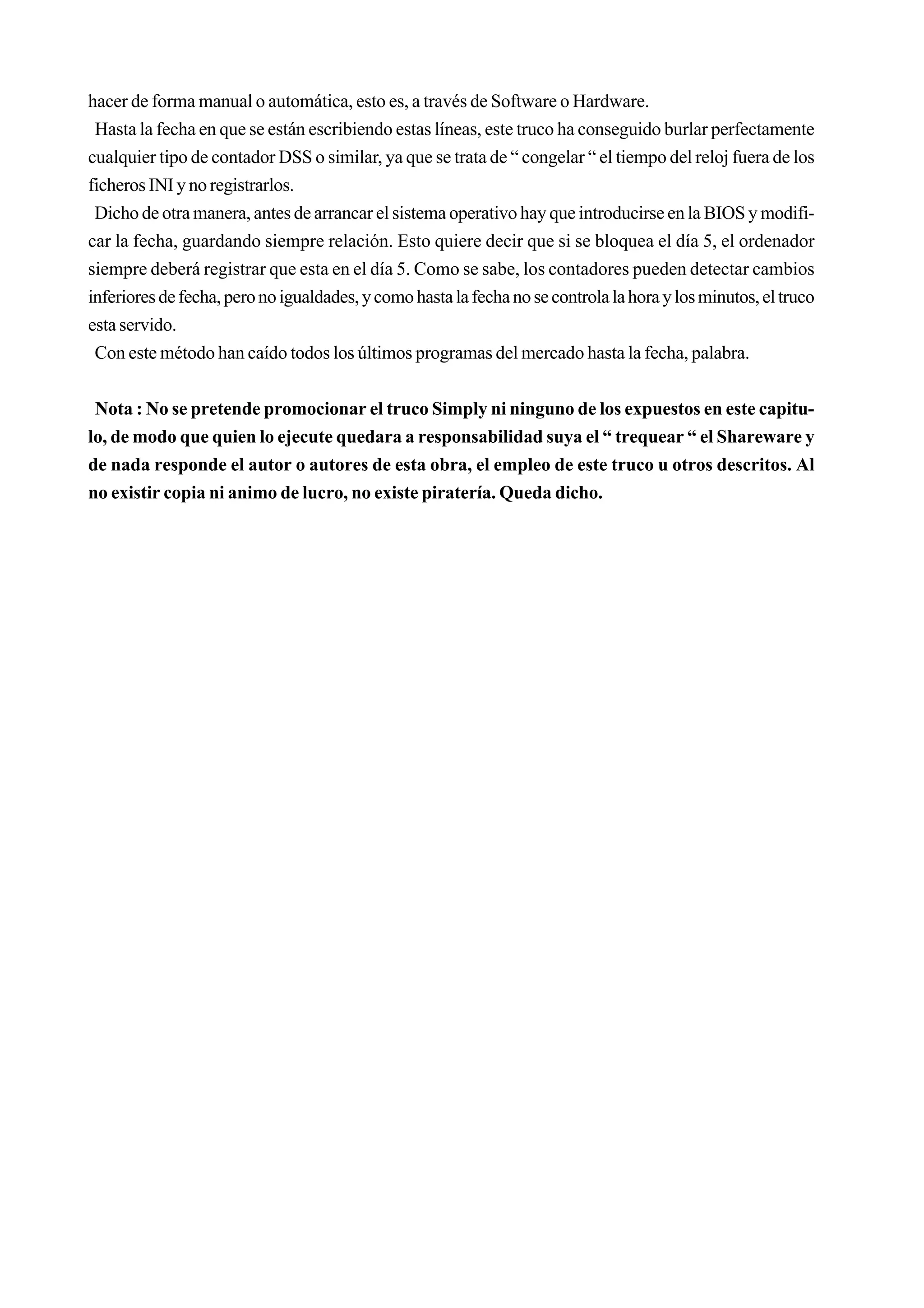 hacer de forma manual o automática, esto es, a través de Software o Hardware.
 Hasta la fecha en que se están escribiendo estas líneas, este truco ha conseguido burlar perfectamente
cualquier tipo de contador DSS o similar, ya que se trata de “ congelar “ el tiempo del reloj fuera de los
ficheros INI y no registrarlos.
 Dicho de otra manera, antes de arrancar el sistema operativo hay que introducirse en la BIOS y modifi-
car la fecha, guardando siempre relación. Esto quiere decir que si se bloquea el día 5, el ordenador
siempre deberá registrar que esta en el día 5. Como se sabe, los contadores pueden detectar cambios
inferiores de fecha, pero no igualdades, y como hasta la fecha no se controla la hora y los minutos, el truco
esta servido.
 Con este método han caído todos los últimos programas del mercado hasta la fecha, palabra.


 Nota : No se pretende promocionar el truco Simply ni ninguno de los expuestos en este capitu-
lo, de modo que quien lo ejecute quedara a responsabilidad suya el “ trequear “ el Shareware y
de nada responde el autor o autores de esta obra, el empleo de este truco u otros descritos. Al
no existir copia ni animo de lucro, no existe piratería. Queda dicho.
 