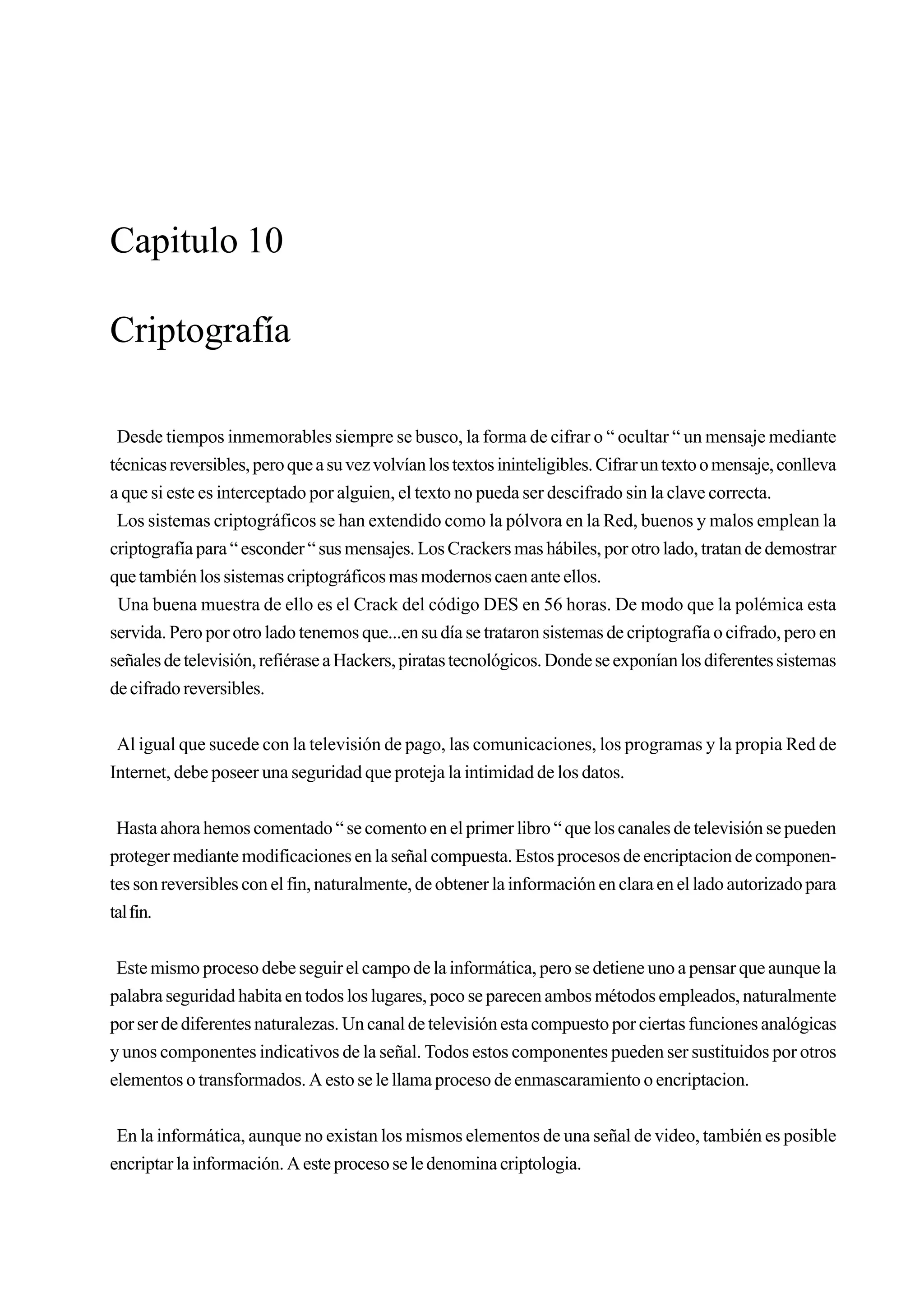 Capitulo 10

Criptografía

 Desde tiempos inmemorables siempre se busco, la forma de cifrar o “ ocultar “ un mensaje mediante
técnicas reversibles, pero que a su vez volvían los textos ininteligibles. Cifrar un texto o mensaje, conlleva
a que si este es interceptado por alguien, el texto no pueda ser descifrado sin la clave correcta.
 Los sistemas criptográficos se han extendido como la pólvora en la Red, buenos y malos emplean la
criptografía para “ esconder “ sus mensajes. Los Crackers mas hábiles, por otro lado, tratan de demostrar
que también los sistemas criptográficos mas modernos caen ante ellos.
 Una buena muestra de ello es el Crack del código DES en 56 horas. De modo que la polémica esta
servida. Pero por otro lado tenemos que...en su día se trataron sistemas de criptografía o cifrado, pero en
señales de televisión, refiérase a Hackers, piratas tecnológicos. Donde se exponían los diferentes sistemas
de cifrado reversibles.


 Al igual que sucede con la televisión de pago, las comunicaciones, los programas y la propia Red de
Internet, debe poseer una seguridad que proteja la intimidad de los datos.


 Hasta ahora hemos comentado “ se comento en el primer libro “ que los canales de televisión se pueden
proteger mediante modificaciones en la señal compuesta. Estos procesos de encriptacion de componen-
tes son reversibles con el fin, naturalmente, de obtener la información en clara en el lado autorizado para
tal fin.


 Este mismo proceso debe seguir el campo de la informática, pero se detiene uno a pensar que aunque la
palabra seguridad habita en todos los lugares, poco se parecen ambos métodos empleados, naturalmente
por ser de diferentes naturalezas. Un canal de televisión esta compuesto por ciertas funciones analógicas
y unos componentes indicativos de la señal. Todos estos componentes pueden ser sustituidos por otros
elementos o transformados. A esto se le llama proceso de enmascaramiento o encriptacion.


 En la informática, aunque no existan los mismos elementos de una señal de video, también es posible
encriptar la información. A este proceso se le denomina criptologia.
 